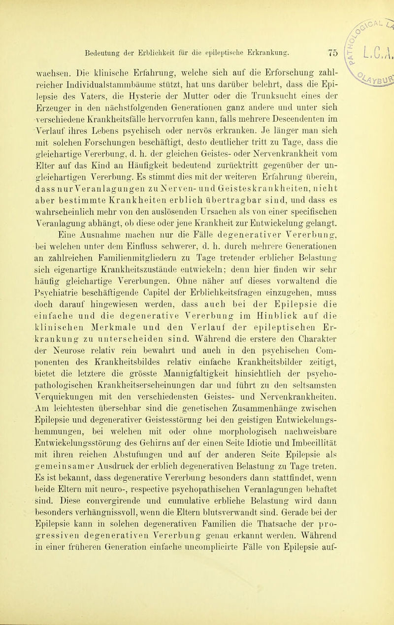 wachsen. Die klinische Erfahrung, welche sich auf die Erforschung zahl- reicher Individualstammbäume stützt, hat uns darüber belehrt, dass die Epi- lepsie des Vaters, die Hysterie der Mutter oder die Trunksucht eines der Erzeuger in den nächstfolgenden Generationen ganz andere und unter sich verschiedene Krankheitsfälle hervorrufen kann, falls mehrere Descendenten im Verlauf ihres Lebens psychisch oder nervös erkranken. Je länger man sich mit solchen Forschungen beschäftigt, desto deutlicher tritt zu Tage, dass die gleichartige Vererbung, d. h. der gleichen Geistes- oder Nervenkrankheit vom Elter auf das Kind an Häufigkeit bedeutend zurücktritt gegenüber der un- gleichartigen Vererbung. Es stimmt dies mit der weiteren Erfahrung überein, dass nur Veranlagungeil zu Nerven- und Geisteskrankheiten, nicht aber bestimmte Krankheiten erblich übertragbar sind, und dass es wahrscheinlich mehr von den auslösenden Ursachen als von einer specifischen Veranlagung abhängt, ob diese oder jene Krankheit zur Entwicklung gelangt. Eine Ausnahme machen nur die Fälle degenerativer Vererbung, •bei welchen unter dem Einfluss schwerer, d. h. durch mehrere Generationen an zahlreichen Familienmitgliedern zu Tage tretender erblicher Belastung sich eigenartige Krankheitszustände entwickeln; denn hier finden wir sehr häufig gleichartige Vererbungen. Ohne näher auf dieses vorwaltend die Psychiatrie beschäftigende Capitel der Erblichkeitsfragen einzugehen, muss doch darauf hingewiesen werden, dass auch bei der Epilepsie die einfache und die degenerative Vererbung im Hinblick auf die klinischen Merkmale und den Verlauf der epileptischen Er- krankung zu unterscheiden sind. Während die erstere den Charakter der Neurose relativ rein bewahrt und auch in den psychischen Com- ponenten des Krankheitsbildes relativ einfache Krankheitsbilder zeitigt, bietet die letztere die grösste Mannigfaltigkeit hinsichtlich der psycho- pathologischen Krankheitserscheinungen dar und führt zu den seltsamsten Verquickungen mit den verschiedensten Geistes- und Nervenkrankheiten. Am leichtesten übersehbar sind die genetischen Zusammenhänge zwischen Epilepsie und degenerativer Geistesstörung bei den geistigen Entwickelungs- hemmungen, bei welchen mit oder ohne morphologisch nachweisbare Entwickelungsstörung des Gehirns auf der einen Seite Idiotie und Imbecillität mit ihren reichen Abstufungen und auf der anderen Seite Epilepsie als gemeinsamer Ausdruck der erblich degenerativen Belastung' zu Tage treten. Es ist bekannt, dass degenerative Vererbung besonders dann stattfindet, wenn beide Eltern mit neuro-, respective psychopathischen Veranlagungen behaftet sind. Diese convergirende und cumulative erbliche Belastung wird dann besonders verhängnissvoll, wenn die Eltern blutsverwandt sind. Gerade bei der Epilepsie kann in solchen degenerativen Familien die Thatsache der pro- gressiven degenerativen Vererbung genau erkannt werden. Während in einer früheren Generation einfache uncomplieirte Fälle von Epilepsie auf-