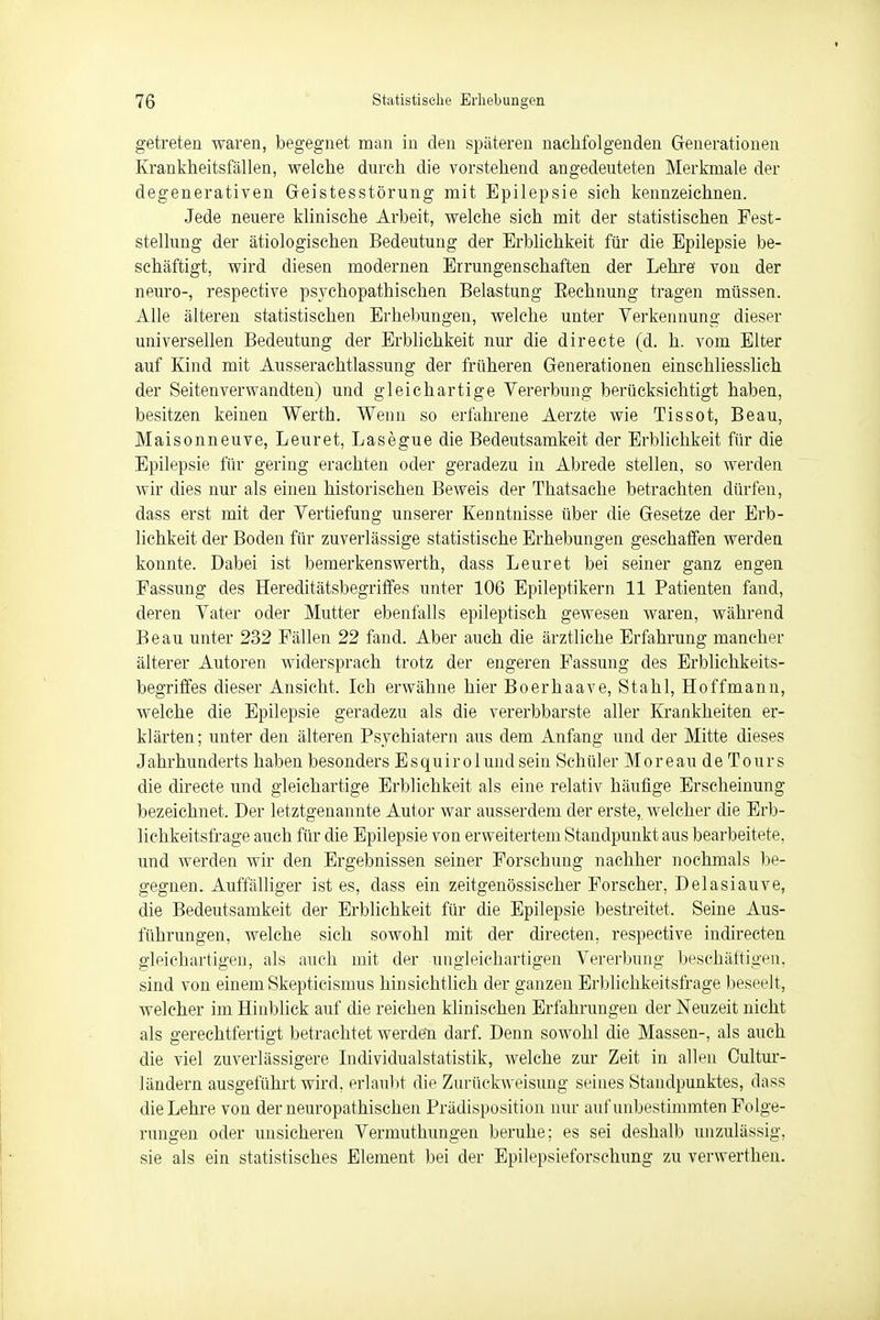 getreten waren, begegnet man in den späteren nachfolgenden Generationen Krankheitsfällen, welche durch die vorstehend angedeuteten Merkmale der degenerativen Geistesstörung mit Epilepsie sich kennzeichnen. Jede neuere klinische Arbeit, welche sich mit der statistischen Fest- stellung der ätiologischen Bedeutung der Erblichkeit für die Epilepsie be- schäftigt, wird diesen modernen Errungenschaften der Lehre von der neuro-, respective psychopathischen Belastung Bechnung tragen müssen. Alle älteren statistischen Erhebungen, welche unter Verkennung dieser universellen Bedeutung der Erblichkeit nur die directe (d. h. vom Elter auf Kind mit Ausserachtlassung der früheren Generationen einschliesslich der Seitenverwandten) und gleichartige Vererbung berücksichtigt haben, besitzen keinen Werth. Wenn so erfahrene Aerzte wie Tissot, Beau, Maisonneuve, Leuret, Lasegue die Bedeutsamkeit der Erblichkeit für die Epilepsie für gering erachten oder geradezu in Abrede stellen, so werden wir dies nur als einen historischen Beweis der Thatsache betrachten dürfen, dass erst mit der Vertiefung unserer Kenntnisse über die Gesetze der Erb- lichkeit der Boden für zuverlässige statistische Erhebungen geschaffen werden konnte. Dabei ist bemerkenswerth, dass Leuret bei seiner ganz engen Fassung des Hereditätsbegriffes unter 106 Epileptikern 11 Patienten fand, deren Vater oder Mutter ebenfalls epileptisch gewesen waren, während Beau unter 232 Fällen 22 fand. Aber auch die ärztliche Erfahrung mancher älterer Autoren widersprach trotz der engeren Fassung des Erblichkeits- begriffes dieser Ansicht. Ich erwähne hier Boerhaave, Stahl, Hoffmann, welche die Epilepsie geradezu als die vererbbarste aller Krankheiten er- klärten; unter den älteren Psychiatern aus dem Anfang und der Mitte dieses Jahrhunderts haben besonders Esquirolundsein Schüler Moreau de Tours die directe und gleichartige Erblichkeit als eine relativ häufige Erscheinung bezeichnet. Der letztgenannte Autor war ausserdem der erste, welcher die Erb- lichkeitsfrage auch für die Epilepsie von erweitertem Standpunkt aus bearbeitete, und werden wir den Ergebnissen seiner Forschung nachher nochmals be- gegnen. Auffälliger ist es, dass ein zeitgenössischer Forscher, Delasiauve, die Bedeutsamkeit der Erblichkeit für die Epilepsie bestreitet, Seine Aus- führungen, welche sich sowohl mit der directen, respective indirecten gleichartigen, als auch mit der ungleichartigen Vererbung beschäftigen, sind von einem Skepticismus hinsichtlich der ganzen Erblichkeitsfrage beseelt, welcher im Hinblick auf die reichen klinischen Erfahrungen der Neuzeit nicht als gerechtfertigt betrachtet werden darf. Denn sowohl die Massen-, als auch die viel zuverlässigere Individualstatistik, welche zur Zeit in allen Cultur- ländern ausgeführt wird, erlaubt die Zurückweisung seines Standpunktes, dass die Lehre von der neuropathischen Prädisposition nur auf unbestimmten Folge- rungen oder unsicheren Vermuthungen beruhe; es sei deshalb unzulässig, sie als ein statistisches Element bei der Epilepsieforschung zu verwerthen.