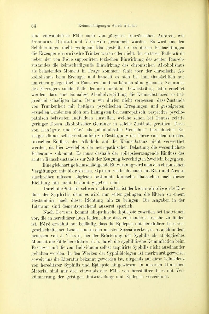 sind einwandsfreie Fälle auch von jüngeren französischen Autoren, wie Demeaux, Dehaut und Yousgier gesammelt worden. Es wird aus den Schilderungen nicht genügend klar gestellt, ob bei diesen Beobachtungen die Erzeuger chronische Trinker waren oder nicht. Im ersteren Falle würde neben der von Fere supponirten toxischen Einwirkung des acuten Bausch- zustandes die keimschädigende Einwirkung des chronischen Alkoholismus als belastendes Moment in Frage kommen; fehlt aber der chronische Al- koholismus beim Erzeuger und handelt es sich bei ihm thatsächlich nur um einen gelegentlichen Bauschzustand, so können ohne genauere Kenntniss des Erzeugers solche Fälle dennoch nicht als beweiskräftig dafür erachtet werden, dass eine einmalige Alkoholvergiftung die Keimsubstanzen so tief- greifend schädigen kann. Denn wir dürfen nicht vergessen, dass Zustände von Trunkenheit mit heftigen psychischen Erregungen und gesteigerten sexuellen Tendenzen sich am häufigsten bei neuropatiseh, respective psycho- pathisch belasteten Individuen einstellen, welche schon bei Genuss relativ geringer Dosen alkoholischer Getränke in solche Zustände gerathen. Diese von Lasegue und Fere als „alkokolisable Menschen bezeichneten Er- zeuger können selbstverständlich zur Bestätigung der These von dem directen toxischen Einfluss des Alkohols auf die Keimsubstanz nicht verwerthet werden, da hier zweifellos der neuropathischen Belastung die wesentlichste Bedeutung zukommt. Es muss deshalb der epilepsieerzeugende Einfluss des acuten Bauschzustandes zur Zeit der Zeugung berechtigten Zweifeln begegnen. Eine gleichartige keimsehädigende Einwirkung wird man den chronischen Vergiftungen mit Morphium, Opium, vielleicht auch mit Blei und Arsen zuschreiben müssen, obgleich bestimmte klinische Thatsachen nach dieser Eichtling hin nicht bekannt gegeben sind. Durch die Statistik schwer nachweisbar ist der keimschädigende Ein- fluss der Syphilis, denn es wird nur selten gelingen, die Eltern zu einem Geständniss nach dieser Eichtling hin zu bringen. Die Angaben in der Literatur sind dementsprechend äusserst spärlich. Nach Gowers kommt idiopathische Epilepsie zuweilen bei Individuen vor, die an hereditärer Lues leiden, ohne dass eine andere Ursache zu finden ist, Fere erwähnt nur beiläufig, dass die Epilepsie mit hereditärer Lues ver- gesellschaftet sei. Leider sind in den meisten Specialwerken, u. A. auch in dem neuesten von J. Voisin, bei der Erörterung der Syphilis als ätiologisches Moment die Fälle hereditärer, d. h. durch die syphilitische Keiminfection beim Erzeuger und die vom Individuum selbst acquirirte Syphilis nicht auseinander gehalten worden. In den Werken der Syphilidologen ist merkwürdigerweise, soweit uns die Literatur bekannt geworden ist, nirgends auf diese Coincidenz von hereditärer Syphilis und Epilepsie hingewiesen. In unserem klinischen Material sind nur drei einwandsfreie Fälle von hereditärer Lues mit Ver- kümmerung der geistigen Entwickelung und Epilepsie verzeichnet.