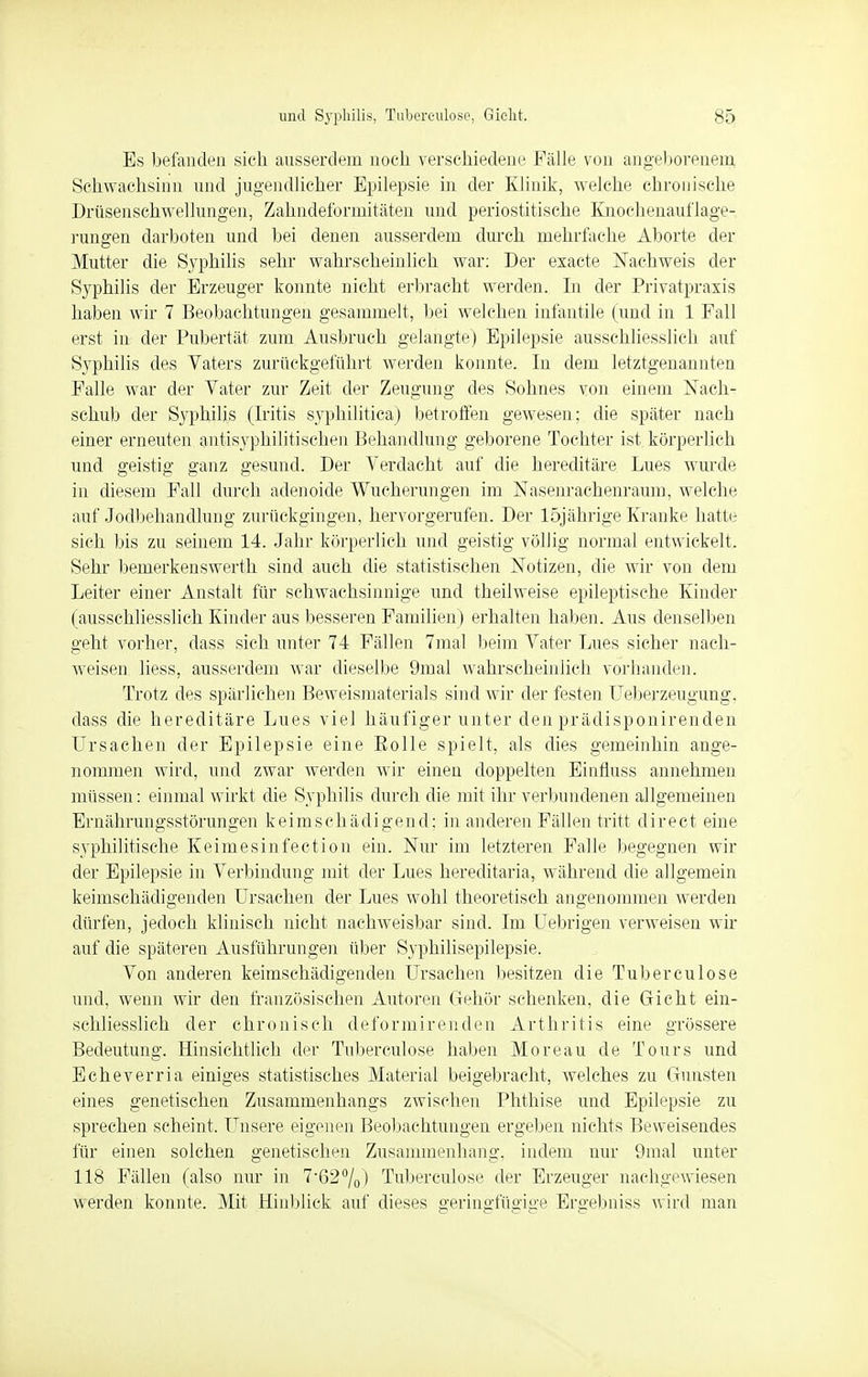 Es befanden sich ausserdem noch verschiedene Fälle von angeborenem, Schwachsinn und jugendlicher Epilepsie in der Klinik, welche chronische Drüsenschwellungen, Zahndeformitäten und periostitische Knochenauflage- rungen darboten und bei denen ausserdem durch mehrfache Aborte der Mutter die Syphilis sehr wahrscheinlich war: Der exaete Nachweis der Syphilis der Erzeuger konnte nicht erbracht werden. In der Privatpraxis haben wir 7 Beobachtungen gesammelt, bei welchen infantile (und in 1 Fall erst in der Pubertät zum Ausbruch gelangte) Epilepsie ausschliesslich auf Syphilis des Vaters zurückgeführt werden konnte. In dem letztgenannten Falle war der Vater zur Zeit der Zeugung des Sohnes von einem Nach- schub der Syphilis (Iritis syphilitica) betroffen gewesen; die später nach einer erneuten antisyphilitischen Behandlung geborene Tochter ist körperlich und geistig ganz gesund. Der Verdacht auf die hereditäre Lues wurde in diesem Fall durch adenoide Wucherungen im Nasenrachenraum, welche auf Jodbehandlung zurückgingen, hervorgerufen. Der 15jährige Kranke hatte sich bis zu seinem 14. Jahr körperlich und geistig völlig normal entwickelt. Sehr bemerkenswerth sind auch die statistischen Notizen, die wir von dem Leiter einer Anstalt für schwachsinnige und theilweise epileptische Kinder (ausschliesslich Kinder aus besseren Familien) erhalten haben. Aus denselben geht vorher, dass sich unter 74 Fällen 7mal beim Vater Lues sicher nach- weisen liess, ausserdem war dieselbe 9mal wahrscheinlich vorhanden. Trotz des spärlichen Beweismaterials sind wir der festen Ueberzeugung. dass die hereditäre Lues viel häufiger unter den prädisponirenden Ursachen der Epilepsie eine Polle spielt, als dies gemeinhin ange- nommen wird, und zwar werden wir einen doppelten Einfluss annehmen müssen: einmal wirkt die Syphilis durch die mit ihr verbundenen allgemeinen Ernährungsstörungen keimschädigend; in anderen Fällen tritt direct eine syphilitische Keimesinfection ein. Nur im letzteren Falle begegnen wir der Epilepsie in Verbindung mit der Lues hereditaria, während die allgemein keimschädigenden Ursachen der Lues wohl theoretisch angenommen werden dürfen, jedoch klinisch nicht nachweisbar sind. Im Uebrigen verweisen wir auf die späteren Ausführungen über Syphilisepilepsie. Von anderen keimschädigenden Ursachen besitzen die Tuberculose und, wenn wir den französischen Autoren Gehör schenken, die Gicht ein- schliesslich der chronisch defor mir enden Arthritis eine grössere Bedeutung. Hinsichtlich der Tuberculose haben Moreau de Tours und Echeverria einiges statistisches Material beigebracht, welches zu Gunsten eines genetischen Zusammenhangs zwischen Phthise und Epilepsie zu sprechen scheint. Unsere eigenen Beobachtungen ergeben nichts Beweisendes für einen solchen genetischen Zusammenhang, indem nur 9mal unter 118 Fällen (also nur in 7-62%) Tuberculose der Erzeuger nachgewiesen werden konnte. Mit Hinblick auf dieses geringfügige Ersebniss wird man