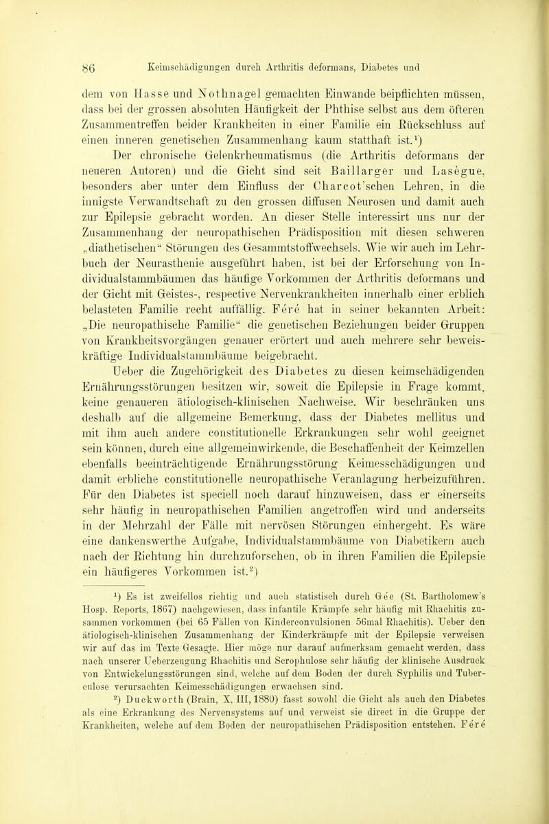 dem von Hasse und Nothnagel gemachten Einwände beipflichten müssen, dass bei der grossen absoluten Häufigkeit der Phthise selbst aus dem öfteren Zusammentreffen beider Krankheiten in einer Familie ein Bückschluss auf einen inneren genetischen Zusammenhang kaum statthaft ist.1) Der chronische Gelenkrheumatismus (die Arthritis deformans der neueren Autoren) und die Gicht sind seit Bai 11 arger und Lasegue, besonders aber unter dem Binfluss der Char cot'sehen Lehren, in die innigste Verwandtschaft zu den grossen diffusen Neurosen und damit auch zur Epilepsie gebracht worden. An dieser Stelle interessirt uns nur der Zusammenhang der neuropathischen Prädisposition mit diesen schweren „diabetischen Störungen des Gesammtstoffwechsels. Wie wir auch im Lehr- buch der Neurasthenie ausgeführt haben, ist bei der Erforschung von In- dividualstammbäumen das häufige Vorkommen der Arthritis deformans und der Gicht mit Geistes-, respective Nervenkrankheiten innerhalb einer erblich belasteten Familie recht auffällig. Fere hat in seiner bekannten Arbeit: „Die neuropathische Familie die genetischen Beziehungen beider Gruppen von Krankheitsvorgängen genauer erörtert und auch mehrere sehr beweis- kräftige Individualstammbäume beigebracht. lieber die Zugehörigkeit des Diabetes zu diesen keimschädigenden Ernährungsstörungen besitzen wir, soweit die Epilepsie in Frage kommt, keine genaueren ätiologisch-klinischen Nachweise. Wir beschränken uns deshalb auf die allgemeine Bemerkung, dass der Diabetes mellitus und mit ihm auch andere constitutionelle Erkrankungen sehr wohl geeignet sein können, durch eine allgemeinwirkende, die Beschaffenheit der Keimzellen ebenfalls beeinträchtigende Ernährungsstörung Keimesschädigungen und damit erbliche constitutionelle neuropathische Veranlagung herbeizuführen. Für den Diabetes ist speciell noch darauf hinzuweisen, dass er einerseits sehr häufig in neuropathischen Familien angetroffen wird und anderseits in der Mehrzahl der Fälle mit nervösen Störungen einhergeht. Es wäre eine dankenswerthe Aufgabe, Individualstammbäume von Diabetikern auch nach der Eichtling hin durchzuforschen, ob in ihren Familien die Epilepsie ein häufigeres Vorkommen ist.2) J) Es ist zweifellos richtig und auch statistisch durch Ge'e (St. Bartholomew's Hosp. Eeports, 1867) nachgewiesen, dass infantile Krämpfe sehr häufig mit Ehachitis zu- sammen vorkommen (.bei 65 Fällen von Kindereonvulsionen 56mal Rhachitis). Ueber den ätiologisch-klinischen Zusammenhang der Kinderkrämpfe mit der Epilepsie verweisen wir auf das im Texte Gesagte. Hier möge nur darauf aufmerksam gemacht werden, dass nach unserer Ueberzeugung Rhachitis und Scrophulose sehr häufig der klinische Ausdruck von Entwickelungsstörungen sind, welche auf dem Boden der durch Syphilis und Tuber- eulose verursachten Keimessehädigungen erwachsen sind. 2) Duekworth (Brain, X, III, 1880) fasst sowohl die Gicht als auch den Diabetes als eine Erkrankung des Nervensystems auf und verweist sie direet in die Gruppe der Krankheiten, welche auf dem Boden der neuropathischen Prädisposition entstehen. Fere