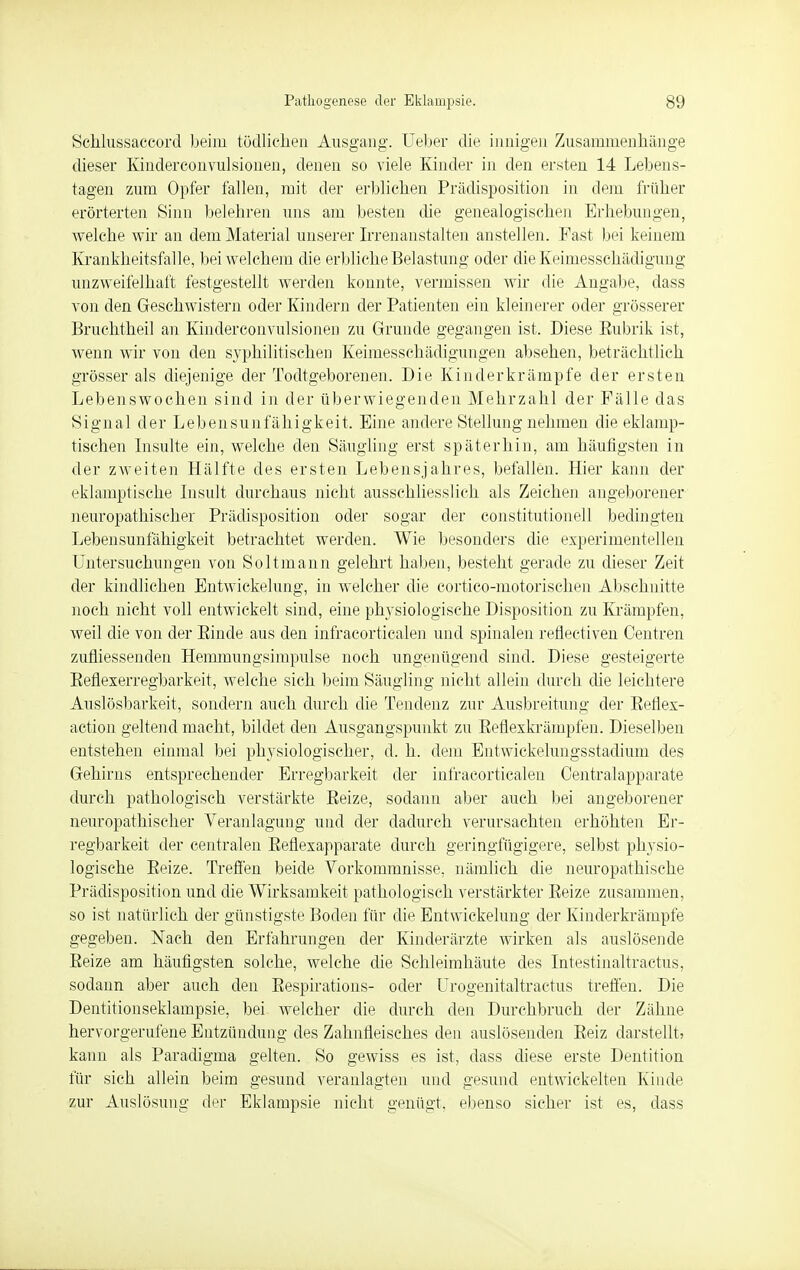 Schlussaccord beim tödlichen Ausgang. Ueber die innigen Zusammenhänge dieser Kindereonvulsionen, denen so viele Kinder in den ersten 14 Lebens- tagen zum Opfer fallen, mit der erblichen Prädisposition in dein früher erörterten Sinn belehren uns am besten die genealogischen Erhebungen, welche wir an dem Material unserer Irrenanstalten anstellen. Fast bei keinem Krankheitsfälle, bei welchem die erbliche Belastung oder die Keimesschädigung unzweifelhaft festgestellt werden konnte, vermissen wir die Angabe, dass von den Geschwistern oder Kindern der Patienten ein kleinerer oder grösserer Bruchtheil an Kindereonvulsionen zu Grunde gegangen ist. Diese Eubrik ist, wenn wir von den syphilitischen Keimesschädigungen absehen, beträchtlich grösser als diejenige der Todtgeborenen. Die Kinderkrämpfe der ersten Lebenswochen sind in der überwiegenden Mehrzahl der Fälle das Signal der Lebensunfähigkeit. Eine andere Stellung nehmen die eklamp- tischen Insulte ein, welche den Säugling erst späterhin, am häufigsten in der zweiten Hälfte des ersten Lebensjahres, befallen. Hier kann der eklamptische Insult durchaus nicht ausschliesslich als Zeichen angeborener neuropathischer Prädisposition oder sogar der Constitutionen bedingten Lebensunfähigkeit betrachtet werden. Wie besonders die experimentellen Untersuchungen von Soltmann gelehrt haben, besteht gerade zu dieser Zeit der kindlichen Entwickelung, in welcher die cortico-motorischen Abschnitte noch nicht voll entwickelt sind, eine physiologische Disposition zu Krämpfen, weil die von der Einde aus den infracorticalen und spinalen refleetiven Centren zufiiessenden Hemmungsimpulse noch ungenügend sind. Diese gesteigerte Befiexerregbarkeit, welche sich beim Säugling nicht allein durch die leichtere Auslösbarkeit, sondern auch durch die Tendenz zur Ausbreitung der Beflex- action geltend macht, bildet den Ausgangspunkt zu Eeflexkrämpfen. Dieselben entstehen einmal bei physiologischer, d. h. dem Entwickelungsstadium des Gehirns entsprechender Erregbarkeit der infracorticalen Centraiapparate durch pathologisch verstärkte Eeize, sodann aber auch bei angeborener neuropathischer Veranlagung und der dadurch verursachten erhöhten Er- regbarkeit der centralen Eefiexapparate durch geringfügigere, selbst physio- logische Eeize. Treffen beide Vorkommnisse, nämlich die neuropathische Prädisposition und die Wirksamkeit pathologisch verstärkter Eeize zusammen, so ist natürlich der günstigste Boden für die Entwickelung der Kinderkrämpfe gegeben. Nach den Erfahrungen der Kinderärzte wirken als auslösende Eeize am häufigsten solche, welche die Schleimhäute des Intestinaltractus, sodann aber auch den Eespirations- oder Urogenitaltractus treffen. Die Dentitionseklampsie, bei welcher die durch den Durchbruch der Zähne hervorgerufene Entzündung des Zahnfleisches den auslösenden Eeiz darstellt, kann als Paradigma gelten. So gewiss es ist, dass diese erste Dentition für sich allein beim gesund veranlagten und gesund entwickelten Kinde zur Auslösung der Eklampsie nicht genügt, ebenso sicher ist es, dass