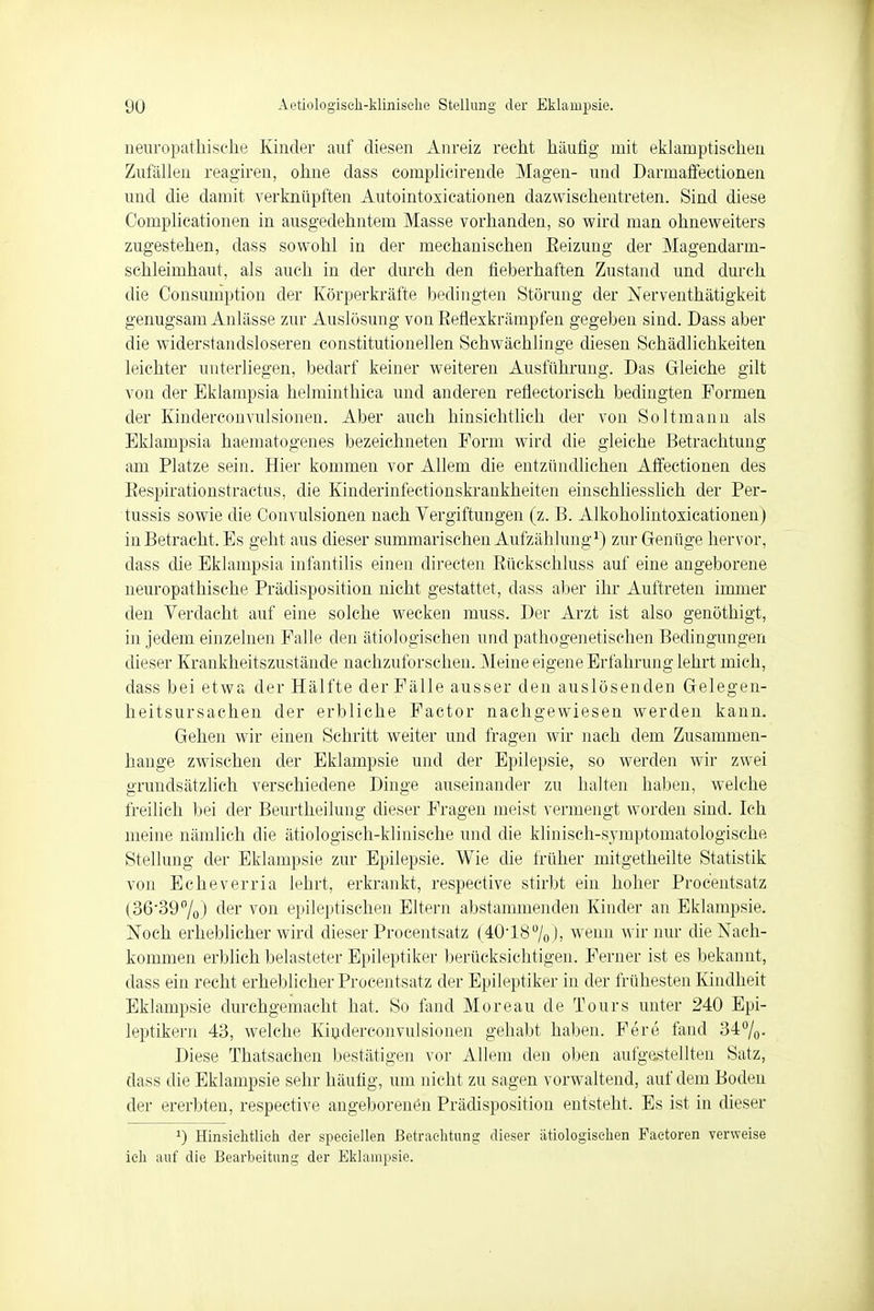neuropathische Kinder auf diesen Anreiz recht häufig mit eklamptischen Zufällen reagiren, ohne dass complicirende Magen- und Darmaffectionen und die damit verknüpften Autointoxieationen dazwischentreten. Sind diese Complicationen in ausgedehntem Masse vorhanden, so wird man ohneweiters zugestehen, dass sowohl in der mechanischen Reizung der Magendarm- schleimhaut, als auch in der durch den fieberhaften Zustand und durch die Consumption der Körperkräfte bedingten Störung der Nerventhätigkeit genugsam Anlässe zur Auslösung von Refiexkrämpfen gegeben sind. Dass aber die widerstandsloseren constitutionellen Schwächlinge diesen Schädlichkeiten leichter unterliegen, bedarf keiner weiteren Ausführung. Das Gleiche gilt von der Eklampsia helminthica und anderen reflectorisch bedingten Formen der Kinderconvulsioneu. Aber auch hinsichtlich der von Soltmann als Eklampsia haematogenes bezeichneten Form wird die gleiche Betrachtung am Platze sein. Hier kommen vor Allem die entzündlichen Affectionen des Respirationstractus, die Kinderinfectionskrankheiten einschliesslich der Per- tussis sowie die Oonvulsionen nach Vergiftungen (z. B. Alkoholintoxicationen) in Betracht. Es geht aus dieser summarischen Aufzählung1) zur Genüge hervor, dass die Eklampsia infantilis einen directen Rücksehluss auf eine angeborene neuropathische Prädisposition nicht gestattet, dass aber ihr Auftreten immer den Verdacht auf eine solche wecken muss. Der Arzt ist also genöthigt, in jedem einzelnen Falle den ätiologischen und pathogenetischen Bedingungen dieser Krankheitszustände nachzuforschen. Meine eigene Erfahrung lehrt mich, dass bei etwa der Hälfte der Fälle ausser den auslösenden Gelegen- heitsursachen der erbliche Factor nachgewiesen werden kann. Gehen wir einen Schritt weiter und fragen wir nach dem Zusammen- hange zwischen der Eklampsie und der Epilepsie, so werden wir zwei grundsätzlich verschiedene Dinge auseinander zu halten haben, welche freilich bei der Beurtheilung dieser Fragen meist vermengt worden sind. Ich meine nämlich die ätiologisch-klinische und die klinisch-symptomatologische Stellung der Eklampsie zur Epilepsie. Wie die früher mitgetheilte Statistik von Echeverria lehrt, erkrankt, respective stirbt ein hoher Procentsatz (36-39%) der von epileptischen Eltern abstammenden Kinder an Eklampsie, Noch erheblicher wird dieser Procentsatz (4018% ), wenn wir nur die Nach- kommen erblich belasteter Epileptiker berücksichtigen. Ferner ist es bekannt, dass ein recht erheblicher Procentsatz der Epileptiker in der frühesten Kindheit Eklampsie durchgemacht hat. So fand Moreau de Tours unter 240 Epi- leptikern 43, welche Kinderconvulsioneu gehabt haben. Fere fand 34°/0. Diese Thatsachen bestätigen vor Allem den oben aufgestellten Satz, dass die Eklampsie sehr häufig, um nicht zu sagen vorwaltend, auf dem Boden der ererbten, respective angeborenen Prädisposition entsteht. Es ist in dieser J) Hinsichtlich der speeiellen Betrachtung dieser ätiologischen Pactoren verweise ich auf die Bearbeitung der Eklampsie.