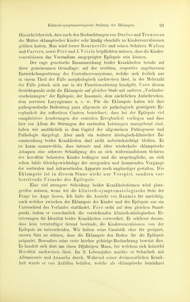 Hinsicht lehrreich, dass nach den Beobachtungen von Dnclos und Trousseau die Mütter eklamptischer Kinder sehr häufig ebenfalls an Kinderconvulsiönen gelitten hatten. Man wird ferner Bourneville und seinen Schülern Walton und Carters, sowie Fere und J. Voisin beipflichten müssen, dass die Kinder- convulsiönen das Vorstadium ausgeprägter Epilepsie sein können. Der enge genetische Zusammenhang beider Krankheiten beruht auf ihrer gemeinsamen Grundlage: auf der ererbten, respective angeborenen Entwickelungsstörung des Centrainervensystems, welche sich freilich nur in einem Theil der Fälle morphologisch nachweisen lässt, in der Mehrzahl der Fälle jedoch sich nur in der Functionsstörung kundgibt. Unter diesem Gesichtspunkt steht die Eklampsie auf gleicher Stufe mit anderen „Vorläufer- erscheinungen der Epilepsie, der Insomnie, dem nächtlichen Aufschrecken, dem nervösen Laryngismus u. s. w. Für die Eklampsie haben wir ihre pathogenetische Bedeutung ganz allgemein als pathologisch gesteigerte Er- regbarkeit der reflectiven Centren bezeichnet; dass bei der Epilepsie viel complicirtere Aenderungen der centralen Erregbarkeit vorliegen und dass hier vor Allem die Störungen der corticalen Leistungen massgebend sind, haben wir ausführlich in dem Capitel der allgemeinen Pathogenese und Pathologie dargelegt. Aber auch ein weiterer ätiologisch-klinischer Zu- sammenhang beider Krankheiten darf nicht unberücksichtigt bleiben. Es ist kaum anzuzweifeln, dass intensiv und öfter wiederholte eklamptische Attaquen eine schwere Schädigung des an sich widerstandslosen Gehirns des hereditär belasteten Kindes bedingen und die ursprüngliche, an sich schon labile Gleichgewichtslage der erregenden und hemmenden Vorgänge der corticalen und infracorticalen Apparate noch ungünstiger gestalten. Die Eklampsie ist in diesem Sinne nicht nur Vorspiel, sondern vor- bereitende Ursache der Epilepsie. Eine viel strengere Scheidung beider Krankheitsformen wird platz- greifen müssen, wenn wir die klinisch-symptomatologisehe Seite der Frage ins Auge fassen. Ich halte die Ansicht von Baumes für unrichtig, nach welcher zwischen der Eklampsie der Kinder und der Epilepsie nur ein Unterschied des Verlaufes stattfindet. Fere steht auf dem gleichen Stand- punkt, indem er vornehmlich die vorstehenden klinisch-ätiologischen Er- örterungen für Identität beider Krankheiten verwerthet. Er schliesst daraus, dass kein vernünftiger Grund bestände, die Kinderconvulsiönen von der Epilepsie zu unterscheiden. Wir halten seine Casuistik eher für geeignet, unsern Satz zu stützen, dass die Eklampsie den Boden für die Epilepsie präparirt. Besonders seine erste hierher gehörige Beobachtung beweist dies. Es handelt sich dort um einen 19jährigen Mann, bei welchem sich keinerlei Heredität nachweisen lässt. Im 9. Lebensjahre machte er Scharlach mit Albuminurie und Anasarka durch. Während seiner dreimonatlichen Krank- heit wurde er von Anfällen befallen, welche als eklamptische bezeichnet