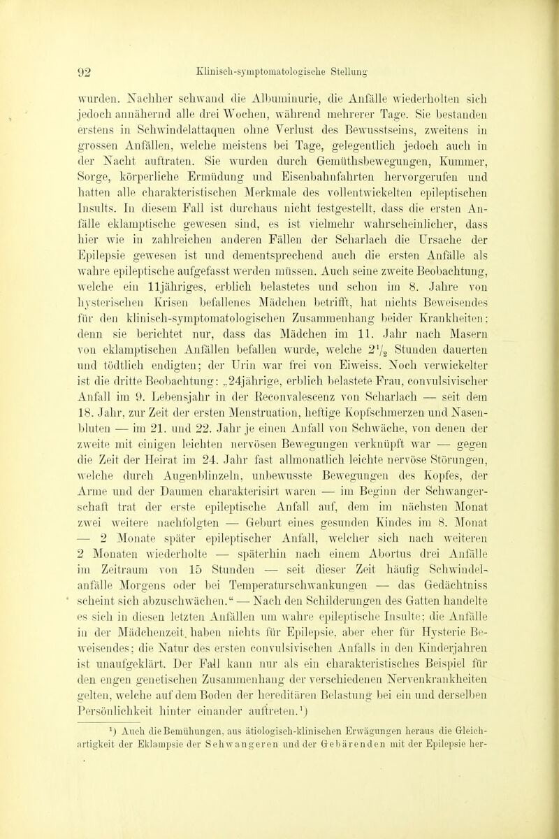 wurden. Nachher schwand die Albuminurie, die Anfälle wiederholten sieh jedoch annähernd alle drei Wochen, während mehrerer Tage. Sie bestanden erstens in Schwindelattaquen ohne Verlust des Bewusstseins, zweitens in grossen Anfällen, welche meistens bei Tage, gelegentlich jedoch auch in der Nacht auftraten. Sie wurden durch Gemüthsbewegungen, Kummer, Sorge, körperliehe Ermüdung und Bisenbahnfahrten hervorgerufen und hatten alle charakteristischen Merkmale des vollentwickelten epileptischen Insults. In diesem Fall ist durchaus nicht testgestellt, dass die ersten An- fälle eklamptische gewesen sind, es ist vielmehr wahrscheinlicher, dass hier wie in zahlreichen anderen Fällen der Scharlach die Ursache der Epilepsie geweseii ist und dementsprechend auch die ersten Anfälle als wahre epileptische aufgefasst werden müssen. Auch seine zweite Beobachtung, welche ein lljähriges, erblich belastetes und schon im 8. Jahre von hysterischen Krisen befallenes Mädchen betrifft, hat nichts Beweisendes für den klinisch-symptomatologischen Zusammenhang beider Krankheiten; denn sie berichtet nur, dass das Mädchen im 11. Jahr nach Masern von eklamptischen Anfällen befallen wurde, welche 2'/2 Stunden dauerten und tödtlich endigten; der Urin war frei von Eiweiss. Noch verwickelter ist die dritte Beobachtung: ,. 24jährige, erblich belastete Frau, convulsivischer Anfall im 9. Lebensjahr in der Beconvalescenz von Scharlach — seit dem 18. Jahr, zur Zeit der ersten Menstruation, heftige Kopfschmerzen und Nasen- bluten — im 21. und 22. Jahr je einen Anfall von Schwäche, von denen der zweite mit einigen leichten nervösen Bewegungen verknüpft war ■— gegen die Zeit der Heirat im 24. Jahr fast allmonatlich leichte nervöse Störungen, welche durch Augenblinzeln, unbewusste Bewegungen des Kopfes, der Arme und der Daumen charakterisirt waren — im Beginn der Schwanger- schaft trat der erste epileptische Anfall auf, dem im nächsten Monat zwei weitere nachfolgten — Geburt eines gesunden Kindes im 8. Monat 2 Monate später epileptischer Anfall, welcher sich nach weiteren 2 Monaten wiederholte — späterhin nach einem Abortus drei Anfälle im Zeitraum von 15 Stunden — seit dieser Zeit häufig Schwindel- anfälle Morgens oder bei Temperaturschwankungen — das Gedächtniss scheint sich abzuschwächen. — Nach den Schilderungen des Gatten handelte es sich in diesen letzten Anfällen um wahre epileptische Insulte; die Anfälle in der Mädchenzeit, haben nichts für Epilepsie, aber eher für Hysterie Be- weisendes; die Natur des ersten convulsivischen Anfalls in den Kinderjahren ist unaufgeklärt. Der Fall kann nur als ein charakteristisches Beispiel für den engen genetischen Zusammenhang der verschiedenen Nervenkrankheiten gelten, welche auf dem Boden der hereditären Belastung bei ein und derselben Persönlichkeit hinter einander auftreten.1) 1) Auch die Bemühungen, aus ätiologisch-klinischen Erwägungen heraus die Gleich- artigkeit der Eklampsie der Schwangeren und der Gebärenden mit der Epilepsie her-