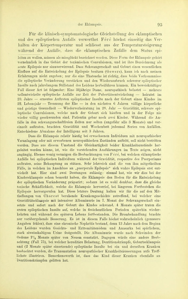 Für die klinisch-symptomatologische Gleichstellung des eklamptischen und des epileptischen Anfalls verwerthet Fere höchst einseitig das Ver- halten der Körpertemperatur und schliesst aus der Temperatursteigerung während der Anfälle, dass die eklamptischen Zufälle dem Status epi- leiten zu wollen, müssen als missglückt bezeichnet werden. Diese Form der Eklampsie gehört vornehmlieh in das Gebiet der toxämisehen Oonvulsionen, und ist ihre Bezeichnung als acute Epilepsie nur sinnverwirrend. Dass Schwangerschaft und Geburt einen wesentlichen Einfluss auf die Entwickelung der Epilepsie besitzen (Gowers), kann ich nach meinen Erfahrungen nicht zugeben; nur die eine Thatsache ist richtig, dass beide Vorkommnisse die epileptische Veränderung verstärken und den Wiederausbrueh schwerer epileptischer Insulte nach jahrelangem Stillstand des Leidens herbeiführen können. Ein beweiskräftiger Fall dieser Art ist folgender: Eine 34jährige Dame, neuropathiseh belastet — mehrere vollentwickelte epileptische Anfälle zur Zeit der Pubertätsentwickelung — heiratet im 20. Jahre — erneutes Auftreten epileptischer Insulte nach der Geburt eines Kindes im 22. Lebensjahr — Trennung der Ehe — in den nächsten 6 Jahren völlige körperliehe und geistige Gesundheit — Wiederverheiratung im 28. Jahr — Gravidität, schwere epi- leptische Oonvulsionen, welche nach der Geburt sich häuften und in der Folge nie wieder völlig gesehwunden sind. Patientin gebar noch zwei Kinder. Während die An- fälle in den sehwangersehaftfreien Zeiten nur selten (ungefähr alle 3 Monate) und ver- einzelt auftraten, brachten Gravidität und Wochenbett jedesmal Serien von Anfällen. Entschiedene Abnahme der Intelligenz seit 3 Jahren. Dass die Eklampsie relativ häufig bei erwachsenen Individuen mit neuropathiseher Veranlagung oder mit erworbenen neuropathischen Zuständen auftritt, soll nicht bestritten werden. Dass aus diesem LTmstand die Gleichartigkeit beider Krankheitszustände her- geleitet werden könne, ist, wie die vorstehenden Ausführungen im Texte zeigen, nicht angängig. Ebenso wenig vermögen die Beobachtungen von Fere, bei welchen eklamptisehe Anfälle bei epileptischen Individuen während der Gravidität, respeetive des Puerperiums auftraten, seine Behauptung zu stützen. Sehr lehrreich sind die von ihm mitgetheilten Fälle, in welchen im Ansehluss an „puerperale Epilepsie sieh wahre Epilepsie erst ent- wickelt hat. Hier sind zwei Deutungen zulässig: einmal hat, wie wir dies bei der Kindereklampsie schon bemerkt haben, die Eklampsie den Boden für die Entwickelung der epileptischen Veränderung präparirt; sodann ist es wohl denkbar, dass die gleiche toxische Schädlichkeit, welche die Eklampsie hervorrief, bei längerem Fortbestehen die Epilepsie hervorgerufen hat. Diese letztere Deutung halten wir für die auf den Mit- theilungen von Oharcot beruhende Krankengeschichte zutreffend, bei welcher eine Graviditätseklainpsie mit intensiver Albuminurie im 7. Monat der Schwangerschaft ein- setzte und sofort nach der Geburt des Kindes schwand. 4 Monate später traten die ersten epileptischen Insulte auf, welche in 4wöchentlichen Perioden späterhin wieder- kehrten und während des späteren Lebens fortbestanden. Die Brombehandlung brachte nur vorübergehende Besserung. Es ist in diesem Falle höchst wahrscheinlich (genauere Angaben fehlen), dass eine chronische Nephritis bestand, denn 13 Jahre nach dem Beginn des Leidens wurden Gesichts- und Extremitätenödem und Anasarka bei spärlichem, stark eiweisshaltigem TJrine festgestellt. Die Albuminurie wurde nach Schwinden der Oedeme IV2 Monate später von Neuem constatirt. Dagegen würde eine andere Beob- achtung (Fall 75), bei welcher hereditäre Belastung, Dentitionskrämpfe, Geburtseklampsie und (2 Monate später einsetzende) epileptische Insulte bei ein und derselben Kranken beobachtet wurden, die Transmutation neuropathiseher Krankheitsäusserungen aufs Treff- lichste illustriren. Bemerkenswerth ist, dass das Kind dieser Kranken ebenfalls an Dentitionskrämpfen gelitten hat.