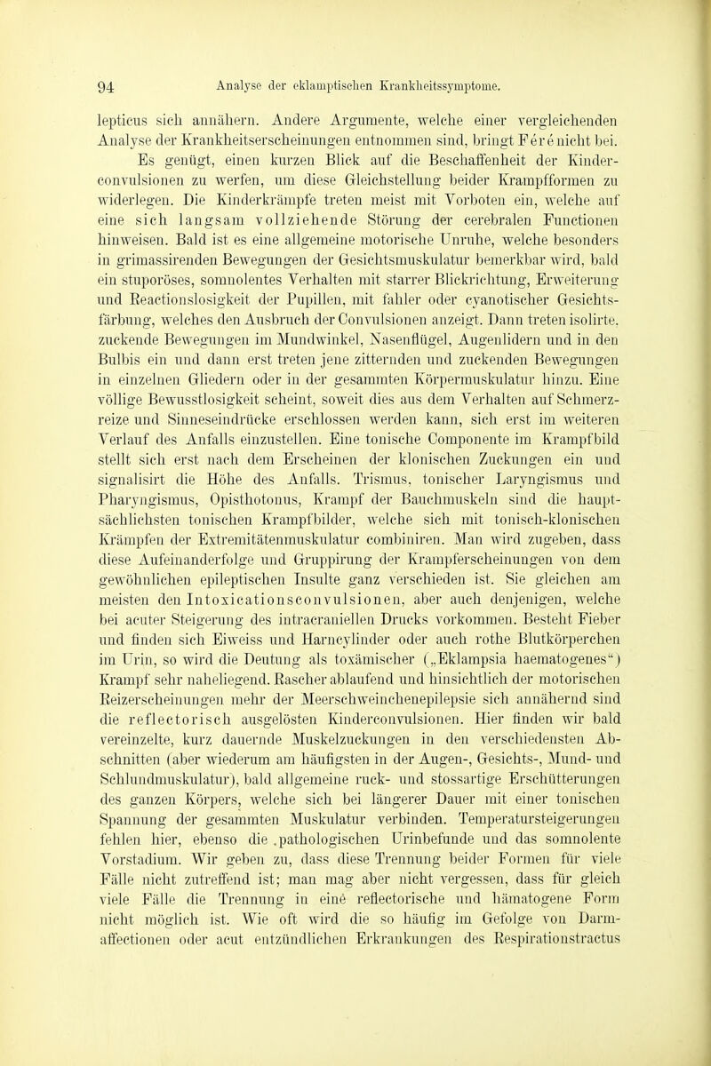 lepticus sich annähern. Andere Argumente, welche einer vergleichenden Analyse der Krankheitserscheinungen entnommen sind, bringt Per enicht bei. Es genügt, einen kurzen Blick auf die Beschaffenheit der Kinder- convulsionen zu werfen, um diese Gleichstellung beider Krampfformen zu widerlegen. Die Kinderkrämpfe treten meist mit Vorboten ein, welche auf eine sich langsam vollziehende Störung der cerebralen Functionen hinweisen. Bald ist es eine allgemeine motorische Unruhe, welche besonders in grimassirenden Bewegungen der Gesichtsmuskulatur bemerkbar wird, bald ein stuporöses, somnolentes Verhalten mit starrer Blickrichtung, Erweiterung und Eeactionslosigkeit der Pupillen, mit fahler oder cyanotischer Gesichts- färbung, welches den Ausbruch der Convulsionen anzeigt. Dann treten isolirte. zuckende Bewegungen im Mundwinkel, Nasenflügel, Augenlidern und in den Bulbis ein und dann erst treten jene zitternden und zuckenden Bewegungen in einzelnen Gliedern oder in der gesammten Körpermuskulatur hinzu. Eine völlige Bewusstlosigkeit scheint, soweit dies aus dem Verhalten auf Schmerz- reize und Sinneseindrücke erschlossen werden kann, sich erst im weiteren Verlauf des Anfalls einzustellen. Eine tonische Componente im Krampf bild stellt sich erst nach dem Erscheinen der klonischen Zuckungen ein und signalisirt die Höhe des Anfalls. Trismus. tonischer Pharyngismus und Pharyngismus, Opisthotonus, Krampf der Bauchmuskeln sind die haupt- sächlichsten tonischen Krampfbilder, welche sich mit tonisch-klonischen Krämpfen der Extremitätenmuskulatur combiniren. Man wird zugeben, dass diese Aufeinanderfolge und Gruppirung der Krampferscheinungen von dem gewöhnlichen epileptischen Insulte ganz verschieden ist. Sie gleichen am meisten den Intosicationsconvulsionen, aber auch denjenigen, welche bei acuter Steigerung des intracraniellen Drucks vorkommen. Besteht Fieber und finden sich Eiweiss und Harncylinder oder auch rothe Blutkörperchen im Urin, so wird die Deutung als toxämiseher („Eklampsia haematogenes) Krampf sehr naheliegend. Pascher ablaufend und hinsichtlich der motorischen Reizerscheinungen mehr der Meerschweinchenepilepsie sich annähernd sind die reflectorisch ausgelösten Kinderconvulsionen. Hier finden wir bald vereinzelte, kurz dauernde Muskelzuckungen in den verschiedensten Ab- schnitten (aber wiederum am häufigsten in der Augen-, Gesichts-, Mund- und Schlundmuskulatur), bald allgemeine ruck- und stossartige Erschütterungen des ganzen Körpers, welche sich bei längerer Dauer mit einer tonischen Spannung der gesammten Muskulatur verbinden. Temperatursteigerungen fehlen hier, ebenso die .pathologischen Urinbefunde und das somnolente Vorstadium. Wir geben zu, dass diese Trennung beider Formen für viele Fälle nicht zutreffend ist; man mag aber nicht vergessen, dass für gleich viele Fälle die Trennung in eine reflectorische und hämatogene Form nicht möglich ist. Wie oft wird die so häufig im Gefolge von Darm- affectionen oder acut entzündlichen Erkrankungen des Respirationstractus