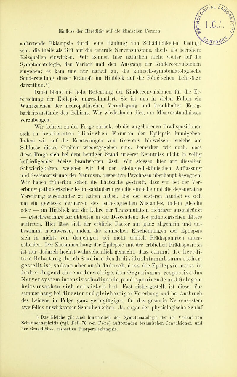 Einfluss der Heredität auf die klinischen Formen. auftretende Eklampsie durch eine Häufung von Schädlichkeiten bedingt sein, die theils als Gift auf die centrale Nervensubstanz, theils als periphere Beizquellen einwirken. Wir können hier natürlich nicht weiter auf die Symptomatologie, den Verlauf und den Ausgang der Kinderconvulsionen eingehen; es kam uns nur darauf an, die klinisch-symptomatologische Sonderstellung dieser Krämpfe im Hinblick auf die Fere'sehen Lehrsätze darzuthun.1) Dabei bleibt die hohe Bedeutung der Kinderconvulsionen für die Er- forschung der Epilepsie ungeschmälert, Sie ist uns in vielen Fällen ein Wahrzeichen der neuropathischen Veranlagung und krankhafter Erreg- bar keitszustände des Gehirns. Wir wiederholen dies, um Miss Verständnissen vorzubeugen. Wir kehren zu der Frage zurück, ob die angeborenen Prädispositionen sich in bestimmten klinischen Formen der Epilepsie kundgeben. Indem wir auf die Erörterungen von Gowers hinweisen, welche am Schlüsse dieses Oapitels wiedergegeben sind, bemerken wir noch, dass diese Frage sich bei dem heutigen Stand unserer Kenntniss nicht in völlig befriedigender Weise beantworten lässt. Wir stossen hier auf dieselben Schwierigkeiten, welchen wir bei der ätiologisch-klinischen Auffassung und Systematisirung der Neurosen, respective Psychosen überhaupt begegnen. Wir haben früherhin schon die Thatsache gestreift, dass wir bei der Ver- erbung pathologischer Keimesabänderungen die einfache und die degenerative Vererbung auseinander zu halten haben. Bei der ersteren handelt es sich um ein gewisses Verharren des pathologischen Zustandes, indem gleiche oder — im Hinblick auf die Lehre der Transmutation richtiger ausgedrückt — gleichwertige Krankheiten in der Deseendenz des pathologischen Elters auftreten. Hier lässt sich der erbliche Factor nur ganz allgemein und un- bestimmt nachweisen, indem die klinischen Erscheinungen der Epilepsie sich in nichts von denjenigen bei nicht erblich Prädisponirten unter- scheiden. Der Zusammenhang der Epilepsie mit der erblichen Prädisposition ist nur dadurch höchst wahrscheinlich gemacht, dass einmal die heredi- täre Belastung durch Studium des Individualstammbaums sicher- gestellt ist, sodann aber auch dadurch, dass die Epilepsie meist in früher Jugend ohne anderweitige, den Organismus, respective das Nervensystem intensivschädigende,prädisponirende und Gelegen- heitsursachen sich entwickelt hat, Fast sichergestellt ist dieser Zu- sammenhang bei directer und gleichartiger Vererbung und bei Ausbruch des Leidens in Folge ganz geringfügiger, für das gesunde Nervensystem zweifellos unwirksamer Schädlichkeiten. Ja, sogar der physiologische Schlaf *) Das Gleiche gilt auch hinsichtlieh der Symptomatologie der im Verlauf von Scharlachnephritis (vgl. Fall 76 von Fere') auftretenden toxämisehen Convulsionen und der Graviditäts-, respective Puerperaleklampsie.