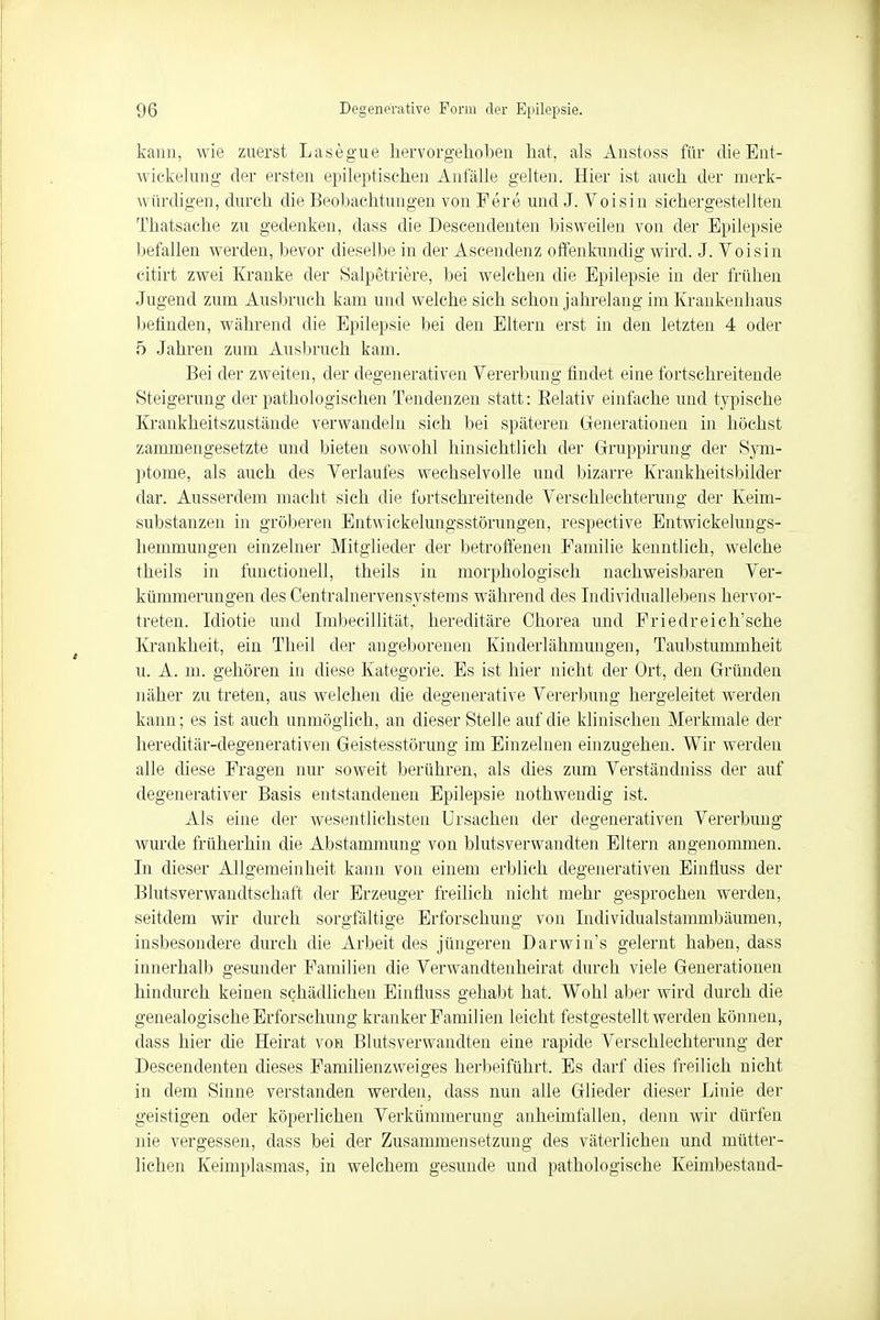 kann, wie zuerst Lasegue hervorgehoben hat, als Anstoss für dieEnt- wiekelung der ersten epileptischen Anfalle gelten. Hier ist auch der merk- \\ ilrdigen, durch die Beobachtungen von Fere und J. Voisin sichergestellten Thatsäche zu gedenken, dass die Descendenten bisweilen von der Epilepsie befallen werden, bevor dieselbe in der Ascendenz offenkundig wird. J. Voisin citirt zwei Kranke der Salpetriere, bei welchen die Epilepsie in der frühen Jugend zum Ausbruch kam und welche sich schon jahrelang im Krankenhaus befinden, während die Epilepsie bei den Eltern erst in den letzten 4 oder 5 Jahren zum Ausbruch kam. Bei der zweiten, der degenerativen Vererbung findet eine fortschreitende Steigerung der pathologischen Tendenzen statt: Relativ einfache und typische Krankheitszustände verwandeln sich bei späteren Generationen in höchst zammengesetzte und bieten sowohl hinsichtlich der Gruppirung der Sym- ptome, als auch des Verlaufes wechselvolle und bizarre Krankheitsbilder dar. Ausserdem macht sich die fortschreitende Verschlechterung der Keim- substanzen in gröberen Entwickelungsstörungen, respective Entwicklungs- hemmungen einzelner Mitglieder der betroffenen Familie kenntlich, welche theils in functionell, theils in morphologisch nachweisbaren Ver- kümmerungen des Centrainervensystems während des Individuallebens hervor- treten. Idiotie und Imbecillität, hereditäre Chorea und Friedreich'sche Krankheit, ein Theil der angeborenen Kinderlähmungen, Taubstummheit u. A. m. gehören in diese Kategorie. Es ist hier nicht der Ort, den Gründen näher zu treten, aus welchen die degenerative Vererbung hergeleitet werden kann; es ist auch unmöglich, an dieser Stelle auf die klinischen Merkmale der hereditär-degenerativen Geistesstörung im Einzelnen einzugehen. Wir werden alle diese Fragen nur soweit berühren, als dies zum Verständniss der auf degenerativer Basis entstandenen Epilepsie nothwendig ist. Als eine der wesentlichsten Ursachen der degenerativen Vererbung wurde früher hin die Abstammung von blutsverwandten Eltern angenommen. In dieser Allgemeinheit kann von einem erblich degenerativen Einfluss der Blutsverwandtschaft der Erzeuger freilich nicht mehr gesprochen werden, seitdem wir durch sorgfältige Erforschung von Individualstanimbäumen, insbesondere durch die Arbeit des jüngeren Darwin's gelernt haben, dass innerhalb gesunder Familien die Verwandtenheirat durch viele Generationen hindurch keinen schädlichen Einfluss gehabt hat. Wohl aber wird durch die genealogische Erforschung kranker Familien leicht festgestellt werden können, dass hier die Heirat von Blutsverwandten eine rapide Verschlechterung der Descendenten dieses Familienzweiges herbeiführt. Es darf dies freilich nicht in dem Sinne verstanden werden, dass nun alle Glieder dieser Linie der geistigen oder köperlichen Verkümmerung anheimfallen, denn wir dürfen nie vergessen, dass bei der Zusammensetzung des väterlichen und mütter- lichen Keimplasmas, in welchem gesunde und pathologische Keimbestand-