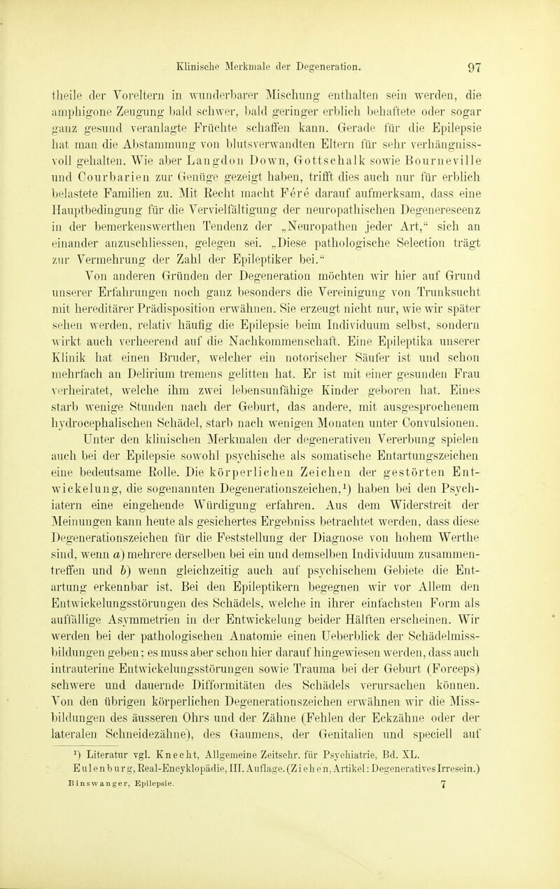 theile der Voreltern in wunderbarer Mischung enthalten sein werden, die amphigone Zeugung bald schwer, bald geringer erblieh behaftete oder sogar ganz gesund veranlagte Früchte schaffen kann. Gerade für die Epilepsie hat man die Abstammung von blutsverwandten Eltern für sehr verhängniss- voll gehalten. Wie aber Langdon Down, Gottschalk sowie Bourneville und Courbarien zur Genüge gezeigt haben, trifft dies auch nur für erblieh belastete Familien zu. Mit Eecht macht Fere darauf aufmerksam, dass eine Hauptbedingung für die Vervielfältigung der neuropathischen Degenerescenz iu der bemerkenswerthen Tendenz der „Neuropathen jeder Art, sich an einander anzuschliessen, gelegen sei. „Diese pathologische Selection trägt zur Vermehrung der Zahl der Epileptiker bei. Von anderen Gründen der Degeneration möchten wir hier auf Grund unserer Erfahrungen noch ganz besonders die Vereinigung von Trunksucht mit hereditärer Prädisposition erwähnen. Sie erzeugt nicht nur, wie wir später scheu werden, relativ häufig die Epilepsie beim Individuum selbst, sondern wirkt auch verheerend auf die Nachkommenschaft. Eine Epileptika unserer Klinik hat einen Bruder, welcher ein notorischer Säufer ist und schon mehrfach an Delirium tremens gelitten hat. Er ist mit einer gesunden Frau verheiratet, welche ihm zwei lebensunfähige Kinder geboren hat. Eines starb wenige Stunden nach der Geburt, das andere, mit ausgesprochenem hydrocephalischen Schädel, starb nach wenigen Monaten unter Oonvulsionen. Unter den klinischen Merkmalen der degenerativen Vererbung spielen auch bei der Epilepsie sowohl psychische als somatische Entartungszeichen eine bedeutsame Kolle. Die körperlichen Zeichen der gestörten Ent- wickelung, die sogenannten Degenerationszeichen,1) haben bei den Psych- iatern eine eingehende Würdigung erfahren. Aus dem Widerstreit der Meinungen kann heute als gesichertes Ergebniss betrachtet werden, dass diese Degenerationszeichen für die Feststellung der Diagnose von hohem Werthe sind, wenn a) mehrere derselben bei ein und demselben Individuum zusammen- treffen und b) wenn gleichzeitig auch auf psychischem Gebiete die Ent- artung erkennbar ist. Bei den Epileptikern begegnen wir vor Allem den Entwickelungsstörungen des Schädels, welche in ihrer einfachsten Form als auffällige Asymmetrien in der Entwickelung beider Hälften erscheinen. Wir werden bei der pathologischen Anatomie einen Ueberblick der Schädelmiss- bildungen geben; es muss aber schon hier darauf hingewiesen werden, dass auch intrauterine Entwickelungsstörungen sowie Trauma bei der Geburt (Forceps) schwere und dauernde Difformitäten des Schädels verursachen können. Von den übrigen körperlichen Degenerationszeichen erwähnen wir die Miss- bildungen des äusseren Ohrs und der Zähne (Fehlen der Eckzähne oder der lateralen Schneidezähne), des Gaumens, der Genitalien und speciell auf J) Literatur vgl. Knecht, Allgemeine Zeitsehr. für Psychiatrie, Bd. XL. E u 1 e n b u r g, Real-Eneyklopädie, III. Auflage. (Ziehen, Artikel: Degeneratives Irresein.) B insw anger, Epilepsie. 7