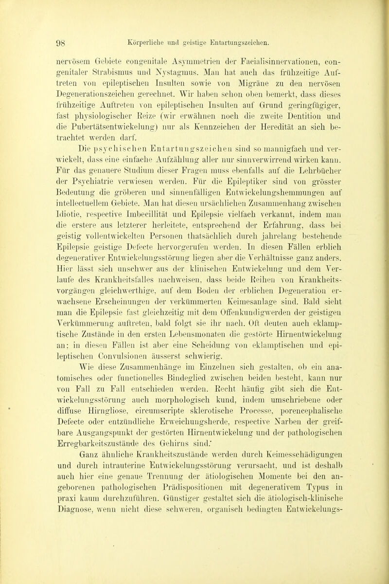 nervösem Gebiete congenitale Asymmetrien der Facialisinnervationen, con- genitaler Strabismus und Nystagmus. Mau hat auch das frühzeitige Auf- treten von epileptischen Insulten sowie von Migräne zu den nervösen Degenerationszeichen gerechnet. Wir haben schon oben bemerkt, dass dieses frühzeitige Auftreten von epileptischen Insulten auf Grund geringfügiger, fast physiologischer Reize (wir erwähnen noch die zweite Dentition und die Pubertätsentwickelung) nur als Kennzeichen der Heredität an sich be- trachtet werden darf. Die psychischen Entartungszeichen sind so mannigfach und ver- wickelt, dass eine einfache Aufzählung aller nur sinnverwirrend wirken kann. Für das genauere Studium dieser Fragen muss ebenfalls auf die Lehrbücher der Psychiatrie verwiesen werden. Für die Epileptiker sind von grösster Bedeutung die gröberen und sinnenfälligen Entwickelungshemmungen auf intellectuellem Gebiete. Man hat diesen ursächlichen Zusammenhang zwischen Idiotie, respective Imbecillität und Epilepsie vielfach verkannt, indem man die erstere aus letzterer herleitete, entsprechend der Erfahrung, dass bei geistig vollentwickelten Personen thatsächlich durch jahrelang bestehende Epilepsie geistige Defeete hervorgerufen werden. In diesen Fällen erblich degenerativer Entwickelungsstörung liegen aber die Verhältnisse ganz anders. Hier lässt sich unschwer aus der klinischen Entwickelung und dem Ver- laufe des Krankheitsfalles nachweisen, dass beide Reihen von Krankheits- vorgängen gleichwertige, auf dem Boden der erblichen Degeneration er- wachsene Erscheinungen der verkümmerten Keimesanlage sind. Bald sieht man die Epilepsie fast gleichzeitig mit dem Offenkundigwerden der geistigen Verkümmerung auftreten, bald folgt sie ihr nach. Oft deuten auch eklamp- tisehe Zustände in den ersten Lebensmonaten die gestörte Hirnentwickelung an: in diesen Fällen ist aber eine Scheidung von eklamptischen und epi- leptischen Convulsionen äusserst schwierig. Wie diese Zusammenhänge im Einzelnen sich gestalten, ob ein ana- tomisches oder functionelles Bindeglied zwischen beiden besteht, kann nur von Fall zu Fall entschieden werden. Recht häufig gibt sich die Ent- wickelungsstörung auch morphologisch kund, indem umschriebene oder diffuse Hirngliose, circumscripte sklerotische Processe. porencephalische Defeete oder entzündliche Erweichungsherde, respective Narben der greif- bare Ausgangspunkt der gestörten Hirnentwickelung und der pathologischen Erregbarkeitszustände des Gehirns sind.' Ganz ähnliche Krankheitszustände werden durch Keimessehädigungen und durch intrauterine Entwickelungsstörung verursacht, und ist deshalb auch hier eine genaue Trennung der ätiologischen Momente bei den an- geborenen pathologischen Prädispositionen mit degenerativem Typus in praxi kaum durchzuführen. Günstiger gestaltet sich die ätiologisch-klinische Diagnose, wenn nicht diese schweren, organisch bedingten Entwickelungs-