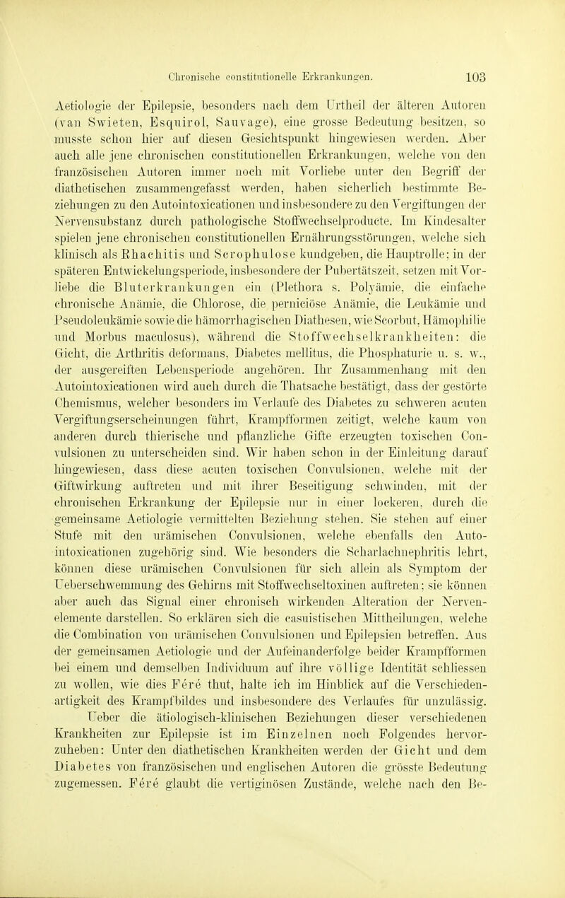 Aetiologie der Epilepsie, besonders nach dem Urtheil der älteren Autoren (van Swieten, Esqnirol, Sauyage), eine grosse Bedeutimg besitzen, so musste schon hier auf diesen Gesichtspunkt hingewiesen werden. Aber auch alle jene chronischen constitutionellen Erkrankungen., welche von den französischen Autoren immer noch mit Vorliebe unter den Begriff der diabetischen zusammengefasst werden, haben sicherlich bestimmte Be- ziehungen zu den Autointoxicationen und insbesondere zu den Vergiftungen der Nervensubstanz durch pathologische Stoffweehselproduete. Im Kindesalter spielen jene chronischen constitutionellen Ernährungsstörungen, welche sich klinisch als Bhachitis und Scrophulose kundgeben, die Hauptrolle; in der späteren Entwickelungsperiode, insbesondere der Pubertätszeit, setzen mit Vor- liebe die Bluterkrankungen ein (Plethora s. Polyämie, die einfache chronische Anämie, die Chlorose, die perniciöse Anämie, die Leukämie und Pseudoleukämie sowie die hämorrhagischen Diathesen, wieScorbut, Hämophilie und Morbus maculosus), während die Stoffwechselkrankheiten: die Gicht, die Arthritis deformans, Diabetes mellitus, die Phosphaturie u. s. w., der ausgereiften Lebensperiode angehören. Ihr Zusammenhang mit den Autointoxicationen wird auch durch die Thatsache bestätigt, dass der gestörte Chemismus, welcher besonders im Verlaufe des Diabetes zu schweren acuten Vergiftungserscheinungen führt, Krampfformen zeitigt, welche kaum von anderen durch thierische und pflanzliche Gifte erzeugten toxischen Con- vulsionen zu unterscheiden sind. Wir haben schon in der Einleitung darauf hingewiesen, dass diese acuten toxischen Convulsionen, welche mit der Giftwirkung auftreten und mit ihrer Beseitigung schwinden, mit der chronischen Erkrankung der Epilepsie nur in einer lockeren, durch die gemeinsame Aetiologie vermittelten Beziehung stehen. Sie stehen auf einer Stufe mit den urämischen Convulsionen, welche ebenfalls den Auto- intoxicationen zugehörig sind. Wie besonders die Scharlachnephritis lehrt, können diese urämischen Convulsionen für sich allein als Symptom der Ueberschwemmung des Gehirns mit Stoffwechseltoxinen auftreten; sie können aber auch das Signal einer chronisch wirkenden Alteration der Nerven- elemente darstellen. So erklären sich die casuistisehen Mittheilungen, welche die Combination von urämischen Convulsionen und Epilepsien betreffen. Aus der gemeinsamen Aetiologie und der Aufeinanderfolge beider Krampfformen bei einem und demselben Individuum auf ihre völlige Identität schliessen zu wollen, wie dies Fere thut, halte ich im Hinblick auf die Verschieden- artigkeit des Krampfbildes und insbesondere des Verlaufes für unzulässig. Ueber die ätiologisch-klinischen Beziehungen dieser verschiedenen Krankheiten zur Epilepsie ist im Einzelnen noch Folgendes hervor- zuheben: Unter den diabetischen Krankheiten werden der Gicht und dem Diabetes von französischen und englischen Autoren die grösste Bedeutung zugemessen. Fere glaubt die vertiginösen Zustände, welche nach den Be-