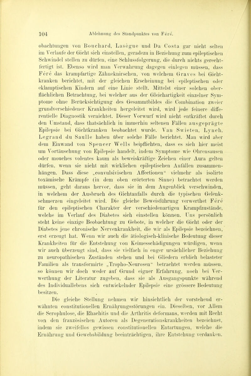 obachtungen von Boucliard, Lasegue und Da Costa gar nicht selten im Verlaufe der Gicht sich einstellen, geradezu in Beziehung zum epileptischen Schwindel stellen zu dürfen, eine Schlussfolgerung, die durch nichts gerecht- fertigt ist. Ebenso wird man Verwahrung dagegen einlegen müssen, dass Fere das krampfartige Zähneknirschen, von welchem Graves bei Gicht- kranken berichtet, mit der gleichen Erscheinung bei epileptischen oder eklamptischen Kindern auf eine Linie stellt. Mittelst einer solchen ober- flächlichen Betrachtung, bei welcher aus der Gleichartigkeit einzelner Sym- ptome ohne Berücksichtigung des Gesammtbildes die Combination zweier grundverschiedener Krankheiten hergeleitet wird, wird jede feinere diffe- rentielle Diagnostik vernichtet. Dieser Vorwurf wird nicht entkräftet durch den Umstand, dass thatsächlich in immerhin seltenen Fällen ausgeprägte Epilepsie bei Gichtkranken beobachtet wurde. Van Swieten, Lynch, Legrand du Saulle haben über solche Fälle berichtet. Man wird aber dem Einwand von Spencer Wells beipflichten, dass es sich hier meist um Vortäuschung von Epilepsie handelt, indem Symptome wie Ohrensausen oder mouches volentes kaum als beweiskräftige Zeichen einer Aura gelten dürfen, wenn sie nicht mit wirklichen epileptischen Anfällen zusammen- hängen. Dass diese „convulsivischen Affectionen vielmehr als isolirte toxämische Krämpfe (in dem oben erörterten Sinne) betrachtet werden müssen, geht daraus hervor, dass sie in dem Augenblick verschwinden, in welchem der Ausbruch des Gichtanfalls durch die typischen Gelenk- schmerzen eingeleitet wird. Die gleiche Beweisführung verwerthet Fere für den epileptischen Charakter der verschiedenartigen Krampfzustände, welche im Verlauf des Diabetes sich einstellen können. Uns persönlich steht keine einzige Beobachtung zu Gebote, in welcher die Gicht oder der Diabetes jene chronische Nervenkrankheit, die wir als Epilepsie bezeichnen, erst erzeugt hat. Wenn wir auch die ätiologisch-klinische Bedeutung dieser Krankheiten für die Entstehung von Keimesschädigungen würdigen, wenn wir auch überzeugt sind, dass sie vielfach in enger ursächlicher Beziehung zu neuropathischen Zuständen stehen und bei Gliedern erblich belasteter' Familien als transformirte „Tropho-Neurosem- betrachtet werden müssen, so können wir doch weder auf Grund eigner Erfahrung, noch bei Ver- werthung der Literatur zugeben, dass sie als Ausgangspunkte während des Individuallebens sich entwickelnder Epilepsie eine grössere Bedeutim«: besitzen. Die gleiche Stellung nehmen wir hinsichtlieh der vorstehend er- wähnten constitutionellen Ernährungsstörungen ein. Dieselben, vor Allem die Scrophulose, die Ehachitis und die Arthritis deformans, werden mit Becht von den französischen Autoren als Degenerationskrankheiten bezeichnet, indem sie zweifellos gewissen constitutionellen Entartungen, welche die Ernährung und Gewebsbildung beeinträchtigen, ihre Entstehung verdanken.