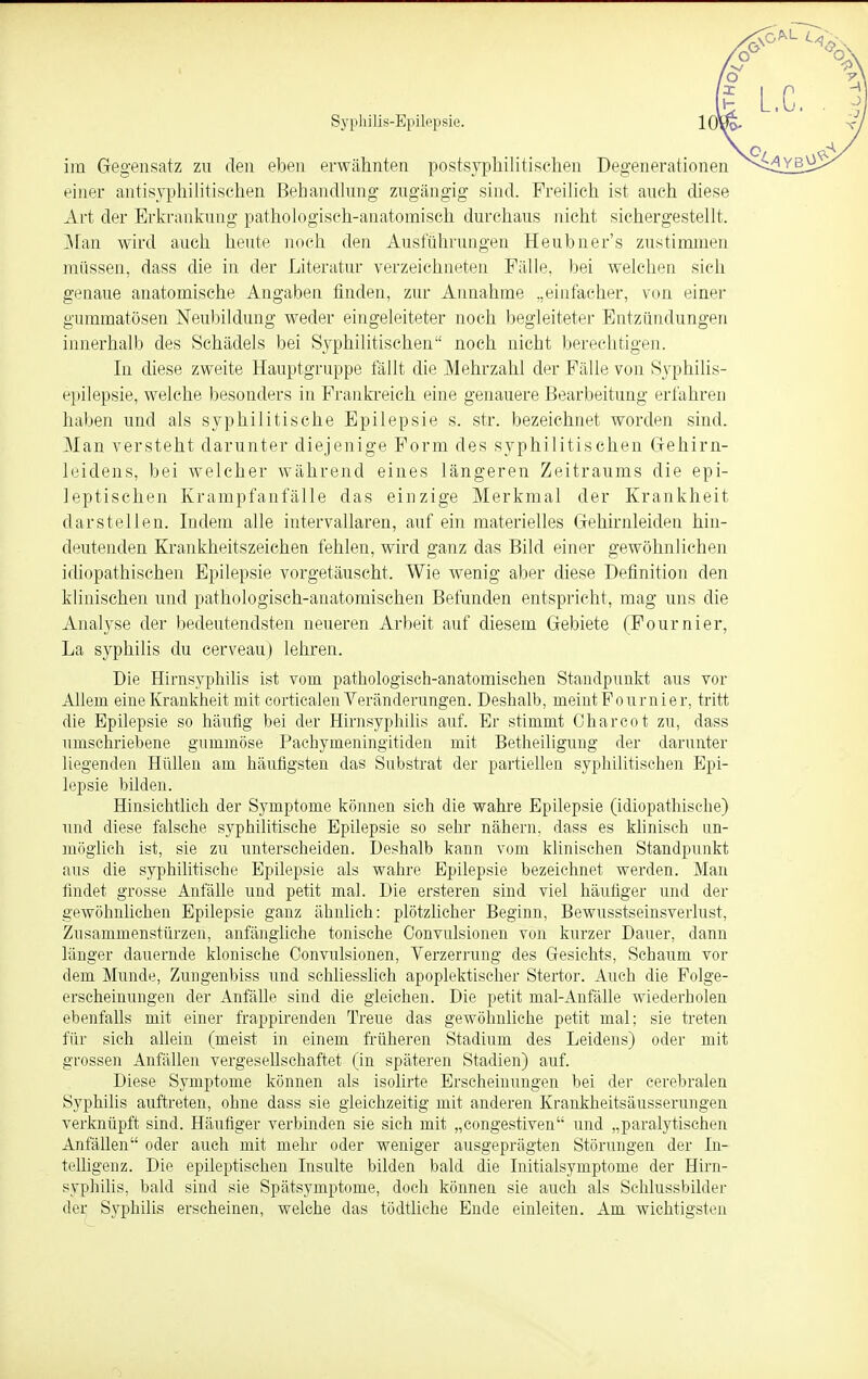 im Gegensatz zu den eben erwähnten postsvphilitischen Degenerationen einer antisyphilitischen Behandlung zugängig sind. Freilich ist auch diese Art der Erkrankung pathologisch-anatomisch durchaus nicht sichergestellt. Man wird auch heute noch den Ausführungen Heubner's zustimmen müssen, dass die in der Literatur verzeichneten Fälle, bei welchen sich genaue anatomische Angaben finden, zur Annahme „einfacher, von einer gummatösen Neubildung weder eingeleiteter noch begleiteter Entzündungen innerhalb des Schädels bei Syphilitischen noch nicht berechtigen. In diese zweite Hauptgruppe fällt die Mehrzahl der Fälle von Syphilis- epilepsie, welche besonders in Frankreich eine genauere Bearbeitung erfahren haben und als syphilitische Epilepsie s. str. bezeichnet worden sind. Man versteht darunter diejenige Form des syphilitischen Gehirn- leidens, bei welcher während eines längeren Zeitraums die epi- leptischen Krampfanfälle das einzige Merkmal der Krankheit darstellen. Indem alle intervallaren, auf ein materielles Gehirnleiden hin- deutenden Krankheitszeichen fehlen, wird ganz das Bild einer gewöhnlichen idiopathischen Epilepsie vorgetäuscht. Wie wenig aber diese Definition den klinischen und pathologisch-anatomischen Befunden entspricht, mag uns die Analyse der bedeutendsten neueren Arbeit auf diesem Gebiete (Fournier, La syphilis du cerveauj lehren. Die Hirnsyphilis ist vom pathologisch-anatomischen Standpunkt aus vor Allein eine Krankheit mit corticalen Veränderungen. Deshalb, nieintFournier, tritt die Epilepsie so häufig bei der Hirnsyphilis auf. Er stimmt Charcot zu, dass umschriebene gummöse Pachyrneningitiden mit Betheiligung der darunter liegenden Hüllen am häufigsten das Substrat der partiellen syphilitischen Epi- lepsie bilden. Hinsichtlich der Symptome können sich die wahre Epilepsie (idiopathische) und diese falsche syphilitische Epilepsie so sehr nähern, dass es klinisch un- möglich ist, sie zu unterscheiden. Deshalb kann vom klinischen Standpunkt aus die syphilitische Epilepsie als wahre Epilepsie bezeichnet werden. Man findet grosse Anfälle und petit mal. Die ersteren sind viel häufiger und der gewöhnlichen Epilepsie ganz ähnlich: plötzlicher Beginn, Bewusstseinsverlust, Zusammenstürzen, anfängliche tonische Convulsionen von kurzer Dauer, dann länger dauernde klonische Convulsionen, Verzerrung des Gesichts, Schaum vor dem Munde, Zungenbiss und schliesslich apoplektischer Stertor. Auch die Folge- erscheinungen der Anfälle sind die gleichen. Die petit mal-Anfälle wiederholen ebenfalls mit einer frappirenden Treue das gewöhnliche petit mal; sie treten für sich allein (meist in einem früheren Stadium des Leidens) oder mit grossen Anfällen vergesellschaftet (in späteren Stadien) auf. Diese Symptome können als isolirte Erscheinungen bei der cerebralen Syphilis auftreten, ohne dass sie gleichzeitig mit anderen Krankheitsäusserungen verknüpft sind. Häufiger verbinden sie sich mit „congestiven und „paralytischen Anfällen oder auch mit mehr oder weniger ausgeprägten Störungen der In- telligenz. Die epileptischen Insulte bilden bald die Initialsymptome der Hirn- syphilis, bald sind sie Spätsymptome, doch können sie auch als Schlussbilder der Syphilis erscheinen, welche das tödtliche Ende einleiten. Am wichtigsten