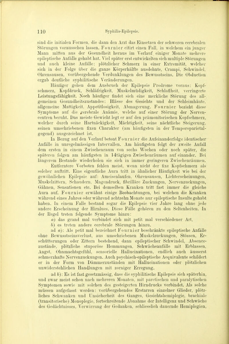 sind die initialen Formen, die dann den Arzt das Einsetzen der schweren cerebralen Störungen voraussehen lassen. Fournier citirt einen Fall, in welchem ein junger Mann mitten ans der Gesundheit heraus im Verlauf einiger Monate mehrere epileptische Anfälle gehabt hat. Viel später erst entwickelten sich multiple Störungen und auch kleine Anfälle: plötzlicher Schmerz in einer Extremität, welcher sieh in der Folge über die ganze Körperhälfte ausdehnte, Crampi, Schwindel, Ohrensausen, vorübergehende Verdunklungen des Bewusstseins. Die Obduction ergab deutliche syphilitische Veränderungen. Häufiger gehen dem Ausbruch der Epilepsie Prodrome voraus: Kopf- schmerz, Kopfdruck, Schläfrigkeit, Muskelmüdigkeit, Schlaffheit, verringerte Leistungsfähigkeit. Noch häufiger findet sich eine merkliche Störung des all-, gemeinen Gesundheitszustandes: Blässe des Gesichts und der Schleimhäute, allgemeine Mattigkeit, Appetitlosigkeit, Abmagerung. Fournier bezieht diese Symptome auf die cerebrale Anämie, welche auf einer Störung der Nerven- centren beruht. Das meiste Gewicht legt er auf den prämonitorischen Kopfschmerz, welcher durch seine Hartnäckigkeit, Mächtigkeit, seine nächtliche Steigerung, seinen umschriebenen fixen Charakter (am häufigsten in der Temporoparietal- gegend) ausgezeichnet ist. In Bezug auf den Verlauf betont Fournier die Aufeinanderfolge identischer Anfälle in unregelmässigen Intervallen. Am häufigsten folgt der zweite Anfall dem ersten in einem Zwischenraum von sechs Wochen oder noch später, die späteren folgen am häufigsten in 14tägigen Zwischenräumen auf einander. Bei längerem Bestände wiederholen sie sich in immer geringeren Zwischenräumen. Entferntere Vorboten fehlen meist, wenn nicht der fixe Kopfsehmerz als solcher auftritt. Eine eigentliche Aura tritt in ähnlicher Häufigkeit wie bei der gewöhnlichen Epilepsie auf: Ameisenlaufen, Ohrensausen, Lichterscheinungen, Muskelzittern, Schaudern, Magendruck, fibrilläre Zuckungen, Nervenzuekungen, Gähnen, Sensationen etc. Bei demselben Kranken tritt fast immer die gleiche Aura auf. Fournier erwähnt einige Beobachtungen, bei welchen die Kranken während eines Jahres oder während achtzehn Monate nur epileptische Insulte gehabt haben. In einem Falle bestand sogar die Epilepsie vier Jahre lang ohne jede andere Erscheinung der Hirnlues. Diese Fälle gehören zu den Seltenheiten. In der Begel treten folgende Symptome hinzu: a) das grand mal verbindet sich mit petit mal verschiedener Art. b) es treten andere cerebrale Störungen hinzu. ad a): Als petit mal bezeichnet Fournier beschränkte epileptische Anfälle ohne Bewusstseinsverlust, aus umschriebenen Muskelzuckungen, Stössen, Er- schütterungen oder Zittern bestehend, dann epileptischer Schwindel, Absence- zustände, plötzliche stuporöse Hemmungen, Schwächeanfälle mit Erblassen, Angst, Ohnmachtsgefühl, sensorielle Hallucinationen, endlich auch äusserst schmerzhafte Nervenzuckungen. Auch psychisch-epileptische Aequivalente schildert er in der Form von Dämmerzuständen mit Hallucinationen oder plötzlichen unwiderstehlichen Handlungen mit zorniger Erregung. ad V): Es ist fast gesetzmässig, dass die syphilitische Epilepsie sich späterhin, und zwar meist schon nach mehreren Monaten, mit paretischen und paralytischen Symptomen sowie mit solchen des gesteigerten Hirndrucks verbindet. Als solche müssen aufgefasst werden: vorübergehendes Erstarren einzelner Glieder, plötz- liches Schwanken und Unsicherheit des Ganges, Gesichtshemiplegie, brachiale (transitorische) Monoplegie, fortschreitende Abnahme der Intelligenz und Schwäche des Gedächtnisses, Verwirrung der Gedanken, schliesslich dauernde Hemiplegien,