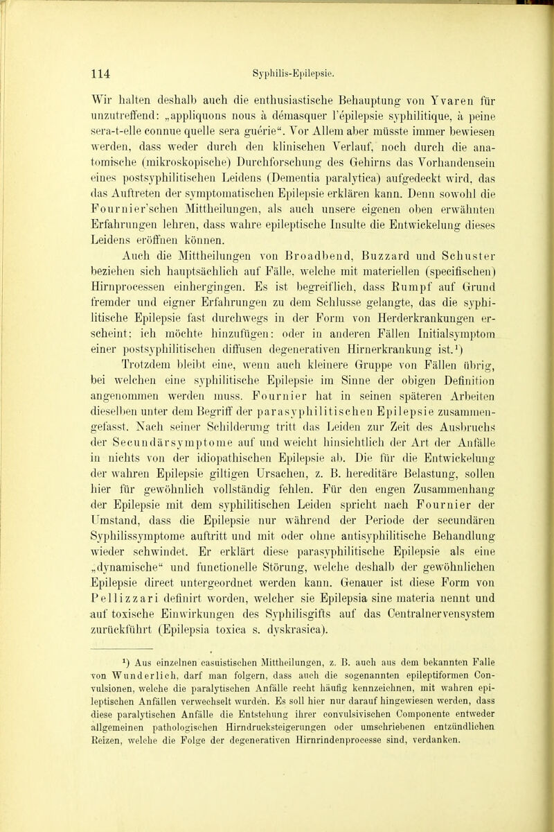 Wir halten deshalb auch die enthusiastische Behauptung von Yvaren für unzutreffend: „appliquons nous ä demasquer l'epüepsie syphilitique, ä peine sera-t-elle connue quelle sera guerie. Vor Allem aber rnüsste immer bewiesen werden, dass weder durch den klinischen Verlauf, noch durch die ana- tomische (mikroskopische) Durchforschung des Gehirns das Vorhandensein eines postsyphilitischen Leidens (Dementia paralytica) aufgedeckt wird, das das Auftreten der symptomatischen Epilepsie erklären kann. Denn sowohl die Pournier'schen Mittheilungen, als auch unsere eigenen oben erwähnten Erfahrungen lehren, dass wahre epileptische Insulte die Entwickelung dieses Leidens eröffnen können. Auch die Mittheilungen von Broadbend, Blizzard und Schuster beziehen sich hauptsächlich auf Fälle, welche mit materiellen (specifischen) Hirnprocessen einhergingen. Es ist begreiflich, dass Eumpf auf Grund fremder und eigner Erfahrungen zu dem Schlüsse gelangte, das die syphi- litische Epilepsie fast durchwegs in der Form von Herderkrankungen er- scheint; ich möchte hinzufügen: oder in anderen Fällen Initialsymptom einer postsyphilitischen diffusen degenerativen Hirnerkrankimg ist.1) Trotzdem bleibt eine, wenn auch kleinere Gruppe von Fällen übrig, bei welchen eine syphilitische Epilepsie im Sinne der obigen Definition angenommen werden muss. Fournier hat in seinen späteren Arbeiten dieselben unter dem Begriff der parasyphilitischen Epilepsie zusammen- gefasst. Nach seiner Schilderung tritt das Leiden zur Zeit des Ausbruchs der Secundärsymptome auf und weicht hinsichtlich der Art der Anfälle in nichts von der idiopathischen Epilepsie ab. Die für die Entwickelung der wahren Epilepsie giltigen Ursachen, z. B. hereditäre Belastung, sollen liier für gewöhnlich vollständig fehlen. Für den engen Zusammenhang der Epilepsie mit dem syphilitischen Leiden spricht nach Fournier der Umstand, dass die Epilepsie nur während der Periode der secundären Syphilissymptome auftritt und mit oder ohne antisyphilitische Behandlung wieder schwindet. Er erklärt diese parasyphilitische Epilepsie als eine „dynamische und functionelle Störung, welche deshalb der gewöhnlichen Epilepsie direet untergeordnet werden kann. Genauer ist diese Form von Pellizzari definirt worden, welcher sie Epilepsia sine materia nennt und auf toxische Einwirkungen des Syphilisgifts auf das Centrainervensystem zurückführt (Epilepsia toxica s. dyskrasica). *) Aus einzelnen casuistischen Mittheilungen, z, B. auch aus dem bekannten Falle von Wunderlich, darf man folgern, dass auch die sogenannten epileptiforinen Con- vulsionen, welche die paralytischen Anfälle recht häufig kennzeichnen, mit wahren epi- leptischen Anfällen verwechselt wurden. Es soll hier nur darauf hingewiesen werden, dass diese paralytischen Anfälle die Entstehung ihrer convulsivischen Componente entweder allgemeinen pathologischen Hirndrueksteigerungen oder umschriebenen entzündlichen Reizen, welche die Folge der degenerativen Hirnrindenprocesse sind, verdanken.