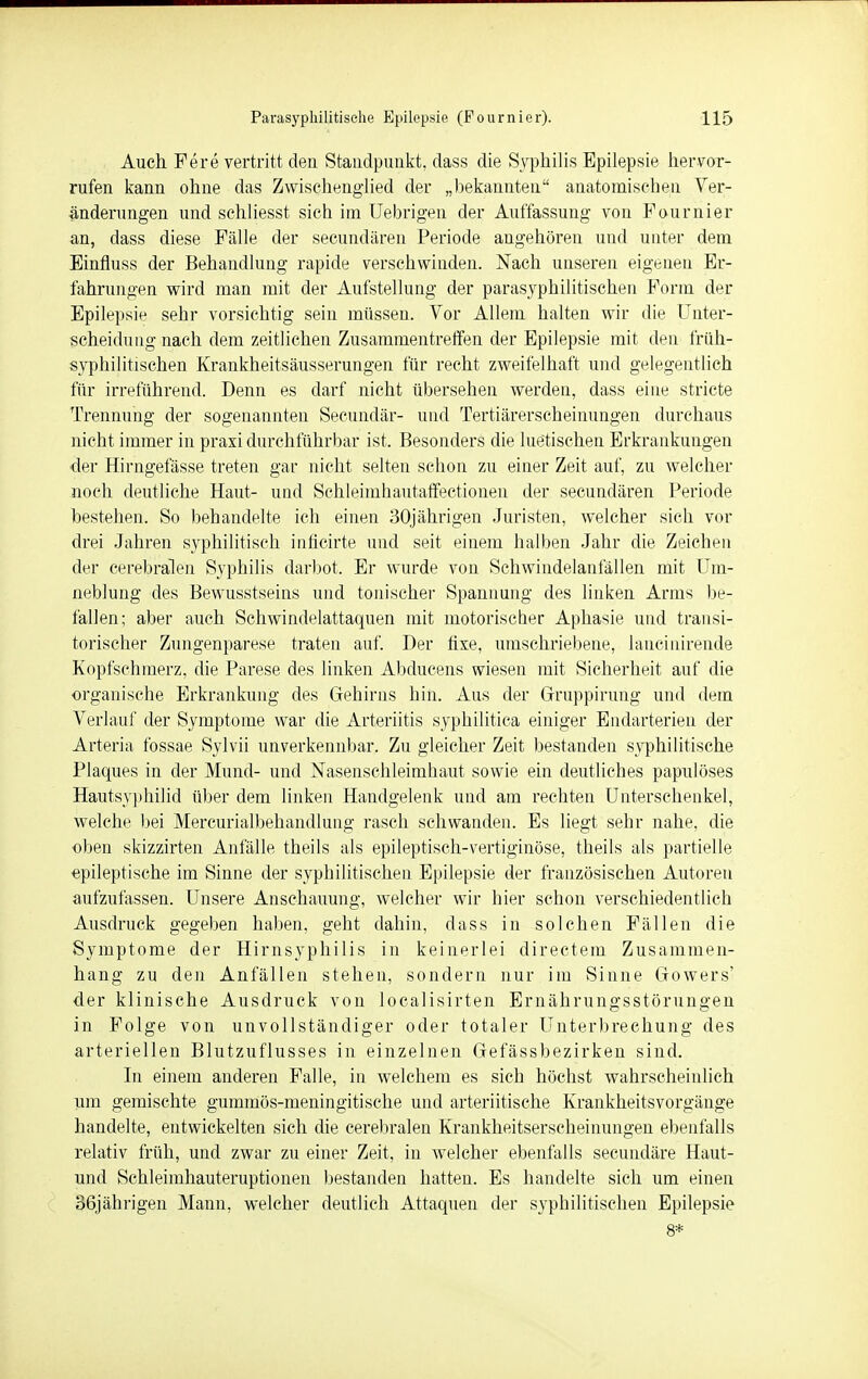 Auch Fere vertritt den Standpunkt, dass die Syphilis Epilepsie hervor- rufen kann ohne das Zwischenglied der „bekannten anatomischen Ver- änderungen und schliesst sich im Uebrigen der Auffassung von Fournier an, dass diese Fälle der secundären Periode angehören und unter dem Einfluss der Behandlung rapide verschwinden. Nach unseren eigenen Er- fahrungen wird man mit der Aufstellung der parasyphilitischen Form der Epilepsie sehr vorsichtig sein müssen. Vor Allem halten wir die Unter- scheidung nach dem zeitlichen Zusammentreffen der Epilepsie mit den früh- syphilitischen Krankheitsäusserungen für recht zweifelhaft und gelegentlich für irreführend. Denn es darf nicht übersehen werden, dass eine stricte Trennung der sogenannten Secundär- und Tertiärerscheinungen durchaus nicht immer in praxi durchführbar ist. Besonders die luetischen Erkrankungen der Hirngefässe treten gar nicht selten schon zu einer Zeit auf, zu welcher noch deutliche Haut- und Schleimhautaffectionen der secundären Periode bestehen. So behandelte ich einen 30jährigen Juristen, welcher sich vor drei Jahren syphilitisch möchte und seit einem halben Jahr die Zeichen der cerebralen Syphilis darbot. Er wurde von Schwindelanfällen mit Um- neblung des Bewusstseins und tonischer Spannung des linken Arms be- fallen; aber auch Schwindelattaquen mit motorischer Aphasie und transi- torischer Zungenparese traten auf. Der fixe, umschriebene, lancinirende Kopfschmerz, die Parese des linken Abducens wiesen mit Sicherheit auf die organische Erkrankung des Gehirns hin. Aus der Gruppirung und dem Verlauf der Symptome war die Arteriitis syphilitica einiger Endarterien der Arteria fossae Sylvii unverkennbar. Zu gleicher Zeit bestanden syphilitische Plaques in der Mund- und Nasenschleimhaut sowie ein deutliches papulöses Hautsyphilid über dem linken Handgelenk und am rechten Unterschenkel, welche bei Mercurialbehandlung rasch schwanden. Es liegt sehr nahe, die oben skizzirten Anfälle theils als epileptisch-vertiginöse, theils als partielle epileptische im Sinne der syphilitischen Epilepsie der französischen Autoren aufzufassen. Unsere Anschauung, welcher wir hier schon verschiedentlich Ausdruck gegeben haben, geht dahin, dass in solchen Fällen die Symptome der Hirnsyphilis in keinerlei directem Zusammen- hang zu den Anfällen stehen, sondern nur im Sinne Gowers' der klinische Ausdruck von localisirten Ernährungsstörungen in Folge von unvollständiger oder totaler Unterbrechung des arteriellen Blutzuflusses in einzelnen Gefässbezirken sind. In einem anderen Falle, in welchem es sich höchst wahrscheinlich um gemischte gummös-meningitische und arteriitische Krankheitsvorgänge handelte, entwickelten sich die cerebralen Krankheitserscheinungen ebenfalls relativ früh, und zwar zu einer Zeit, in welcher ebenfalls secundäre Haut- und Schleimhauteruptionen bestanden hatten. Es handelte sich um einen 36jährigen Mann, welcher deutlich Attaquen der syphilitischen Epilepsie 8*