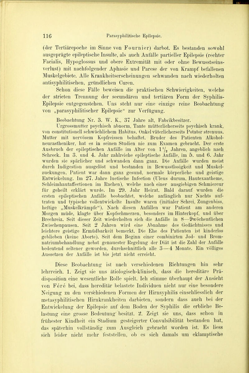 (der Tertiärepoche im Sinne von Fournier) darbot. Es bestanden sowohl ausgeprägte epileptische Insulte, als auch Anfälle partieller Epilepsie (rechter Facialis, Hypoglossus und obere Extremität mit oder ohne Bewusstseins- verlust) mit nachfolgender Aphasie und Parese der von Krampf befallenen Muskelgebiete. Alle Krankheitserscheinungen schwanden nach wiederholten antisyphilitischen, gründlichen Curen. Schon diese Fälle beweisen die praktischen Schwierigkeiten, welche der Striefen Trennung der secundären und tertiären Form der Syphilis- Epilepsie entgegenstehen. Uns steht nur eine einzige reine Beobachtung von „parasyphilitischer Epilepsie zur Verfügung. Beobachtung Nr. 3. W. K., 37 Jahre alt, Fabrikbesitzer. Urgrossmutter psychisch abnorm, Tante mütterlicherseits psychisch krank, von Constitutionen schwächlichem Habitus. Onkel väterlicherseits Potator strenuus. Mutter mit nervösem Kopfreissen behaftet. Bruder des Patienten Alkokol- neurastheniker, hat es in seinen Studien nie zum Examen gebracht. Der erste Ausbruch der epileptischen Anfälle im Alter von 1 '/a Jahren, angeblich nach Schreck. Im 3. und 4. Jahr zahlreiche epileptische Anfälle, im 5. und 6. Jahr wurden sie spärlicher und schwanden dann ganz. Die Anfälle wurden meist durch Indigestion ausgelöst und bestanden in Bewusstlosigkeit und Muskel- zuckungen. Patient war dann ganz gesund, normale körperliche und geistige Entwickelung. Im 27. Jahre luetische Infection (Ulcus durum, Hautexantheme, Schleimhautaftectionen im Eachen), welche nach einer ausgiebigen Schmiercur für geheilt erklärt wurde. Im 29. Jahr Heirat. Bald darauf wurden die ersten epileptischen Anfälle beobachtet, welche anfänglich nur Nachts auf- traten und typische vollentwickelte Insulte waren (initialer Schrei, Zungenbiss, heftige „Muskelkrämpfe). Nach diesen Anfällen war Patient am anderen Morgen müde, klagte über Kopfschmerzen, besonders im Hinterkopf, und über Brechreiz. Seit dieser Zeit wiederholten sich die Anfälle in 8—9wöchentlichen Zwischenpausen. Seit 2 Jahren wird eine Abnahme des Gedächtnisses und leichtere geistige Ermüdbarkeit bemerkt. Die Ehe des Patienten ist kinderlos geblieben (keine Aborte). Seit dem Beginn einer combinirten Jod- und Brom- natriumbehandlung nebst genauester Regelung der Diät ist die Zahl der Anfälle bedeutend seltener geworden, durchschnittlich alle 3—4 Monate. Ein völliges Aussetzen der Anfälle ist bis jetzt nicht erreicht. Diese Beobachtung ist nach verschiedenen Richtungen hin sehr lehrreich. 1. Zeigt sie uns ätiologisch-klinisch, dass die hereditäre Prä- disposition eine wesentliche Rolle spielt. Ich stimme überhaupt der Ansicht von Fere bei, dass hereditär belastete Individuen nicht nur eine besondere Neigung zu den verschiedenen Formen der Hirnsyphilis einschliesslich der metasyphilitischen Hirnkrankheiten darbieten, sondern dass auch bei der Entwickelung der Epilepsie auf dem Boden der Syphilis die erbliche Be- lastung eine grosse Bedeutung' besitzt. 2. Zeigt sie uns, dass schon in frühester Kindheit ein Stadium gesteigerter Convulsibilität bestanden hat, das späterhin vollständig zum Ausgleich gebracht worden ist. Es liess sich leider nicht mehr feststellen, ob es sich damals um eklamptische