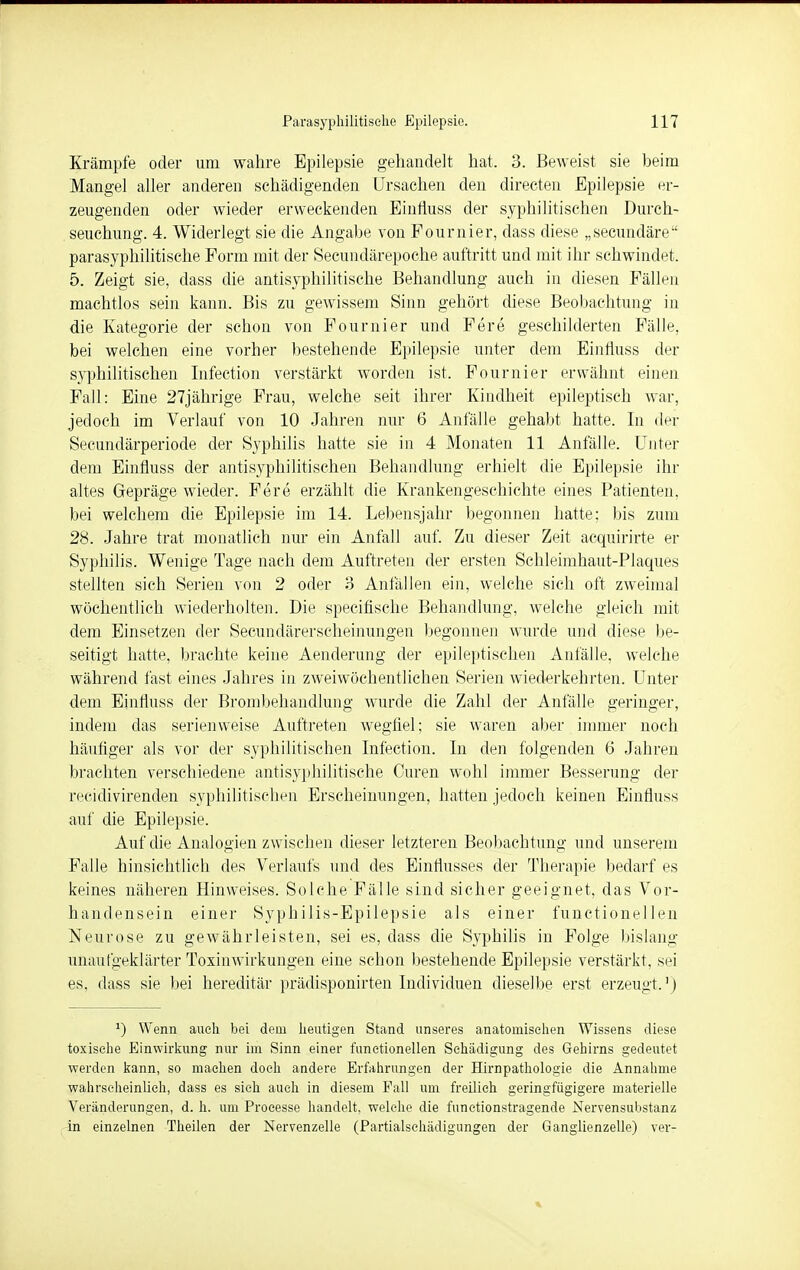 Krämpfe oder um wahre Epilepsie gehandelt hat. 3. Beweist sie heim Mangel aller anderen schädigenden Ursachen den directen Epilepsie er- zeugenden oder wieder erweckenden Einfluss der syphilitischen Durch- seuchung. 4. Widerlegt sie die Angabe von Pournier, dass diese „secundäre parasyphilitische Form mit der Secundärepoche auftritt und mit ihr schwindet. 5. Zeigt sie, dass die antisyphilitische Behandlung auch in diesen Fällen machtlos sein kann. Bis zu gewissem Sinn gehört diese Beobachtung in die Kategorie der schon von Fournier und Fere geschilderten Fälle, bei welchen eine vorher bestehende Epilepsie unter dem Einfhiss der syphilitischen Infection verstärkt worden ist. Fournier erwähnt einen Fall: Eine 27jährige Frau, welche seit ihrer Kindheit epileptisch war, jedoch im Verlauf von 10 Jahren nur 6 Anfälle gehabt hatte. In der Secundärperiode der Syphilis hatte sie in 4 Monaten 11 Anfälle. Unter dem Einfluss der antisyphilitischen Behandlung erhielt die Epilepsie ihr altes Gepräge wieder. Fere erzählt die Krankengeschichte eines Patienten, bei welchem die Epilepsie im 14. Lebensjahr begonnen hatte; bis zum 28. Jahre trat monatlich nur ein Anfall auf. Zu dieser Zeit acquirirte er Syphilis. Wenige Tage nach dem Auftreten der ersten Sehleimhaut-Plaques stellten sich Serien von 2 oder 3 Anfällen ein, welche sich oft zweimal wöchentlich wiederholten. Die specifische Behandlung, welche gleich mit dem Einsetzen der Secundärerscheinungen begonnen wurde und diese be- seitigt hatte, brachte keine Aenderung der epileptischen Anfälle, welche während fast eines Jahres in zweiwöchentlicheii Serien wiederkehrten. Unter dem Einfluss der Brombehandlung wurde die Zahl der Anfälle geringer, indem das serienweise Auftreten wegfiel; sie waren aber immer noch häufiger als vor der syphilitischen Infection. In den folgenden 6 Jahren brachten verschiedene antisyphilitische Curen wohl immer Besserung der recidivirenden syphilitischen Erscheinungen, hatten jedoch keinen Einfluss auf die Epilepsie. Auf die Analogien zwischen dieser letzteren Beobachtung und unserem Falle hinsichtlich des Verlaufs und des Einflusses der Therapie bedarf es keines näheren Hinweises. Solche Fälle sind sicher geeignet, das Vor- handensein einer Syphilis-Epilepsie als einer functionellen Neurose zu gewährleisten, sei es, dass die Syphilis in Folge bislang unaufgeklärter Toxinwirkungen eine schon bestehende Epilepsie verstärkt, sei es, dass sie bei hereditär prädisponirten Individuen dieselbe erst erzeugt.1) J) Wenn auch bei dem heutigen Stand unseres anatomischen Wissens diese toxische Einwirkung nur im Sinn einer functionellen Schädigung des Gehirns gedeutet werden kann, so machen doch andere Erfahrungen der Hirnpathologie die Annahme wahrscheinlich, dass es sieh auch in diesem Fall um freilieh geringfügigere materielle Veränderungen, d. h. um Processe handelt, welche die functionstragende Nervensubstanz in einzelnen Theilen der Nervenzelle (Partialsehädigungen der Ganglienzelle) ver-