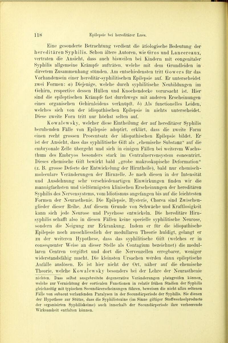 Eine gesonderte Betrachtung verdient die. ätiologische Bedeutung der hereditären Syphilis. Schon ältere Autoren, wie Gros und Lancereaux, vertraten die Ansicht, dass auch bisweilen bei Kindern mit congenitaler Syphilis allgemeine Krämpfe aufträten, welche mit dem Grundleiden in directem Zusammenhang stünden. Am entschiedensten tritt Gowers für das Vorhandensein einer hereditär-syphilitischen Epilepsie auf. Er unterscheidet zwei Formen: a) Diejenige, welche durch syphilitische Neubildungen im Gehirn, respective dessen Hüllen und Knochendecke verursacht ist. Hier sind die epileptischen Krämpfe fast durchwegs mit anderen Erscheinungen eines organischen Gehirnleidens verknüpft, b) Als funetioneHes Leiden, welches sich von der idiopathischen Epilepsie in nichts unterscheidet. Diese zweite Forn tritt nur höchst selten auf. Kowalewsky, welcher diese Eintheilung der auf hereditärer Syphilis beruhenden Fälle von Epilepsie adoptirt. erklärt, dass die zweite Form einen recht grossen Procentsatz der idiopathischen Epilepsie bildet. Er ist der Ansicht, dass das syphilitische Gift als „chemische Substanz auf die embryonale Zelle übergeht und sich in einigen Fällen bei weiterem Wachs- thum des Embryos besonders stark im Centrainervensystem concentrirt. Dieses chemische Gift bewirkt bald „grobe makroskopische Deformation (z. B. grosse Defecte der Entwickelung der Hirntheile), bald nur chemisch- moleculare Veränderungen der Hirnzelle. Je nach diesen in der Intensität und Ausdehnung sehr verschiedenartigen Einwirkungen finden wir die mannigfachsten und vielförmigsten klinischen Erscheinungen der hereditären Syphilis des Nervensystems, vom Idiotismus angefangen bis auf die leichtesten Formen der Neurasthenie. Die Epilepsie, Hysterie, Chorea sind Zwischen- glieder dieser Reihe. Auf diesem Grunde von Schwäche und Kraftlosigkeit kann sich jede Neurose und Psychose entwickeln. Die hereditäre Hirn- syphilis schafft also in diesen Fällen keine specielle syphilitische Neurose, sondern die Neigung zur Erkrankung. Indem er für die idiopathische Epilepsie noch ausschliesslich der medullären Theorie huldigt, gelangt er zu der weiteren Hypothese, dass das syphilitische Gift (welches er in consequenter Weise an dieser Stelle als Contagium bezeichnet) die medul- lären Centren vergiftet und dort die Nervenzellen erregbarer, weniger widerstandsfähig macht. Die kleinsten Ursachen werden dann epileptische Anfälle auslösen. Es ist hier nicht der Ort, näher auf die chemische Theorie, welche Kowalewsky besonders bei der Lehre der Neurasthenie nic-liten. Dass selbst ausgebreitete degenerative Veränderungen platzgreifen können, welche zur Vernichtung der corticalen Functionen in relativ frühen Stadien der Syphilis gleichzeitig mit typischen Seeundärerseheinungen führen, beweisen die nicht allzu seltenen Fälle von subaeut verlaufenden Paralysen in der Secundärperiode der Syphilis. Sie dienen der Hypothese zur Stütze, dass die Syphilistoxine (im Sinne giftiger Stoffwechselproduete der organisirten Syphiliskeime) auch innerhalb der Secundärperiode ihre verheerende Wirksamkeit entfalten können.