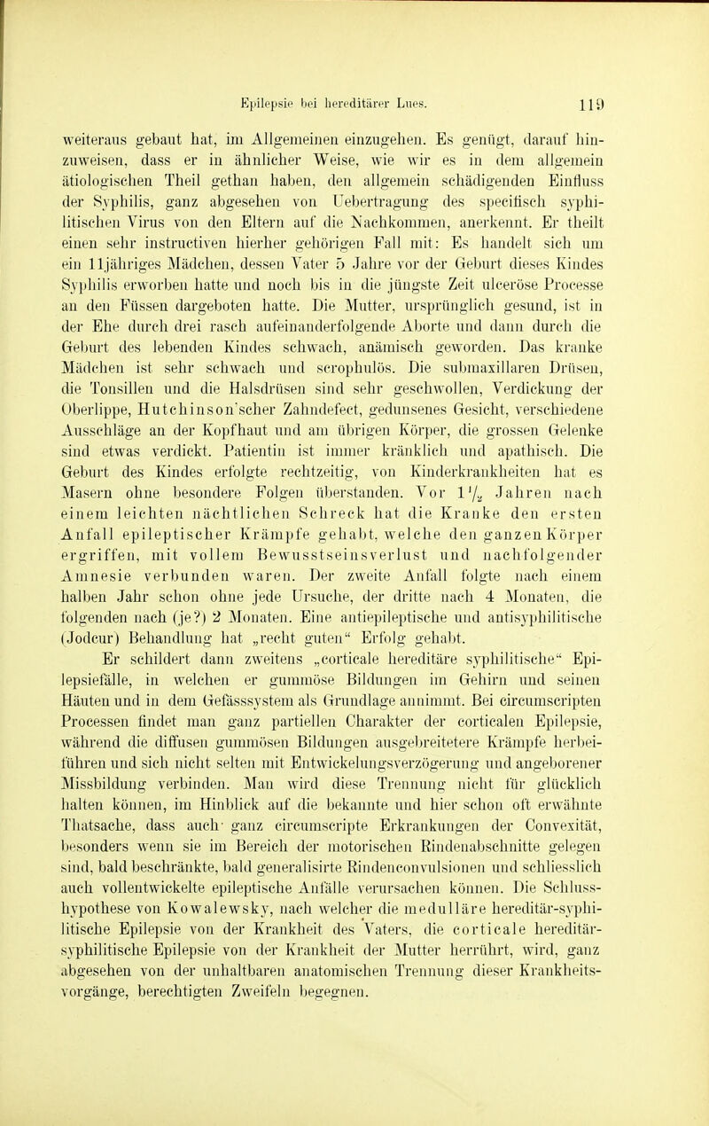 weiteraus gebaut hat, im Allgemeinen einzugehen. Es genügt, darauf hin- zuweisen, dass er in ähnlicher Weise, wie wir es in dem allgemein ätiologischen Theil gethan haben, den allgemein schädigenden Einfluss der Syphilis, ganz abgesehen von Uebertragung des specifisch syphi- litischen Virus von den Eltern auf die Nachkommen, anerkennt. Er theilt einen sehr instructiven hierher gehörigen Fall mit: Es handelt sich um ein lljähriges Mädchen, dessen Vater 5 Jahre vor der Geburt dieses Kindes Syphilis erworben hatte und noch bis in die jüngste Zeit ulceröse Processe an den Füssen dargeboten hatte. Die Mutter, ursprünglich gesund, ist in der Ehe durch drei rasch aufeinanderfolgende Aborte und dann durch die Geburt des lebenden Kindes schwach, anämisch geworden. Das kranke Mädchen ist sehr schwach und scrophulös. Die submaxillaren Drüsen, die Tonsillen und die Halsdrüsen sind sehr geschwollen, Verdickung der Oberlippe, Hutchinson'scher Zahndefect, gedunsenes Gesicht, verschiedene Ausschläge an der Kopfhaut und am übrigen Körper, die grossen Gelenke sind etwas verdickt. Patientin ist immer kränklich und apathisch. Die Geburt des Kindes erfolgte rechtzeitig, von Kinderkrankheiten hat es Masern ohne besondere Folgen überstanden. Vor lJ/a Jahren nach einem leichten nächtlichen Schreck hat die Kranke den ersten Anfall epileptischer Krämpfe gehabt, welche den ganzen Körper ergriffen, mit vollem Bewusstseinsverlust und nachfolgender Amnesie verbunden waren. Der zweite Anfall folgte nach einem halben Jahr schon ohne jede Ursuche, der dritte nach 4 Monaten, die folgenden nach (je?) 2 Monaten. Eine antiepileptische und antisyphilitische (Jodcur) Behandlung hat „recht guten Erfolg gehabt. Er schildert dann zweitens „corticale hereditäre syphilitische Epi- lepsiefälle, in welchen er gummöse Bildungen im Gehirn und seinen Häuten und in dem Gefässsystem als Grundlage annimmt. Bei circumscripten Processen findet man ganz partiellen Charakter der corticalen Epilepsie, während die diffusen gummösen Bildungen ausgebreitetem Krämpfe herbei- führen und sich nicht selten mit Entwickelungsverzögerung und angeborener Missbildung verbinden. Man wird diese Trennung nicht für glücklich halten können, im Hinblick auf die bekannte und hier schon oft erwähnte Thatsache, dass auch' ganz circumscripte Erkrankungen der Convexität, besonders wenn sie im Bereich der motorischen Rindenabschnitte gelegen sind, bald beschränkte, bald generalisirte Rindenconvulsionen und schliesslich auch vollentwickelte epileptische Anfälle verursachen können. Die Schluss- hypothese von Kowalewsky, nach welcher die medulläre hereditär-syphi- litische Epilepsie von der Krankheit des Vaters, die corticale hereditär- syphilitische Epilepsie von der Krankheit der Mutter herrührt, wird, ganz abgesehen von der unhaltbaren anatomischen Trennung dieser Krankheits- vorgänge, berechtigten Zweifeln begegnen.