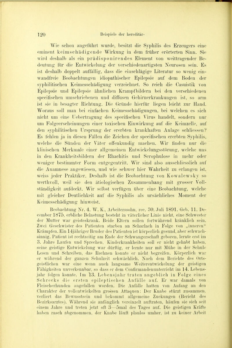 Wie schon angeführt wurde, besitzt die Syphilis des Erzeugers eine eminent keimschädigende Wirkung in dem früher erörterten Sinn. Sie wird deshalb als ein prädisponirendes Element von weittragender Be- deutung für die Entwickelung der verschiedenartigsten Neurosen sein. Es ist deshalb doppelt auffällig, dass die einschlägige Literatur so wenig ein- wandfreie Beobachtungen idiopathischer Epilepsie auf dem Boden der syphilitischen Keimesschädigung verzeichnet. So reich die Casuistik von Epilepsie und Epilepsie ähnlichen Krampfbildern bei den verschiedeneu specifischen umschriebenen und diffusen Gehinierkrankungen ist, so arm ist sie in besagter Eichtung. Die Gründe hierfür liegen leicht zur Hand. Woraus soll man bei einfachen Keimesschädigungen, bei welchen es sich nicht um eine Uebertragung des specifischen Virus handelt, sondern nur um Folgeerscheinungen einer toxischen Einwirkung auf die Keimzelle, auf den syphilitischen Ursprung der ererbten krankhaften Anlage schliessen? Es fehlen ja in diesen Fällen die Zeichen der specifischen ererbten Syphilis, welche die Sünden der Väter offenkundig machen. Wir finden nur die klinischen Merkmale einer allgemeinen Entwickelungsstörung, welche uns in den Krankheitsbildern der ßhachitis und Scrophulose in mehr oder weniger bestimmter Form entgegentritt. Wir sind also ausschliesslich auf die Anamnese angewiesen, und wie schwer hier Wahrheit zu erlangen ist, weiss jeder Praktiker. Deshalb ist die Beobachtung von Kowalewsky so werthvoll, weil sie den ätiologischen Zusammenhang mit grosser Voll- ständigkeit aufdeckt. Wir selbst verfügen über eine Beobachtung, welche mit gleicher Deutlichkeit auf die Syphilis als ursächliches Moment der Keimesschädigung hinweist. Beobachtung Nr. 4. W. K., Arbeiterssohn, rec. 30. Juli 1891. Geh. 11. De- ceinber 1875, erbliche Belastung besteht in väterlicher Linie nicht, eine Schwester der Mutter war geisteskrank. Beide Eltern sollen fortwährend kränklich sein. Zwei Geschwister des Patienten starben an Scharlach in Folge von „inneren Krämpfen. Ein 14jähriger Bruder des Patienten ist körperlich gesund, aber schwach- sinnig. Patient ist rechtzeitig am Ende der Schwangerschaft geboren, lernte erst im 3. Jahre Laufen und Sprechen, Kinderkrankheiten soll er nicht gehabt haben, seine geistige Entwickelung war dürftig, er lernte nur mit Mühe in der Schule Lesen und Schreiben, das Eechnen konnte er nicht begreifen. Körperlich war er während der ganzen Schulzeit schwächlich. Nach dem Berichte des Orts- geistlichen war eine wenn auch langsame Weiterentwickelung der geistigen Fähigkeiten unverkennbar, so dass er dem Contirmandenunterricht im 14. Lebens- jahr folgen konnte. Im '13. Lebensjahr traten angeblich in Folge eines Schrecks die ersten epileptischen Anfälle auf. Er war damals von Fleiseherhunden angefallen worden. Die Anfälle hatten von Anfang an den Charakter der vollentwickelten grossen Attaquen: Der Knabe stürzt zusammen, verliert das Bewusstsein und bekommt allgemeine Zuckungen (Bericht des Bezirksarztes). Während sie anfänglich vereinzelt auftraten, häufen sie sich seit einem Jahre und treten jetzt oft 3—5mal des Tages auf. Die geistigen Kräfte haben rasch abgenommen, der Knabe läuft planlos umher, ist zu keiner Arbeit