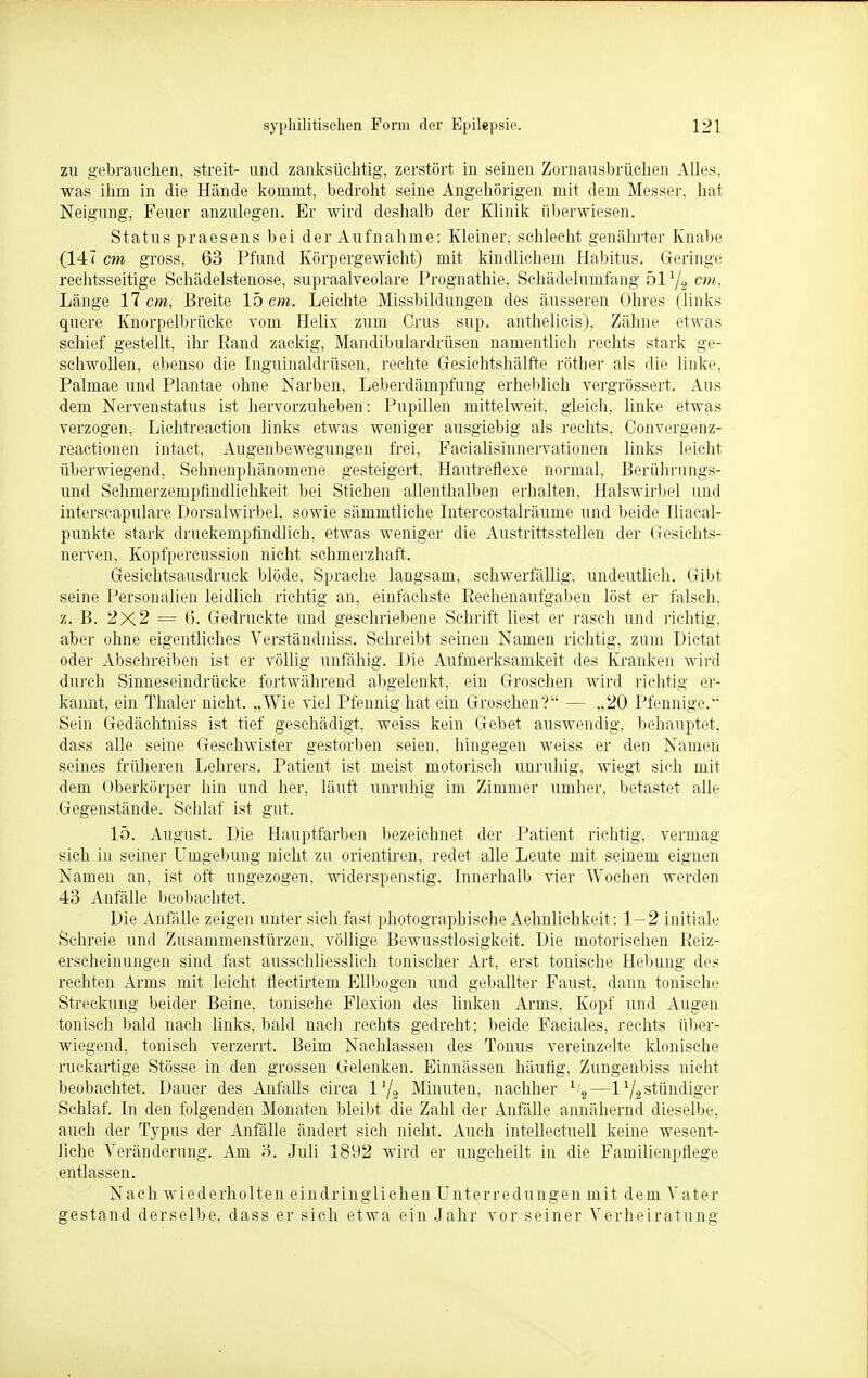 zu gebrauchen, streit- und zanksüchtig, zerstört in seinen Zornausbrüchen Alles, was ihm in die Hände kommt, bedroht seine Angehörigen mit dem Messer, hat Neigung, Feuer anzulegen. Er wird deshalb der Klinik überwiesen. Status praesens bei der Aufnahme: Kleiner, schlecht genährter Knabe (147 cm gross, 63 Pfund Körpergewicht) mit kindlichem Habitus. Geringe rechtsseitige Sehädelstenose, supraalveolare Prognathie, Schädelumfang 51 '/2 cm, Länge 17 cm, Breite 15 cm. Leichte Missbildungen des äusseren Ohres (links quere Knorpelbrücke vom Helix zum Crus sup. anthelicis), Zähne etwas schief gestellt, ihr Eand zackig, Mandibulardrüsen namentlich rechts stark ge- schwollen, ebenso die Inguinaldrüsen, rechte Gesichtshälfte röther als die linke, Palmae und Plantae ohne Narben, Leberdämpfung erheblich vergrössert. Aus dem Nervenstatus ist hervorzuheben: Pupillen mittelweit, gleich, linke etwas verzogen, Lichtreaction links etwas weniger ausgiebig als rechts, Convergenz- reactionen intact, Augenbewegungen frei, Facialisinnervationen links leicht überwiegend, Sehnenphänomene gesteigert, Hautreflexe normal, Berührungs- und Schmerzempfindlichkeit bei Stichen allenthalben erhalten, Halswirbel und interscapulare Dorsalwirbel, sowie sämmtliche Intercostalräume und beide Iliacal- punkte stark druckempfindlich, etwas weniger die Austrittsstellen der Gesichts- nerven, Kopfpercussion nicht schmerzhaft. Gesichtsausdruck blöde, Sprache langsam, schwerfällig, undeutlich. Gibt seine Personalien leidlich richtig an, einfachste Rechenaufgaben löst er falsch, z. B. 2X2 = 6. Gedruckte und geschriebene Schrift liest er rasch und richtig, aber ohne eigentliches Verständniss. Schreibt seinen Namen richtig, zum Dictat oder Abschreiben ist er völlig unfähig. Die Aufmerksamkeit des Kranken wird durch Sinneseindrücke fortwährend abgelenkt, ein Groschen wird richtig er- kannt, ein Thaler nicht. „Wie viel Pfennig hat ein Groschen? — .,20 Pfennige. Sein Gedächtniss ist tief geschädigt, weiss kein Gebet auswendig, behauptet, dass alle seine Geschwister gestorben seien, hingegen weiss er den Namen seines früheren Lehrers. Patient ist meist motorisch unruhig, wiegt sich mit dem Oberkörper hin und her, läuft unruhig im Zimmer umher, betastet alle Gegenstände. Schlaf ist gut. 15. August. Die Hauptfarben bezeichnet der Patient richtig, vermag sich in seiner Umgebung nicht zu orientiren, redet alle Leute mit seinem eignen Namen an, ist oft ungezogen, widerspenstig. Innerhalb vier Wochen werden 43 Anfälle beobachtet. Die Anfälle zeigen unter sich fast photograpbische Aehnlichkeit: 1—2 initiale Schreie und Zusammenstürzen, völlige Bewusstlosigkeit. Die motorischen Eeiz- erscheinungen sind fast ausschliesslich tonischer Art, erst tonische Hebung des rechten Arms mit leicht flectirtem Ellbogen und geballter Faust, dann tonische Streckung beider Beine, tonische Flexion des linken Arms, Kopf und Augen tonisch bald nach links, bald nach rechts gedreht; beide Faciales, rechts über- wiegend, tonisch verzerrt. Beim Nachlassen des Tonus vereinzelte klonische ruckartige Stösse in den grossen Gelenken. Einnässen häufig, Zungenbiss nicht beobachtet. Dauer des Anfalls circa 1'/2 Minuten, nachher 1/s—l1/2stündiger Schlaf. In den folgenden Monaten bleibt die Zahl der Anfälle annähernd dieselbe, auch der Typus der Anfälle ändert sich nicht. Auch intellectuell keine wesent- liche Veränderung. Am 3. Juli 1892 wird er ungeteilt in die Familienpflege entlassen. Nach wiederholten eindringlichen Unterredungen mit dem V ater gestand derselbe, dass er sich etwa ein Jahr vor seiner Verheiratung