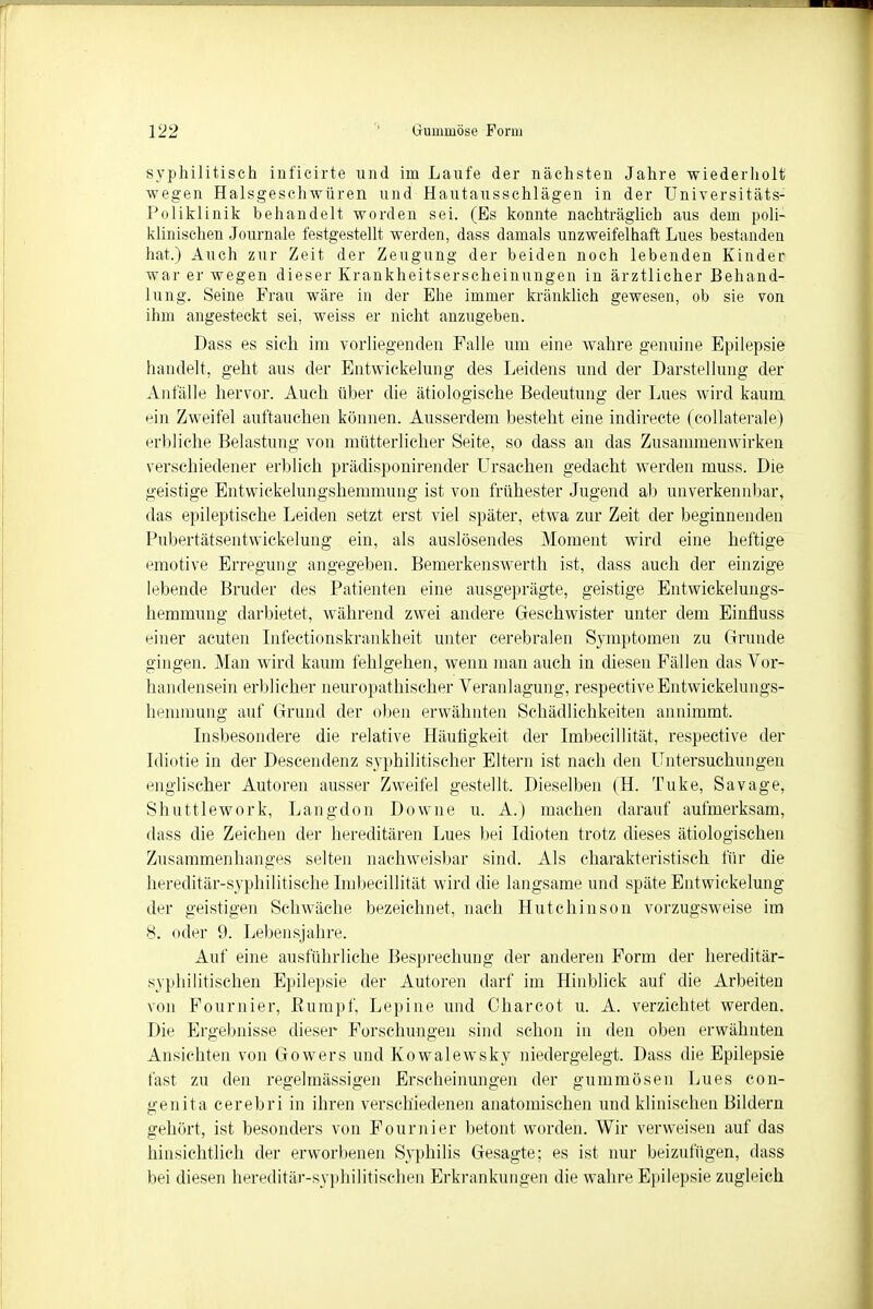 syphilitisch inficirte und im Laufe der nächsten Jahre wiederholt wegen Halsgeschwüren und Hautausschlägen in der Universitäts- Poliklinik behandelt worden sei. (Es konnte nachträglich aus dem poli- klinischen Journale festgestellt werden, dass damals unzweifelhaft Lues bestanden hat.) Auch zur Zeit der Zeugung der beiden noch lebenden Kinder war er wegen dieser Krankheitserscheinungen in ärztlicher Behand- lung. Seine Frau wäre in der Ehe immer kränklich gewesen, ob sie von ihm angesteckt sei, weiss er nicht anzugeben. Dass es sich im vorliegenden Falle um eine wahre genuine Epilepsie handelt, geht aus der Entwickelung des Leidens und der Darstellung der Anfälle hervor. Auch über die ätiologische Bedeutung der Lues wird kaum ein Zweifel auftauchen können. Ausserdem besteht eine indirecte (collaterale) erbliche Belastung von mütterlicher Seite, so dass an das Zusammenwirken verschiedener erblich prädisponirender Ursachen gedacht werden muss. Die geistige Entwickelungshemmuug ist von frühester Jugend ab unverkennbar, das epileptische Leiden setzt erst viel später, etwa zur Zeit der beginnenden Pubertätsentwickelung ein, als auslösendes Moment wird eine heftige emotive Erregung angegeben. Bemerkenswerth ist, dass auch der einzige lebende Bruder des Patienten eine ausgeprägte, geistige Entwickelungs- hemmung darbietet, während zwei andere Geschwister unter dem Einfluss einer acuten Infectionskrankheit unter cerebralen Symptomen zu Grunde gingen. Man wird kaum fehlgehen, wenn man auch in diesen Fällen das Vor- handensein erblicher neuropathischer Veranlagung, respectiveEntwickelungs- hemmung auf Grund der oben erwähnten Schädlichkeiten annimmt. Insbesondere die relative Häutigkeit der Imbecillität, respective der Idiotie in der Descendenz syphilitischer Eltern ist nach den Untersuchungen englischer Autoren ausser Zweifel gestellt. Dieselben (H. Tuke, Savage, Shuttlework, Langdon Downe u. A.) machen darauf aufmerksam, dass die Zeichen der hereditären Lues bei Idioten trotz dieses ätiologischen Zusammenhanges selten nachweisbar sind. Als charakteristisch für die hereditär-syphilitische Imbecillität wird die langsame und späte Entwickelung der geistigen Schwäche bezeichnet, nach Hutchinson vorzugsweise im 8. oder 9. Lebensjahre. Auf eine ausführliche Besprechung der anderen Form der hereditär- syphilitischen Epilepsie der Autoren darf im Hinblick auf die Arbeiten von Fournier, Rumpf, Lepine und Charcot u. A. verzichtet werden. Die Ergebnisse dieser Forschungen sind schon in den oben erwähnten Ansichten von Gowers und Kowalewsky niedergelegt. Dass die Epilepsie fast zu den regelmässigen Erscheinungen der gummösen Lues con- genita cerebri in ihren verschiedenen anatomischen und klinischen Bildern gehört, ist besonders von Fournier betont worden. Wir verweisen auf das hinsichtlich der erworbenen Syphilis Gesagte; es ist nur beizufügen, dass bei diesen hereditär-syphilitischen Erkrankungen die wahre Epilepsie zugleich