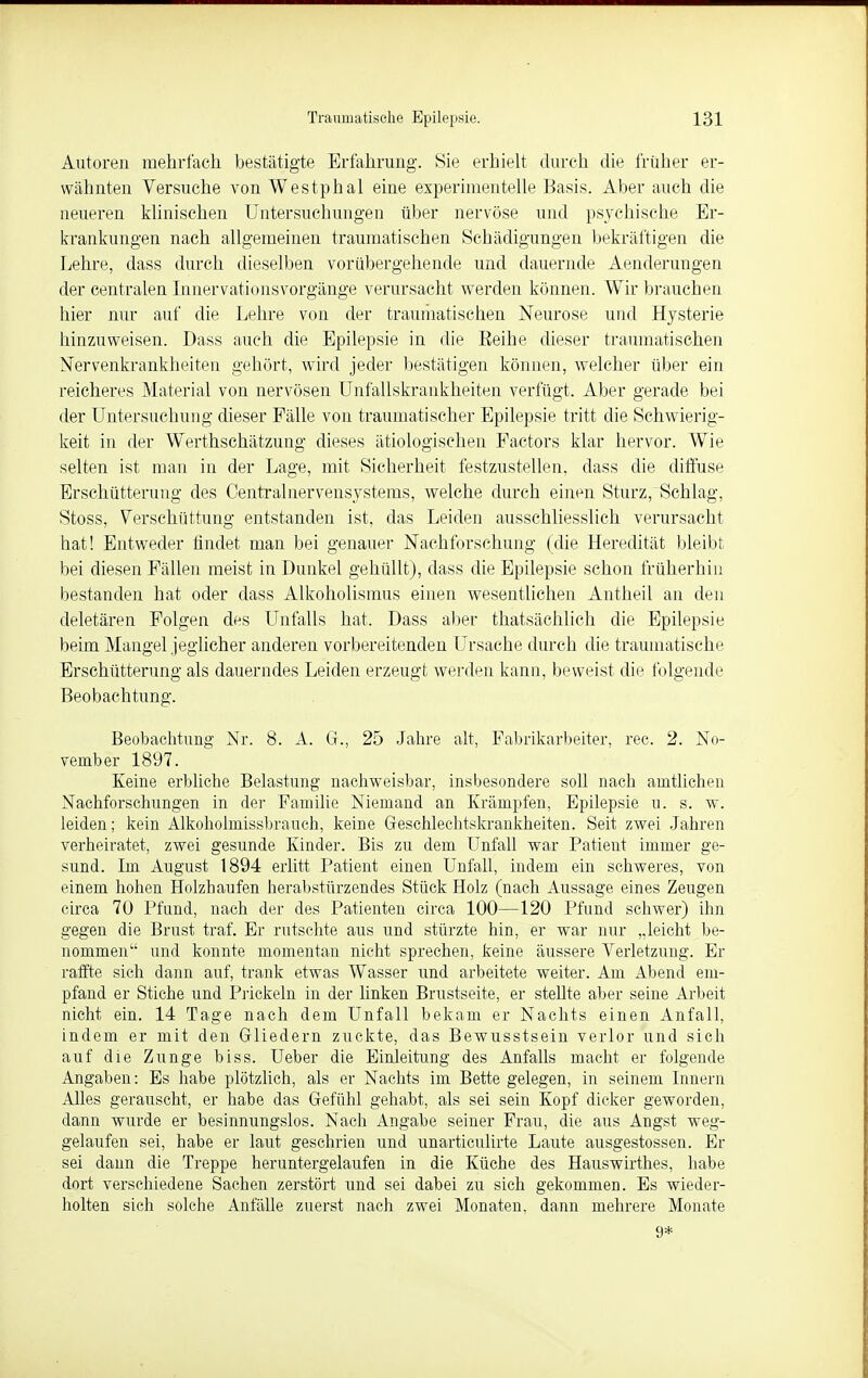 Autoren mehrfach bestätigte Erfahrung. Sie erhielt durch die früher er- wähnten Versuche von Westphal eine experimentelle Basis. Aber auch die neueren klinischen Untersuchungen über nervöse und psychische Er- krankungen nach allgemeinen traumatischen Schädigungen bekräftigen die Lehre, dass durch dieselben vorübergehende und dauernde Aenderungen der centralen Innervationsvorgänge verursacht werden können. Wir brauchen hier nur auf die Lehre von der traumatischen Neurose und Hysterie hinzuweisen. Dass auch die Epilepsie in die Eeihe dieser traumatischen Nervenkrankheiten gehört, wird jeder bestätigen können, welcher über ein reicheres Material von nervösen Unfallskrankheiten verfugt. Aber gerade bei der Untersuchung dieser Fälle von traumatischer Epilepsie tritt die Schwierig- keit in der Werthschätzung dieses ätiologischen Factors klar hervor. Wie selten ist man in der Lage, mit Sicherheit festzustellen, dass die diffuse Erschütterung des Centrainervensystems, welche durch einen Sturz, Schlag, Stoss, Verschüttung entstanden ist, das Leiden ausschliesslich verursacht hat! Entweder findet man bei genauer Nachforschung (die Heredität bleibt bei diesen Fällen meist in Dunkel gehüllt), dass die Epilepsie schon früherhin bestanden hat oder dass Alkoholismus einen wesentlichen Antheil an den deletären Folgen des Unfalls hat, Dass aber thatsächlich die Epilepsie beim Mangel jeglicher anderen vorbereitenden Ursache durch die traumatische Erschütterung als dauerndes Leiden erzeugt werden kann, beweist die folgende Beobachtung. Beobachtung Nr. 8. A. G., 25 Jahre alt, Fabrikarbeiter, reo. 2. No- vember 1897. Keine erbliche Belastung nachweisbar, insbesondere soll nach amtlichen Nachforschungen in der Familie Niemand an Krämpfen, Epilepsie u. s. w. leiden; kein Alkoholmissbrauch, keine Geschlechtskrankheiten. Seit zwei Jahren verheiratet, zwei gesunde Kinder. Bis zu dem Unfall war Patient immer ge- sund. Im August 1894 erlitt Patient einen Unfall, indem ein schweres, von einem hohen Holzhaufen herabstürzendes Stück Holz (nach Aussage eines Zeugen circa 70 Pfund, nach der des Patienten circa 100—120 Pfund schwer) ihn gegen die Brust traf. Er rutschte aus und stürzte hin, er war nur „leicht be- nommen'' und konnte momentan nicht sprechen, keine äussere Verletzung. Er raffte sich dann auf, trank etwas Wasser und arbeitete weiter. Am Abend em- pfand er Stiche und Prickeln in der linken Brustseite, er stellte aber seine Arbeit nicht ein. 14 Tage nach dem Unfall bekam er Nachts einen Anfall, indem er mit den Gliedern zuckte, das Bewusstsein verlor und sich auf die Zunge biss. Ueber die Einleitung des Anfalls macht er folgende Angaben: Es habe plötzlich, als er Nachts im Bette gelegen, in seinem Innern Alles gerauscht, er habe das Gefühl gehabt, als sei sein Kopf dicker geworden, dann wurde er besinnungslos. Nach Angabe seiner Frau, die aus Angst weg- gelaufen sei, habe er laut geschrien und unarticulirte Laute ausgestossen. Er sei dann die Treppe heruntergelaufen in die Küche des Hauswirthes, habe dort verschiedene Sachen zerstört und sei dabei zu sich gekommen. Es wieder- holten sich solche Anfälle zuerst nach zwei Monaten, dann mehrere Monate 9*