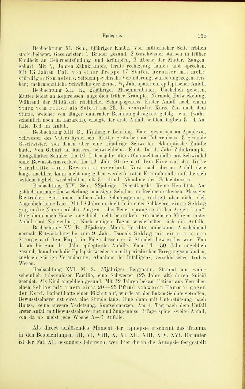 Beobachtung XI. Sch., ßjähriger Knabe. Von mütterlicher Seite erblich stark belastet. Geschwister: 1 Bruder gesund, 2 Geschwister starben in früher Kindheit an Gehirnentzündung und Krämpfen, 2 Aborte der Mutter. Zangen- geburt. Mit 3/4 Jahren Zahnkrämpfe, lernte rechtzeitig laufen und sprechen. Mit 13 Jahren Fall von einer Treppe 17 Stufen herunter mit mehr- stündiger Somnolenz. Seitdem psychische Veränderung, wurde ungezogen, reiz- bar; mehrmonatliche Schwäche der Beine. 3/4 Jahr später ein epileptischer Anfall. Beobachtung XII. K., 25jähriger Maschinenbauer. Unehelich geboren, Mutter leidet an Kopfreissen, angeblich früher Krämpfe. Normale Eutwickelung. Während der Militärzeit reichlicher Schnapsgenuss. Erster Anfall nach einem Sturz vom Pferde als Soldat im 23. Lebensjahr. Kurze Zeit nach dem Sturze, welcher von länger dauernder Besinnungslosigkeit gefolgt war (wahr- scheinlich noch im Lazareth), erfolgte der erste Anfall, seitdem täglich 3—4 An- fälle. Tod im Anfall. Beobachtung XIII. B., 17jähriger Lehrling. Vater gestorben an Apoplexie, Schwester des Vaters hysterisch. Mutter gestorben an Tuberculosis. 3 gesunde Geschwister, von denen aber eine 19jährige Schwester eklamptische Zufälle hatte. Von Geburt an äusserst schwächliches Kind. Im 1. Jahr Zahnkrämpfe. Mangelhafter Schüler. Im 10. Lebensjahr öfters Ohnmachtsanfälle mit Schwindel ohne Bewusstseinsverlust. Im 13. Jahr Sturz auf dem Eise auf die linke Stirnhälfte ohne Bewusstseinsverlust. Kurz nach diesem Anfall (wie lange nachher, kann nicht angegeben werden) traten Krampfanfälle auf, die sich seitdem täglich wiederholten, oft 3-—-4mal, Abnahme des Gedächtnisses. Beobachtung XIV. Sch., 22jähriger Dienstknecht. Keine Heredität. An- geblich normale Eutwickelung, massiger Schüler, im Bechnen schwach. Mässiger Biertrinker. Seit einem halben Jahr Schnapsgenuss, verträgt aber nicht viel. Angeblich keine Lues. Mit 18 Jahren erhielt er in einer Schlägerei einen Schlag gegen die Nase und die Augen, „das Feuer sprang so in den Augen 'him. Ging dann nach Hause, angeblich nicht betrunken. Am nächsten Morgen erster Anfall (mit Zungenbiss). Nach einigen Tagen wiederholten sich die Anfälle. Beobachtung XV. B., 36jähriger Mann, Heredität unbekannt. Anscheinend normale Entwicklung bis zum 9. Jahr. Damals Schlag mit einer eisernen Stange auf den Kopf, in Folge dessen er 9 Stunden bewusstlos war. Von da ab bis zum 14. Jahr epileptische Anfälle. Vom 14.—30. Jahr angeblich gesund, dann brach die Epilepsie wieder aus mit periodischen Erregungszuständen, zugleich geistige Veränderung, Abnahme der Intelligenz, verschlossenes, trübes Wesen. Beobachtung XVI. M. S., 37jähriger Bergmann. Stammt aus wahr- scheinlich tuberculöser Familie, eine Schwester (25 Jahre alt) durch Suicid geendet. Als Kind angeblich gesund. Mit 32 Jahren bekam Patient aus Versehen einen Schlag mit einem circa 20—25 Pfund schweren Hammer gegen den Kopf. Patient hatte einen Filzhut auf, wurde an der linken Schläfe getroffen, Bewusstseinsverlust circa eine Stunde lang. Ging dann mit Unterstützung nach Hause, keine äussere Verletzung, Kopfschmerzen. Am 4. Tag nach dem Unfall erster Anfall mit Bewusstseinsverlust und Zungenbiss. 3 Tage später zweiter Anfall, von da ab meist jede Woche 5—6 Anfälle. Als direct auslösendes Moment der Epilepsie erscheint das Trauma in den Beobachtungen III, VI, VIII, X, XI, XII, XIII, XIV, XVI. Darunter ist der Fall XII besonders lehrreich, weil hier durch die Autopsie festgestellt