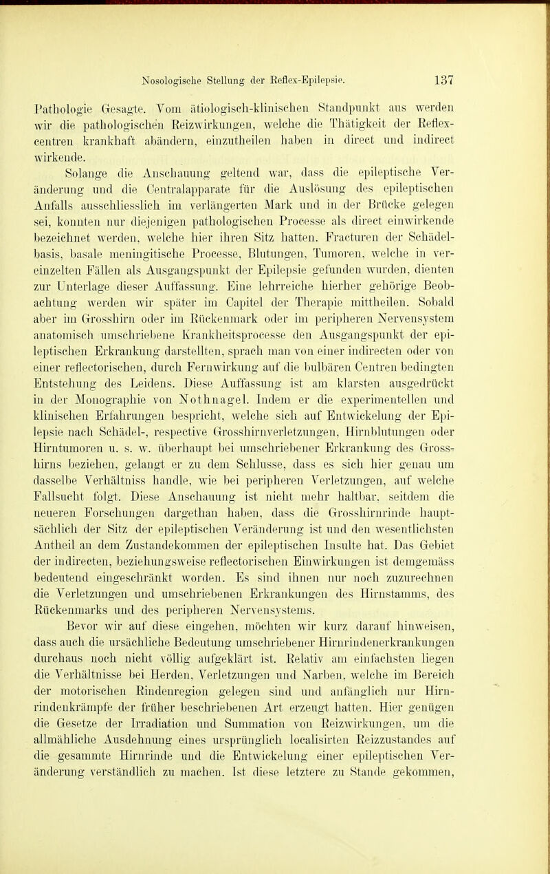 Pathologie Gesagte. Vom ätiologisch-klinischen Standpunkt aus werden wir die pathologischen Beizwirkungen, welche die Thätigkeit der Eeflex- centren krankhaft abändern, einzuteilen haben in direct und indirect wirkende. Solange die Anschauung geltend war, dass die epileptische Ver- änderung und die Centraiapparate für die Auslösung des epileptischen Anfalls ausschliesslich im verlängerten Mark und in der Brücke gelegen sei, konnten nur diejenigen pathologischen Processe als direct einwirkende bezeichnet werden, welche hier ihren Sitz hatten. Fracturen der Schädel- basis, basale meningitische Processe, Blutungen, Tumoren, welche in ver- einzelten Fällen als Ausgangspunkt der Epilepsie gefunden wurden, dienten zur Unterlage dieser Auffassung. Eine lehrreiche hierher gehörige Beob- achtung werden wir später im Capitel der Therapie mittheilen. Sobald aber im Grosshirn oder im Rückenmark oder im peripheren Nervensystem anatomisch umschriebene Krankheitsprocesse den Ausgangspunkt der epi- leptischen Erkrankung darstellten, sprach man von einer indirecten oder von einer reflectorischen, durch Fernwirkung auf die. bulbären Centren bedingten Entstehung des Leidens. Diese Auffassung ist am klarsten ausgedrückt in der Monographie von Nothnagel. Indem er die experimentellen und klinischen Erfahrungen bespricht, welche sich auf Entwickelung der Epi- lepsie nach Schädel-, respective Grosshirnverletzungen, Hirnblutungen oder Hirntumoren u. s. w. überhaupt bei umschriebener Erkrankung des Gross- hirns beziehen, gelangt er zu dem Schlüsse, dass es sich hier genau um dasselbe Verhältniss handle, wie bei peripheren Verletzungen, auf welche Fallsucht folgt. Diese Anschauung ist nicht mehr haltbar, seitdem die neueren Forschungen dargethan haben, dass die Grosshirnrinde haupt- sächlich der Sitz der epileptischen Veränderung ist und den wesentlichsten Antheil an dem Zustandekommen der epileptischen Insulte hat. Das Gebiet der indirecten, beziehungsweise reflectorischen Einwirkungen ist demgemäss bedeutend eingeschränkt worden. Es sind ihnen nur noch zuzurechnen die Verletzungen und umschriebenen Erkrankungen des Hirnstamms, des Rückenmarks und des peripheren Nervensystems. Bevor wir auf diese eingehen, möchten wir kurz darauf hinweisen, dass auch die ursächliche Bedeutung umschriebener Hirnrindenerkrankungen durchaus noch nicht völlig aufgeklärt ist. Relativ am einfachsten liegen die Verhältnisse bei Herden, Verletzungen und Narben, welche im Bereich der motorischen Rindenregion gelegen sind und anfänglich nur Hirn- rindenkrämpfe der früher beschriebenen Art erzeugt hatten. Hier genügen die Gesetze der Irradiation und Summation von Reizwirkungen, um die allmähliche Ausdehnung eines ursprünglich loealisirteii Reizzustandes auf die gesammte Hirnrinde und die Entwickelung einer epileptischen Ver- änderung verständlich zu machen. Ist diese letztere zu Stande gekommen,