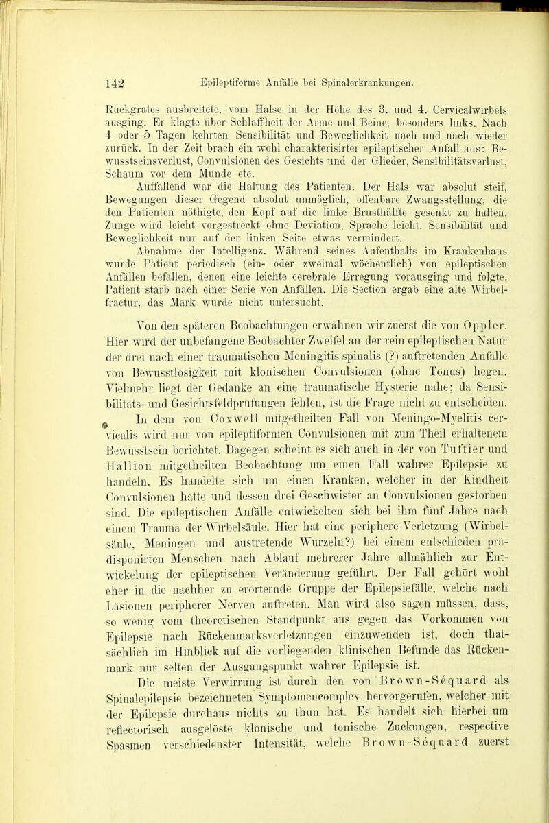 Rückgrates ausbreitete, vom Halse in der Höhe des 3. und 4. Cervicalwirbels ausging. Er klagte über Schlaffheit der Arme und Beine, besonders links. Nach 4 oder 5 Tagen kehrten Sensibilität und Beweglichkeit nach und nach wieder zurück. In der Zeit brach ein wohl charakterisirter epileptischer Anfall aus: Be- wusstseinsverlust, Convulsionen des Gesichts und der Glieder, Sensibilitätsverlust, Schaum vor dem Munde etc. Auffallend war die Haltung des Patienten. Der Hals war absolut steif, Bewegungen dieser Gegend absolut unmöglich, offenbare Zwangsstellung, die den Patienten nöthigte, den Kopf auf die linke Brusthälfte gesenkt zu halten. Zunge wird leicht vorgestreckt ohne Deviation, Sprache leicht. Sensibilität und Beweglichkeit nur auf der linken Seite etwas vermindert. Abnahme der Intelligenz. Während seines Aufenthalts im Krankenhaus wurde Patient periodisch (ein- oder zweimal wöchentlich) von epileptischen Anfällen befallen, denen eine leichte cerebrale Erregung vorausging und folgte. Patient starb nach einer Serie von Anfällen. Die Section ergab eine alte Wirbel- fractur, das Mark wurde nicht untersucht. Von den späteren Beobachtungen erwähnen wir zuerst die von Oppler. Hier wird der unbefangene Beobachter Zweifel an der rein epileptischen Natur der drei nach einer traumatischen Meningitis spinalis (?) auftretenden Anfälle von Bewusstlosigkeit mit klonischen Convulsionen (ohne Tonus) hegen. Vielmehr liegt der Gedanke an eine traumatische Hysterie nahe; da Sensi- bilitäts- und Gesichtsfeklprürangen fehlen, ist die Frage nicht zu entscheiden. In dem von Coxwell mitgetheilten Fall von Meningo-Myelitis eer- vicalis wird nur von epileptiformen Convulsionen mit zum Theil erhaltenem Bewusstsein berichtet. Dagegen scheint es sich auch in der von Tuffier und Hallion mitgetheilten Beobachtung um einen Fall wahrer Epilepsie zu handeln. Es handelte sich um einen Kranken, welcher in der Kindheit Convulsionen hatte und dessen drei Geschwister au Convulsionen gestorben sind. Die epileptischen Anfälle entwickelten sich bei ihm fünf Jahre nach einem Trauma der Wirbelsäule. Hier hat eine periphere Verletzung (Wirbel- säule, Meningen und austretende Wurzeln?) bei einem entschieden prä- disponirten Menschen nach Ablauf mehrerer Jahre allmählich zur Ent- wicklung der epileptischen Veränderung geführt. Der Fall gehört wohl eher in die nachher zu erörternde Gruppe der Epilepsiefälle, welche nach Läsionen peripherer Nerven auftreten. Man wird also sagen müssen, dass, so wenig vom theoretischen Standpunkt aus gegen das Vorkommen von Epilepsie nach Rückenmarksverletzungen einzuwenden ist, doch that- sächlich im Hinblick auf die vorliegenden klinischen Befunde das Rücken- mark nur selten der Ausgangspunkt wahrer Epilepsie ist. Die meiste Verwirrung ist durch den von Brown-Sequard als Spinalepilepsie bezeichneten' Symptomencomplex hervorgerufen, welcher mit der Epilepsie durchaus nichts zu thun hat. Es handelt sich hierbei um refiectorisch ausgelöste klonische und tonische Zuckungen, respective Spasmen verschiedenster Intensität, welche Brown-Sequard zuerst