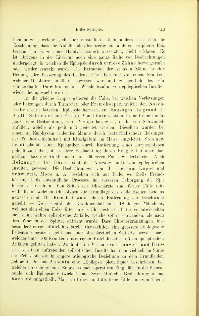 hemmungen, welche sich hier einstellten. Denn anders lässt sich die Erscheinung, dass die Anfälle, als gleichzeitig ein anderer peripherer Eeiz bestand (in Folge einer Handverletzung), aussetzten, nicht erklären. Es ist übrigens in der Literatur noch eine ganze Eeihe von Beobachtungen niedergelegt, in welchen die Epilepsie durch cariöse Zähne hervorgerufen oder wieder erweckt wurde. Die Extraction der kranken Zähne brachte Heilung oder Besserung des Leidens. Fere berichtet von einem Kranken, welcher 10 Jahre anfallsfrei gewesen war und gelegentlich des sehr schmerzhaften Durchbruchs eines Weisheitszahns von epileptischen Insulten wieder heimgesucht wurde. In die gleiche Gruppe gehören die Fälle, bei welchen Verletzungen oder Eeizungen durch Tumoren oder Fremdkörper, welche den Nasen- rachenraum betrafen, Epilepsie hervorriefen (Sauvages, Legrand du Saulle, Schneider und Finke). Von Charcot stammt eine freilich nicht ganz reine Beobachtung, von „Vertigo laryngea, d. b. von Schwindel- anfällen, welche als petit mal gedeutet werden. Dieselben wurden bei einem an Emphysem leidenden Manne durch (katarrhalische?) Eeizungen der Tracheaischleimhaut mit Kitzelgefühl im Halse eingeleitet. Sommer- brodt glaubte einen Epileptiker durch Entfernung eines Larynxpolypen geheilt zu haben, die spätere Beobachtung durcb Berger hat aber dar- gethan, dass die Anfälle nach einer längeren Pause wiederkehrten. Auch Eeizungen des Ohres sind der Ausgangspunkt von epileptischen Insulten gewesen. Die Beobachtungen von H. Jackson, Köppe und Schwartze, Moos u. A. bezieben sich auf Fälle, wo theils Fremd- körper, theils entzündliche Processe im äusseren Gehörgang die Epi- lepsie verursachten. Von Seiten der Ohrenärzte sind ferner Fälle mit- getheilt, in welchen Ohrpolypen die Grundlage des epileptischen Leidens gewesen sind. Die Krankheit wurde durch Entfernung der Geschwulst geheilt. — Kelp erzählt den Krankheitsfall eines 18jährigen Mädchens, welches sich einen Holzsplitter in das Ohr gestossen hatte; es entwickelten sich dann wahre epileptische Anfälle, welche sofort schwanden, als nach drei Wochen der Splitter entfernt wurde. Dass Ohrenerkrankungen, ins- besondere eitrige Mittelohrkatarrhe thatsäehlich eine grössere ätiologische Bedeutung besitzen, geht aus einer ohrenärztlichen Statistik hervor, nach welcher unter 100 Kranken mit eitrigem Mittelohrkatarrh 7 an epileptischen Anfällen gelitten haben. Auch die im Verlaufe von Lungen- und Herz- krankheiten auftretenden epileptischen Insulte hat man vielfach im Sinne der Beflexepilepsie in engere ätiologische Beziehung zu dem Grundleiden gebracht. So hat Aubouin eine „Epilepsie pleuritique beschrieben, bei welcher im Gefolge eines Empyems nach operativen Eingriffen in die Pleura- höhle sich Epilepsie entwickelt hat. Zwei ähnliche Beobachtungen hat Eaynaud mitgetheilt. Man wird diese und ähnliche Fälle nur zum Theile