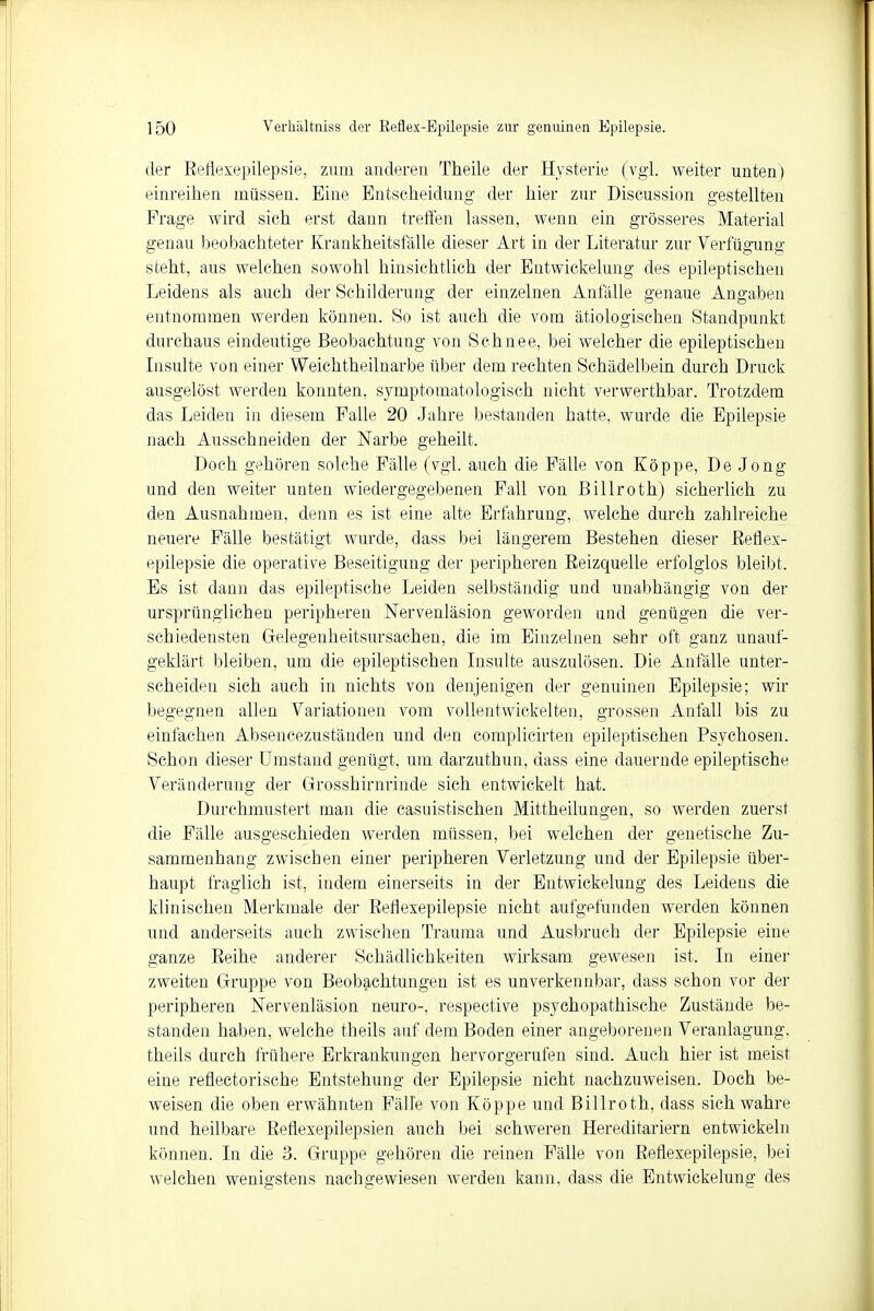 der Beflexepilepsie, zum anderen Theile der Hysterie (vgl. weiter unten) einreihen müssen. Eine Entscheidung der hier zur Discussion gestellten Frage wird sich erst dann treffen lassen, wenn ein grösseres Material genau beobachteter Krankheitsfälle dieser Art in der Literatur zur Verfügung steht, aus welchen sowohl hinsichtlich der Entwickelung des epileptischen Leidens als auch der Schilderung der einzelnen Anfälle genaue Angaben entnommen werden können. So ist auch die vom ätiologischen Standpunkt durchaus eindeutige Beobachtung von Schnee, bei welcher die epileptischen Insulte von einer Weichtheilnarbe über dem rechten Schädelbein durch Druck ausgelöst werden konnten, syniptomatologisch nicht verwerthbar. Trotzdem das Leiden in diesem Falle 20 Jahre bestanden hatte, wurde die Epilepsie nach Ausschneiden der Narbe geheilt. Doch gehören solche Fälle (vgl. auch die Fälle von Köppe, De Jong und den weiter unten wiedergegebenen Fall von Billroth) sicherlich zu den Ausnahmen, denn es ist eine alte Erfahrung, welche durch zahlreiche neuere Fälle bestätigt wurde, dass bei längerem Bestehen dieser Beflex- epilepsie die operative Beseitigung der peripheren Beizquelle erfolglos bleibt. Es ist dann das epileptische Leiden selbständig und unabhängig von der ursprünglichen peripheren Nervenläsion geworden und genügen die ver- schiedensten Gelegenheitsursachen, die im Einzelnen sehr oft ganz unauf- geklärt bleiben, um die epileptischen Insulte auszulösen. Die Anfälle unter- scheiden sich auch in nichts von denjenigen der genuinen Epilepsie; wir begegnen allen Variationen vom vollentwickelten, grossen Anfall bis zu einfachen Absencezuständen und den complicirten epileptischen Fsychosen. Schon dieser Umstand genügt, um darzuthun, dass eine dauernde epileptische Veränderung der Grosshirnrinde sich entwickelt hat. Durchmustert man die casuistischen Mittheilungen, so werden zuerst die Fälle ausgeschieden werden müssen, bei welchen der genetische Zu- sammenhang zwischen einer peripheren Verletzung und der Epilepsie über- haupt fraglich ist, indem einerseits in der Entwickelung des Leidens die klinischen Merkmale der Beflexepilepsie nicht aufgefunden werden können und anderseits auch zwischen Trauma und Ausbruch der Epilepsie eine ganze Beihe anderer Schädlichkeiten wirksam gewesen ist. In einer zweiten Gruppe von Beobachtungen ist es unverkennbar, dass schon vor der peripheren Nervenläsion neuro-, respective psychopathische Zustände be- standen haben, welche theils auf dem Boden einer angeborenen Veranlagung, theils durch frühere Erkrankungen hervorgerufen sind. Auch hier ist meist eine refleetorische Entstehung der Epilepsie nicht nachzuweisen. Doch be- weisen die oben erwähnten Fälle von Köppe und Billroth, dass sich wahre und heilbare Befiexepilepsien auch bei schweren Hereditariern entwickeln können. In die 3. Gruppe gehören die reinen Fälle von Beflexepilepsie, bei welchen wenigstens nachgewiesen werden kann, dass die Entwickelung des