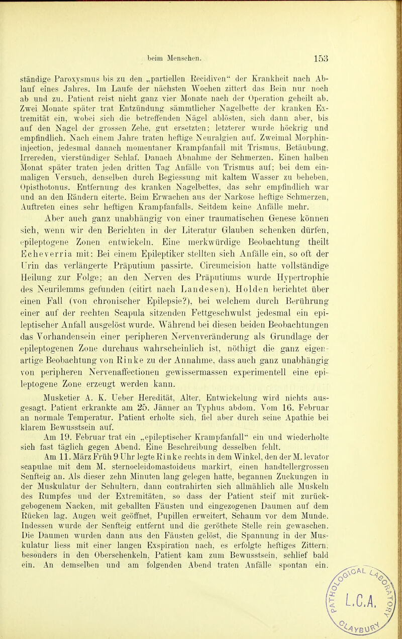 ständige Paroxysmus bis zu den „partiellen Eecidiven der Krankheit nach Ab- lauf eines Jahres. Im Laufe der nächsten Wochen zittert das Bein nur noch ab und zu. Patient reist nicht ganz vier Monate nach der Operation geheilt ab. Zwei Monate später trat Entzündung sänimtlicher Nagelbette der kranken Ex- tremität ein, wobei sich die betreffenden Nägel ablösten, sich dann aber, bis auf den Nagel der grossen Zehe, gut ersetzten; letzterer wurde höckrig und empfindlich. Nach einem. Jahre traten heftige Neuralgien auf. Zweimal Morphin- injection, jedesmal danach momentaner Krampfanfall mit Trismus, Betäubung, Irrereden, vierstündiger Schlaf. Danach Abnahme der Schmerzen. Einen halben Monat später traten jeden dritten Tag Anfälle von Trismus auf; bei dem ein- maligen Versuch, denselben durch Begiessung mit kaltem Wasser zu beheben, Opisthotonus. Entfernung des kranken Nagelbettes, das sehr empfindlich war und an den Bändern eiterte. Beim Erwachen aus der Narkose heftige Schmerzen, Auftreten eines sehr heftigen Krampfanfalls. Seitdem keine Anfälle mehr. Aber auch ganz unabhängig- von einer traumatischen Genese können sich, wenn wir den Berichten in der Literatur Glauben schenken dürfen, epileptogene Zonen entwickeln. Eine merkwürdige Beobachtung theilt Echeverria mit: Bei einem Epileptiker stellten sich Anfälle ein, so oft der Urin das verlängerte Präputium passirte. Circumcision hatte vollständige Heilung zur Folge; an den Nerven des Präputiums wurde Hypertrophie des Neurilemms gefunden (citirt nach Landesen). Holden berichtet über einen Fall (von chronischer Epilepsie?), bei welchem durch Berührung einer auf der rechten Scapula sitzenden Fettgeschwulst jedesmal ein epi- leptischer Anfall ausgelöst wurde. Während bei diesen beiden Beobachtungen das Vorhandensein einer peripheren Nervenveränderung als Grundlage der epileptogenen Zone durchaus wahrscheinlich ist, nöthigt die ganz eigen - artige Beobachtung von Einke zu der Annahme, dass auch ganz unabhängig von peripheren Nervenaffectionen gewissermassen experimentell eine epi- leptogene Zone erzeugt werden kann. Musketier A. K. Ueber Heredität, Alter, Entwickelung wird nichts aus- gesagt. Patient erkrankte am 25. Jänner an Typhus abdom. Vom 16. Februar an normale Temperatur. Patient erholte sich, fiel aber durch seine Apathie bei klarem Bewusstsein auf. Am 19. Februar trat ein „epileptischer Krampfanfall ein und wiederholte sich fast täglich gegen Abend. Eine Beschreibung desselben fehlt. im 11. März Früh 9 Uhr legte Binke rechts in dem Winkel, den derM. levator scapulae mit dem M. sternocleidomastoideus markirt, einen handtellergrossen Senfteig an. Als dieser zehn Minuten lang gelegen hatte, begannen Zuckungen in der Muskulatur der Schultern, dann contrahirten sich allmählich alle Muskeln des Bumpfes und der Extremitäten, so dass der Patient steif mit zurück- gebogenem Nacken, mit geballten Fäusten und eingezogenen Daumen auf dem Rücken lag. Augen weit geöffnet, Pupillen erweitert, Schaum vor dem Munde. Indessen wurde der Senfteig entfernt und die geröthete Stelle rein gewaschen. Die Daumen wurden dann aus den Fäusten gelöst, die Spannung in der Mus- kulatur liess mit einer langen Exspiration nach, es erfolgte heftiges Zittern, besonders in den Oberschenkeln, Patient kam zum Bewusstsein, schlief bald ein. An demselben und am folgenden Abend traten Anfälle spontan ein.