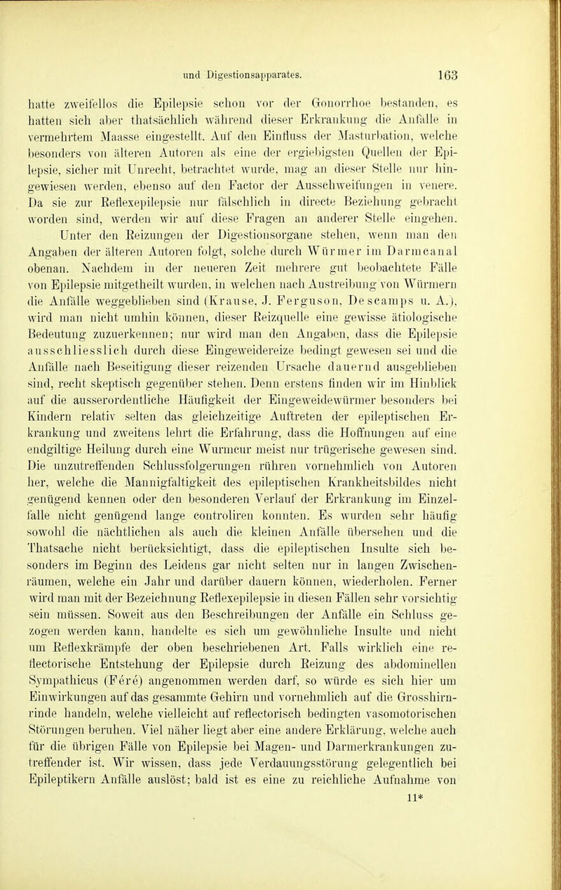 hatte zweifellos die Epilepsie schon vor der Gonorrhoe bestanden, es hatten sich aber thatsächlich während dieser Erkrankung die Anfalle in vermehrtem Maasse eingestellt. Auf den Einfluss der Masturbation, welche besonders von älteren Autoren als eine der ergiebigsten Quellen der Epi- lepsie, sicher mit Unrecht, betrachtet wurde, mag an dieser Stelle nur hin- gewiesen werden, ebenso auf den Factor der Ausschweifungen in venere. Da sie zur Reflexepilepsie nur fälschlich in directe Beziehung gebracht worden sind, werden wir auf diese Fragen an anderer Stelle eingehen. Unter den Reizungen der Digestionsorgane stehen, wenn man den Angaben der älteren Autoren folgt, solche durch Würmer im Darmcanal obenan. Nachdem in der neueren Zeit mehrere gut beobachtete Fälle von Epilepsie mitgetheilt wurden, in welchen nach Austreibung von Würmern die Anfälle weggeblieben sind (Krause, J. Ferguson, Descamps u. A.), wird man nicht umhin können, dieser Reizquelle eine gewisse ätiologische Bedeutung zuzuerkennen; nur wird man den Angaben, dass die Epilepsie ausschliesslich durch diese Eingeweidereize bedingt gewesen sei und die Anfälle nach Beseitigung dieser reizenden Ursache dauernd ausgeblieben sind, recht skeptisch gegenüber stehen. Denn erstens finden wir im Hinblick auf die ausserordentliche Häufigkeit der Eingeweidewürmer besonders bei Kindern relativ selten das gleichzeitige Auftreten der epileptischen Er- krankung und zweitens lehrt die Erfahrung, dass die Hoffnungen auf eine endgiltige Heilung durch eine Wurmcur meist nur trügerische gewesen sind. Die unzutreffenden Schlussfolgerungen rühren vornehmlich von Autoren her, welche die Mannigfaltigkeit des epileptischen Krankheitsbildes nicht genügend kennen oder den besonderen Verlauf der Erkrankung im Einzel- falle nicht genügend lange controliren konnten. Es wurden sehr häufig sowohl die nächtlichen als auch die kleinen Anfälle übersehen und die Thatsaehe nicht berücksichtigt, dass die epileptischen Insulte sich be- sonders im Beginn des Leidens gar nicht selten nur in langen Zwischen- räumen, welche ein Jahr und darüber dauern können, wiederholen. Ferner wird man mit der Bezeichnung Reflexepilepsie in diesen Fällen sehr vorsichtig sein müssen. Soweit aus den Beschreibungen der Anfälle ein Schluss ge- zogen werden kann, handelte es sich um gewöhnliche Insulte und nicht um Reflexkrämpfe der oben beschriebenen Art. Falls wirklich eine re- tiectorische Entstehung der Epilepsie durch Reizung des abdominellen Sympathicus (Fere) angenommen werden darf, so würde es sich hier um Einwirkungen auf das gesammte Gehirn und vornehmlich auf die Grosshirn- rinde handeln, welche vielleicht auf reflectorisch bedingten vasomotorischen Störungen beruhen. Viel näher liegt aber eine andere Erklärung, welche auch für die übrigen Fälle von Epilepsie bei Magen- und Darmerkrankungen zu- treffender ist. Wir wissen, dass jede Verdauungsstörung gelegentlich bei Epileptikern Anfälle auslöst; bald ist es eine zu reichliche Aufnahme von 11*