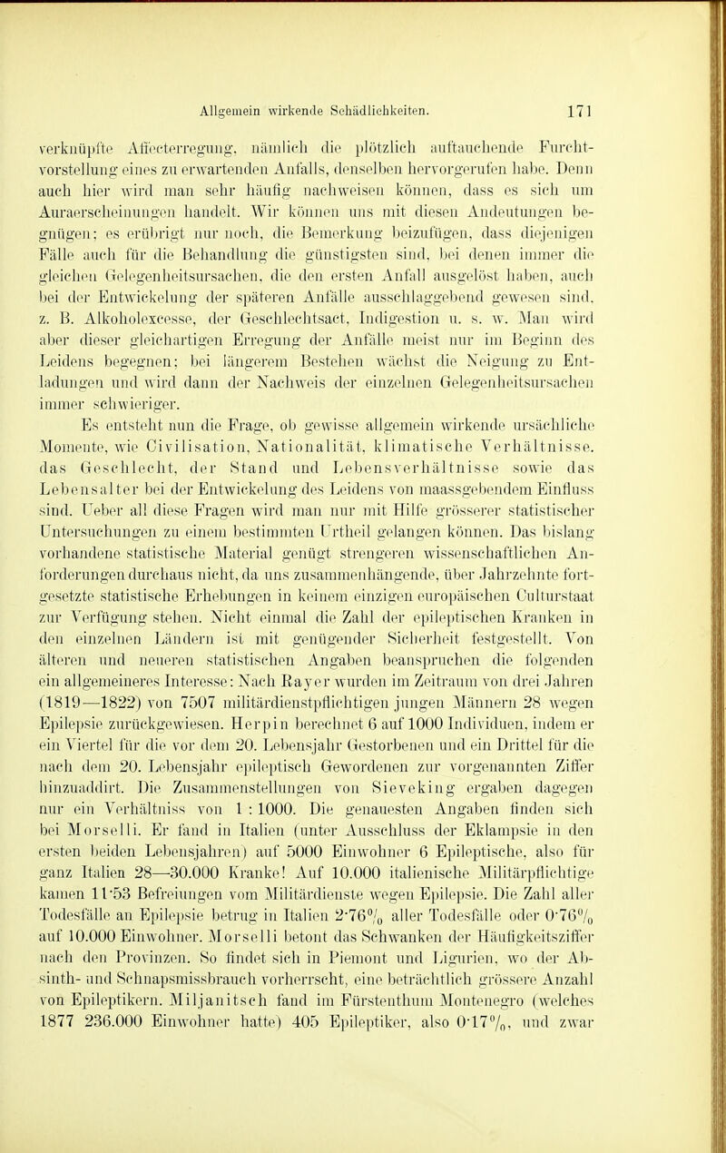 verknüpfte Affecterregung, nämlich die plötzlich auftauchende Furcht- vorstellung eines zu erwartenden Anfalls, denselben hervorgerufen habe. Denn auch hier wird man sehr häufig nachweisen können, dass es sich um Auraerscheinungen handelt. Wir können uns mit diesen Andeutungen be- gnügen; es erübrigt nur noch, die Bemerkung beizufügen, dass diejenigen Fälle auch für die Behandlung die günstigsten sind, bei denen immer die gleichen Gelegen heitsursachen, die den ersten Anfall ausgelöst haben, auch bei der Entwickelung der späteren Anfälle ausschlaggebend gewesen sind, z. B. Alkoholexcesse, der Geschlechtsact, Indigestion u. s. w. Man wird aber dieser gleichartigen Erregung der Anfälle meist nur im Beginn des Leidens begegnen; bei längerem Bestehen wächst die Neigung zu Ent- ladungen und wird dann der Nachweis der einzelnen Gelegenbeitsursachen immer schwieriger. Es entsteht nun die Frage, ob gewisse allgemein wirkende ursächliche Momente, wie Civilisation, Nationalität, klimatische Verhältnisse, das Geschlecht, der Stand und Lebensverhältnisse sowie das Lebensalter bei der Entwickelung des Leidens von maassgebendem Einfhiss sind. Ueber all diese Fragen wird man nur mit Hilfe grösserer statistischer Untersuchungen zu einem bestimmten Urtheil gelangen können. Das bislang vorhandene statistische Material genügt strengeren wissenschaftlichen An- forderungen durchaus nicht, da uns zusammenhängende, über Jahrzehnte fort- gesetzte statistische Erhebungen in keinem einzigen europäischen Culturstaat zur Verfügung stehen. Nicht einmal die Zahl der epileptischen Kranken in den einzelnen Ländern ist mit genügender Sicherheit festgestellt. Von älteren und neueren statistischen Angaben beanspruchen die folgenden ein allgemeineres Interesse: Nach Kay er wurden im Zeitraum von drei Jahren (1819—1822) von 7507 militärdienstpflichtigen jungen Männern 28 wegen Epilepsie zurückgewiesen. Herpin berechnet 6 auf 1000 Individuen, indem er ein Viertel für die vor dem 20. Lebensjahr Gestorbenen und ein Drittel für die nach dem 20. Lebensjahr epileptisch Gewordenen zur vorgenannten Ziffer hinzuaddirt. Die Zusammenstellungen von Sieveking ergaben dagegen nur ein Verhältnis* von 1 : 1000. Die genauesten Angaben finden sich bei Morselli. Er fand in Italien (unter Ausschluss der Eklampsie in den ersten beiden Lebensjahren) auf 5000 Einwohner 6 Epileptische, also für ganz Italien 28—30.000 Kranke! Auf 10.000 italienische Militärpflichtige kamen 11 53 Befreiungen vom Militärdienste wegen Epilepsie. Die Zahl aller Todesfälle an Epilepsie betrug in Italien 2-76% aller Todesfälle oder 0-76°/0 auf 10.000 Einwohner. Morselli betont das Schwanken der Häufigkeitsziffer nach den Provinzen. So findet sich in Piemont und Ligurien, wo der Ab- sinth- und Schnapsmissbrauch vorherrscht, eine beträchtlich grössere Anzahl von Epileptikern. Miljanitsch fand im Fürstenthum Montenegro (welches 1877 236.000 Einwohner hatte) 405 Epileptiker, also 0-1:7%, und zwar