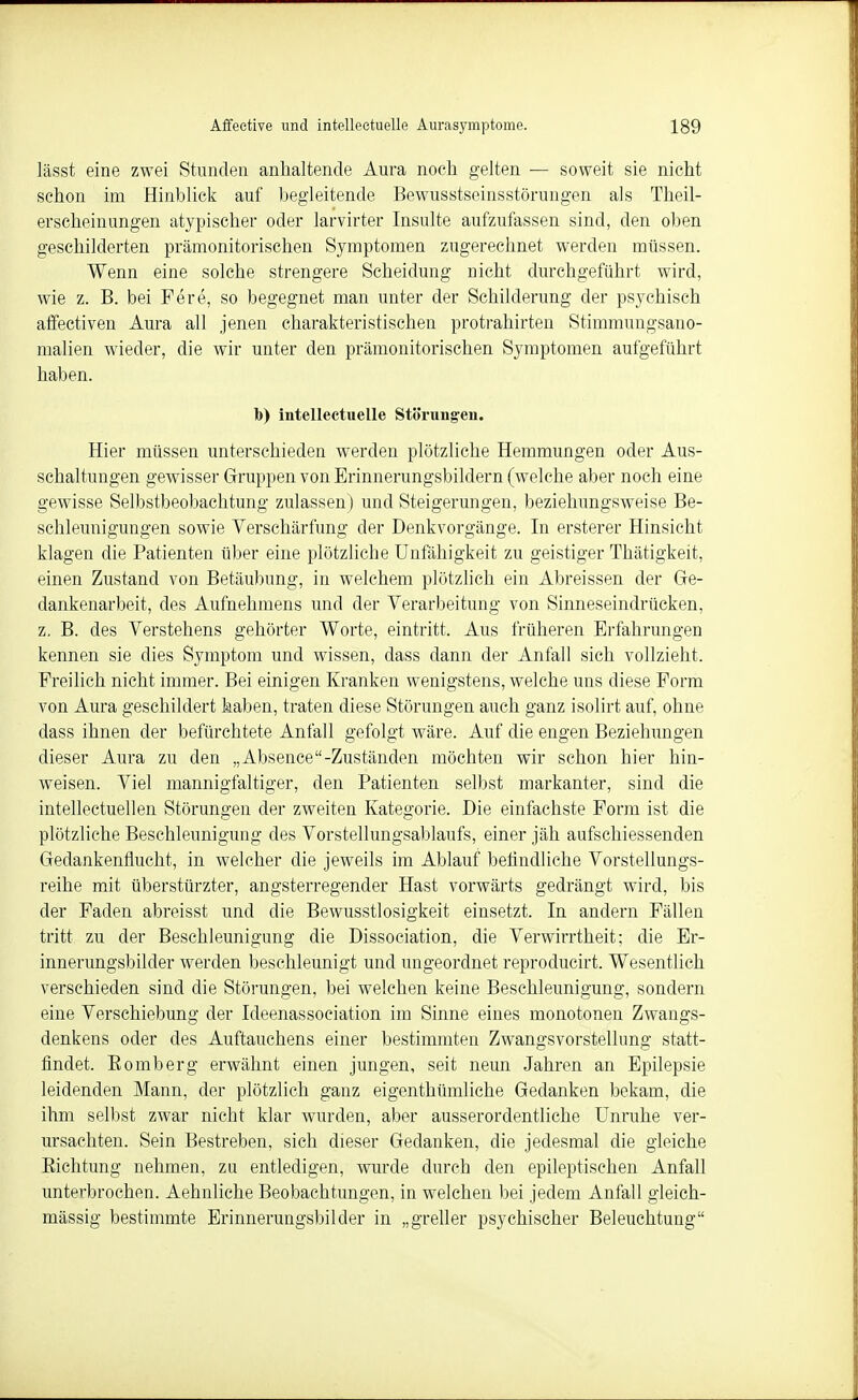 lässt eine zwei Stunden anhaltende Aura noch gelten — soweit sie nicht schon im Hinblick auf begleitende Bewusstseinsstörungen als Theil- erscheinungen atypischer oder larvirter Insulte aufzufassen sind, den oben geschilderten prämonitorischen Symptomen zugerechnet werden müssen. Wenn eine solche strengere Scheidung nicht durchgeführt wird, wie z. B. bei Fere, so begegnet man unter der Schilderung der psychisch affectiven Aura all jenen charakteristischen protrahirten Stimmungsano- malien wieder, die wir unter den prämonitorischen Symptomen aufgeführt haben. D) intelleetuelle Störungen. Hier müssen unterschieden werden plötzliche Hemmungen oder Aus- schaltungen gewisser Gruppen von Erinnerungsbildern (welche aber noch eine gewisse Selbstbeobachtung zulassen) und Steigerungen, beziehungsweise Be- schleunigungen sowie Verschärfung der Denkvorgänge. In ersterer Hinsicht klagen die Patienten über eine plötzliche Unfähigkeit zu geistiger Thätigkeit, einen Zustand von Betäubung, in welchem plötzlich ein Abreissen der Ge- dankenarbeit, des Aufnehmens und der Verarbeitung von Sinneseindrücken, z. B. des Verstehens gehörter Worte, eintritt. Aus früheren Erfahrungen kennen sie dies Symptom und wissen, dass dann der Anfall sich vollzieht. Freilich nicht immer. Bei einigen Kranken wenigstens, welche uns diese Form von Aura geschildert haben, traten diese Störungen auch ganz isolirt auf, ohne dass ihnen der befürchtete Anfall gefolgt wäre. Auf die engen Beziehungen dieser Aura zu den „Absence-Zuständen möchten wir schon hier hin- weisen. Viel mannigfaltiger, den Patienten selbst markanter, sind die intellectuellen Störungen der zweiten Kategorie. Die einfachste Form ist die plötzliche Beschleunigung des Vorstellungsablaufs, einer jäh aufschiessenden Gedankenflucht, in welcher die jeweils im Ablauf befindliche Vorstellungs- reihe mit überstürzter, angsterregender Hast vorwärts gedrängt wird, bis der Faden abreisst und die Bewusstlosigkeit einsetzt. In andern Fällen tritt zu der Beschleunigung die Dissociation, die Verwirrtheit; die Er- innerungsbilder werden beschleunigt und ungeordnet reproducirt. Wesentlich verschieden sind die Störungen, bei welchen keine Beschleunigung, sondern eine Verschiebung der Ideenassoeiation im Sinne eines monotonen Zwangs- denkens oder des Auftauchens einer bestimmten Zwangsvorstellung statt- findet. Eomberg erwähnt einen jungen, seit neun Jahren an Epilepsie leidenden Mann, der plötzlich ganz eigenthümliche Gedanken bekam, die ihm selbst zwar nicht klar wurden, aber ausserordentliche Unruhe ver- ursachten. Sein Bestreben, sich dieser Gedanken, die jedesmal die gleiche Eichtung nehmen, zu entledigen, wurde durch den epileptischen Anfall unterbrochen. Aehnliche Beobachtungen, in welchen bei jedem Anfall gleich- mässig bestimmte Erinnerungsbilder in „greller psychischer Beleuchtung