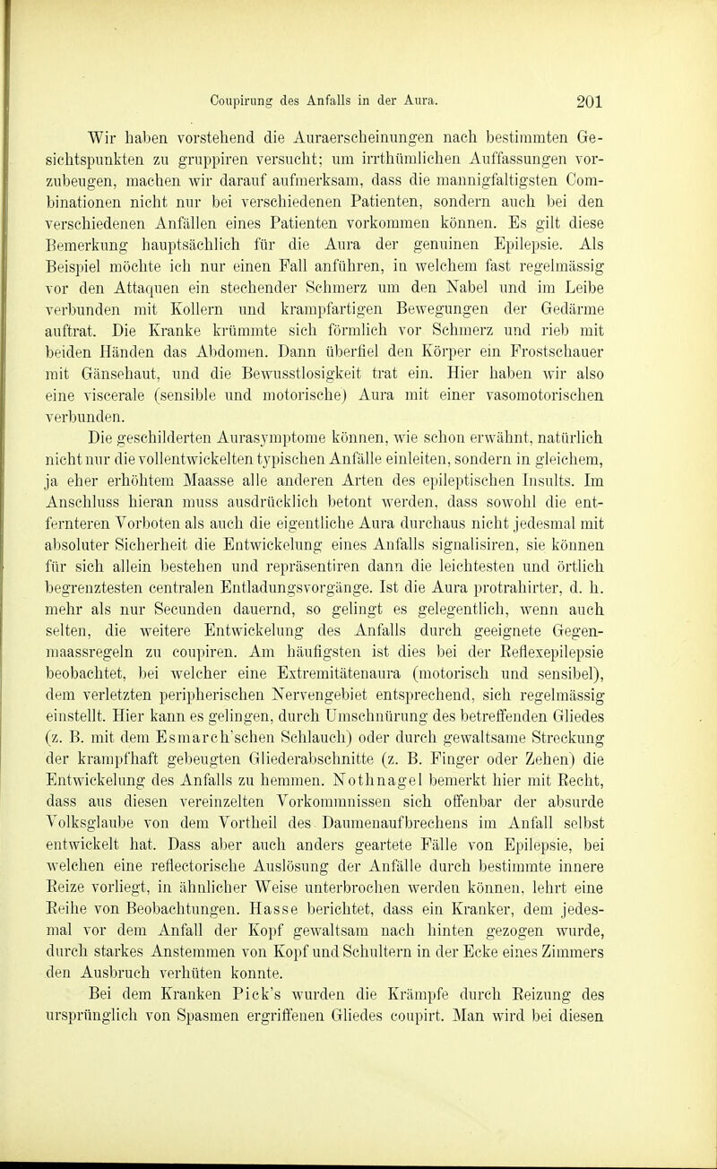 Wir haben vorstehend die Auraerscheinungen nach bestimmten Ge- sichtspunkten zu gruppiren versucht; um irrthümlichen Auffassungen vor- zubeugen, machen wir darauf aufmerksam, dass die mannigfaltigsten Com- binationen nicht nur bei verschiedenen Patienten, sondern auch bei den verschiedenen Anfällen eines Patienten vorkommen können. Es gilt diese Bemerkung hauptsächlich für die Aura der genuinen Epilepsie. Als Beispiel möchte ich nur einen Fall anführen, in welchem fast regelmässig vor den Attaquen ein stechender Schmerz um den Nabel und im Leibe verbunden mit Kollern und krampfartigen Bewegungen der Gedärme auftrat. Die Kranke krümmte sich förmlich vor Schmerz und rieb mit beiden Händen das Abdomen. Dann überfiel den Körper ein Frostschauer mit Gänsehaut, und die Bewusstlosigkeit trat ein. Hier haben wir also eine viscerale (sensible und motorische) Aura mit einer vasomotorischen verbunden. Die geschilderten Aurasymptome können, wie schon erwähnt, natürlich nicht nur die voll entwickelten typischen Anfälle einleiten, sondern in gleichem, ja eher erhöhtem Maasse alle anderen Arten des epileptischen Insults. Im Anschluss hieran muss ausdrücklich betont werden, dass sowohl die ent- fernteren Vorboten als auch die eigentliche Aura durchaus nicht jedesmal mit absoluter Sicherheit die Entwickelung eines Anfalls signalisiren, sie können für sich allein bestehen und repräsentiren dann die leichtesten und örtlich begrenztesten centralen Entladungsvorgänge. Ist die Aura protrahirter, d. h. mehr als nur Secunden dauernd, so gelingt es gelegentlich, wenn auch selten, die weitere Entwickelung des Anfalls durch geeignete Gegen- maassregeln zu coupiren. Am häufigsten ist dies bei der Reflexepilepsie beobachtet, bei welcher eine Extremitätenaura (motorisch und sensibel), dem verletzten peripherischen Nervengebiet entsprechend, sich regelmässig einstellt. Hier kann es gelingen, durch Umschnürung des betreffenden Gliedes (z. B. mit dem Esmarch'schen Schlauch) oder durch gewaltsame Streckung der krampfhaft gebeugten Gliederabschnitte (z. B. Finger oder Zehen) die Entwickelung des Anfalls zu hemmen. Nothnagel bemerkt hier mit Recht, dass aus diesen vereinzelten Vorkommnissen sich offenbar der absurde Volksglaube von dem Vortheil des Daumenaufbrechens im Anfall selbst entwickelt hat. Dass aber auch anders geartete Fälle von Epilepsie, bei welchen eine reflectorische Auslösung der Anfälle durch bestimmte innere Eeize vorliegt, in ähnlicher Weise unterbrochen werden können, lehrt eine Reihe von Beobachtungen. Hasse berichtet, dass ein Kranker, dem jedes- mal vor dem Anfall der Kopf gewaltsam nach hinten gezogen wurde, durch starkes Anstemmen von Kopf und Schultern in der Ecke eines Zimmers den Ausbruch verhüten konnte. Bei dem Kranken Pick's wurden die Krämpfe durch Reizung des ursprünglich von Spasmen ergriffenen Gliedes coupirt. Man wird bei diesen