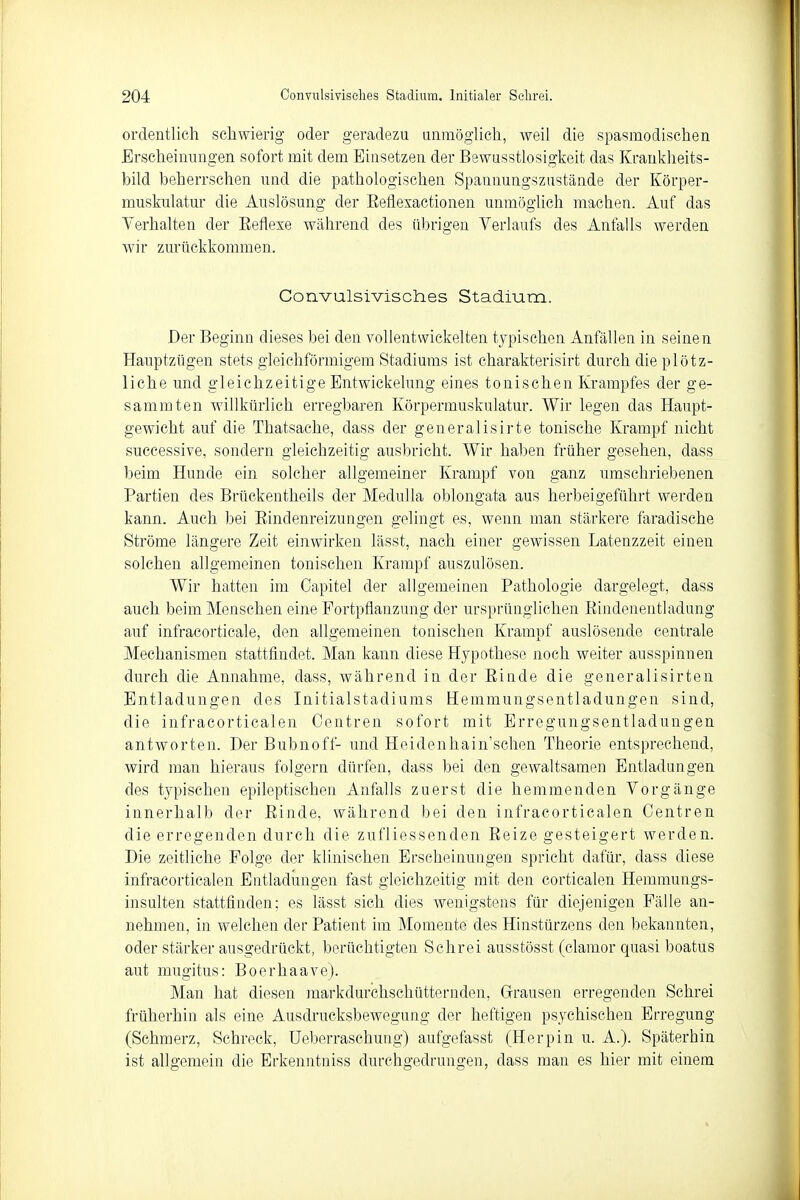 ordentlich schwierig oder geradezu unmöglich, weil die spasmodischen Erscheinungen sofort mit dem Einsetzen der Bewusstlosigkeit das Krankheits- bild beherrschen und die pathologischen Spannungszustände der Körper- muskulatur die Auslösung der Beflexactionen unmöglich machen. Auf das Verhalten der Beflexe während des übrigen Verlaufs des Anfalls werden wir zurückkommen. Convulsivisches Stadium. Der Beginn dieses bei den vollentwickelten typischen Anfällen in seinen Hauptzügen stets gleichförmigem Stadiums ist charakterisirt durch die plötz- liche und gleichzeitige Entwickelung eines tonischen Krampfes der ge- sammten willkürlich erregbaren Körpermuskulatur. Wir legen das Haupt- gewicht auf die Thatsache, dass der generalisirte tonische Krampf nicht successive, sondern gleichzeitig ausbricht. Wir haben früher gesehen, dass beim Hunde ein solcher allgemeiner Krampf von ganz umschriebenen Partien des Brückentheils der Medulla oblongata aus herbeigeführt werden kann. Auch bei Bindenreizungen gelingt es, wenn man stärkere faradische Ströme längere Zeit einwirken lässt, nach einer gewissen Latenzzeit einen solchen allgemeinen tonischen Krampf auszulösen. Wir hatten im Capitel der allgemeinen Pathologie dargelegt, dass auch beim Menschen eine Fortpflanzung der ursprünglichen Bindenentladung auf infracorticale, den allgemeinen tonischen Krampf auslösende centrale Mechanismen stattfindet. Man kann diese Hypothese noch weiter ausspinnen durch die Annahme, dass, während in der Binde die generalisirten Entladungen des Initialstadiums Hemmungsentladungen sind, die infracorticalen Centren sofort mit Erregungsentladungen antworten. Der Bubnoff- und Heidenhainsehen Theorie entsprechend, wird man hieraus folgern dürfen, dass bei den gewaltsamen Entladungen des typischen epileptischen Anfalls zuerst die hemmenden Vorgänge innerhalb der Einde, während bei den infracorticalen Centren die erregenden durch die zufliessenden Eeize gesteigert werden. Die zeitliche Folge der klinischen Erscheinungen spricht dafür, dass diese infracorticalen Entladungen fast gleichzeitig mit den corticalen Hemmungs- insulten stattfinden; es lässt sich dies wenigstens für diejenigen Fälle an- nehmen, in welchen der Patient im Momente des Hinstürzens den bekannten, oder stärker ausgedrückt, berüchtigten Schrei ausstösst (clamor quasi boatus aut mugitus: Boerhaave). Man hat diesen markdurchschütternden, Grausen erregenden Schrei früherhin als eine Ausdrucksbewegung der heftigen psychischen Erregung (Schmerz, Schreck, Ueberraschung) aufgefasst (Herpin u. A.). Späterhin ist allgemein die Erkenntniss durchgedrungen, dass man es hier mit einem