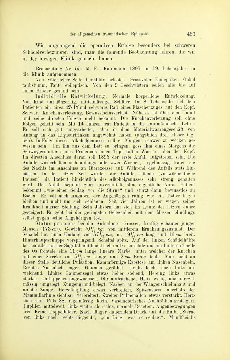 Wie ungenügend die operativen Erfolge besonders bei schweren Schädelverletzungen sind, mag die folgende Beobachtung lehren, die wir in der hiesigen Klinik gemacht haben. Beobachtung Nr. 55. M. F., Kaufmann, 1897 im 19. Lebensjahre in die Klinik aufgenommen. Von väterlicher Seite hereditär belastet. Grossvater Epileptiker, Onkel taubstumm, Tante epileptisch. Von den 9 Geschwistern sollen alle bis auf einen Bruder gesund sein. Individuelle EntWickelung: Normale körperliche Entwicklung. Von Kind auf jähzornig, mittelmässiger Schüler. Im 8. Lebensjahr fiel dem Patienten ein circa 25 Pfund schweres Ead eines Flaschenzuges auf den Kopf. Schwere Knochenverletzung, Bewusstseinsverlust. Näheres ist über den Unfall und seine directen Folgen nicht bekannt. Die Knochenverletzung soll ohne Folgen geheilt sein. Mit 14 Jahren trat Patient in die kaufmännische Lehre. Er soll sich gut eingearbeitet, aber in dem Materialwaarengeschäft von Anfang an das Liqueurtrinken angewöhnt haben (angeblich drei Gläser täg- lich). In Folge dieses Alkoholgenusses soll er Morgens schwer zu wecken ge- wesen sein. Um ihn aus dem Bett zu bringen, goss ihm eines Morgens die Schwiegermutter seines Principals einen Topf kalten Wassers über den Kopf. Im directen Anschluss daran soll 1895 der erste Anfall aufgetreten sein. Die Anfälle wiederholten sich anfangs alle zwei Wochen, regelmässig traten sie des Nachts im Anschluss an Bierexcesse auf. Während des Anfalls stets Ein- nässen. In der letzten Zeit wurden die Anfälle seltener (vierwöchentliche Pausen), da Patient hinsichtlich des Alkoholgenusses sehr streng gehalten wird. Der Anfall beginnt ganz unvermittelt, ohne eigentliche Aura. Patient bekommt „wie einen Schlag vor die Stirne'' und stürzt dann bewusstlos zu Boden. Er soll nach Angaben der Angehörigen ruhig wie ein Todter liegen bleiben und nicht um sich schlagen. Seit vier Jahren ist er wegen seiner Krankheit ausser Stellung. Sein Jähzorn hat sich im Laufe der letzten Jahre gesteigert. Er geht bei der geringsten Gelegenheit mit dem Messer blindlings selbst gegen seine Angehörigen los. Status praesens bei der Aufnahme: Grosser, kräftig gebauter junger Mensch (173 cm). Gewicht 70l/j leg; von mittlerem Ernährungszustand. Der Schädel hat einen Umfang von hlll2cm, ist ld1^ cm lang und 16 cm breit. Hinterhauptschuppe vorspringend, Scheitel spitz. Auf der linken Schädelhälfte fast parallel mit der Sagittalnaht findet sieh im Os parietale und im hinteren Theile des Os frontale eine 11 cm lange lineare Narbe, unter welcher der Knochen auf einer Strecke von d1/^ cm Länge und 2 cm Breite fehlt. Man sieht an dieser Stelle deutliche Pulsation. Kammförmige Exostose am linken Nasenbein. Eechtes Nasenloch enger, Gaumen geröthet. Uvula leicht nach links ab- weichend. Linkes Gaumensegel etwas höher stehend, Hebung links etwas stärker. Ohrläppchen angewachsen, Ohren abstehend. Helix wenig und unregel- mässig umgelegt. Zungengrund belegt. Narben an der Wangenschleimhaut und an der Zunge. Herzdämpfung etwas verbreitert, Spitzenstoss innerhalb der Mammillarlinie sichtbar, verbreitert. Zweiter Pulmonalton etwas verstärkt. Herz- töne rein. Puls 88, regelmässig, klein. Vasomotorisches Nachröthen gesteigert. Pupillen mittelweit, links weiter als rechts, normale Eeaction. Augenbewegungen frei. Keine Doppelbilder. Nach länger dauerndem Druck auf die Bulbi „Sterne von links nach rechts fliegend, „ein Ding, was so schlägt. Mnndfaeialis