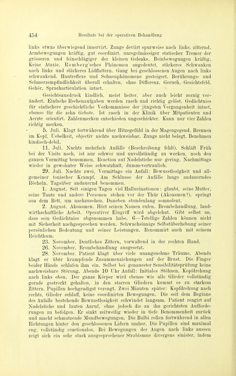 links etwas überwiegend innervirt. Zunge deviirt spurweise nach links, zitternd. Armbewegungen kräftig, gut coordinirt, unregelmässiger statischer Tremor der grösseren und feinschlägiger der kleinen Gelenke. Beinbewegungen kräftig. Keine Ataxie. Eomberg'sches Phänomen angedeutet, stärkeres Schwanken nach links und stärkeres Lidflattern. Gang bei geschlossenen Augen nach links schwankend. Hautreflexe und Sehnenphänomene gesteigert. Berührungs- und Schmerzempfindlichkeit überall erhalten, ohne Differenz. Geruch, Gesichtsfeld, Gehör, Spracharticulation intact. Gesichtsausdruck kindlich, meist heiter, aber auch leicht zornig ver- ändert. Einfache Bechenaufgaben werden rasch und richtig gelöst. Gedächtniss für einfachere geschichtliche Vorkommnisse der jüngsten Vergangenheit intact, ebenso für die zehn Gebote. Ist rasch in der Klinik über Mitpatienten und Aerzte orientirt. Zahlenmerken entschieden ungeschickter. Kann nur vier Zahlen richtig merken. 5. Juli. Klagt fortwährend über Hitzegefühl in der Magengegend, Brennen im Kopf, Uebelkeit, objectiv nichts nachweisbar. Zunge nicht belegt. Benehmen kindisch-debil. 11. Juli. Nachts mehrfach Anfälle (Beschreibung fehlt). Schläft Früh bei der Visite noch, ist nur schwer und unvollständig zu wecken, noch den ganzen Vormittag benommen, Beaction auf Nadelstiche nur gering. Nachmittags wieder in gewohnter Weise schwatzhaft, dumm-vertraulich. 29. Juli. Nachts zwei, Vormittags ein Anfall: Bewusstlosigkeit und all- gemeiner tonischer Krampf. Am Schlüsse der Anfälle lange andauerndes Röcheln. Tagsüber andauernd benommen. 1. August. Seit einigen Tagen viel Hallucinationen: glaubt, seine Mutter, seine Tante und andere Personen stehen vor der Thür (Akoasmen?), springt aus dem Bett, um nachzusehen. Daneben stundenlang somnolent. 2. August. Akoasmen. Hört seinen Namen rufen. Brombehandlung, land- wirtschaftliche Arbeit. Operativer Eingriff wird abgelehnt. Gibt selbst an, dass sein Gedächtniss abgenommen habe. 6—7stellige Zahlen können nicht mit Sicherheit nachgesprochen werden. Schwachsinnige Selbstüberhebung seiner persönlichen Bedeutung und seiner Leistungen. Renommirt auch mit seinem Reichthum. 23. November. Deutliches Zittern, vorwaltend in der rechten Hand. 26. November. Brombehandlung ausgesetzt. 28. November. Patient klagt über viele unangenehme Träume. Abends klagt er über krampfende Zusammenziehungen auf der Brust. Die Finger beider Hände schlafen ihm ein. Selbst bei genauester Sensibilitätsprüfung keine nachweisbare Störung. Abends 10 Uhr Anfall: Initiales Stöhnen, Kopfdrehung nach links oben. Der ganze Körper wird ebenso wie alle Glieder vollständig gerade gestreckt gehalten, in den starren Gliedern kommt es zu starkem Zittern. Pupillen hochgradigst verengt. Zwei Minuten später: Kopfdrehung nach rechts, Glieder schlaff, keine coordinirten Bewegungen. Die seit dem Beginne des Anfalls bestehende Bewusstlosigkeit schwindet langsam. Patient reagirt auf Nadelstiche und lauten Anruf, ohne jedoch die an ihn gerichteten Aufforde- rungen zu befolgen. Er sinkt zeitweilig wieder in tiefe Benommenheit zurück und macht schmatzende Mundbewegungen. Die Bulbi rollen fortwährend in allen Richtungen hinter den geschlossenen Lidern umher. Die Pupillen sind maximal eng, vollständig reactionslos. Bei Bewegungen der Augen nach links aussen zeigt sich ein sehr stark ausgesprochener Strabismus divergens sinister, indem