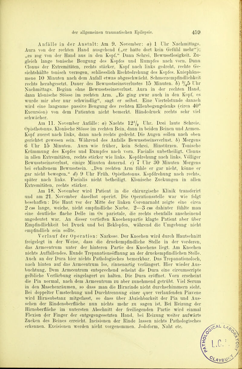 Anfälle in der Anstalt: Am 9. November: a) 1 Uhr Nachmittags. Aura von der rechten Hand ausgehend („er hatte dort kein Gefühl mehr); „es zog von der Hand ans in den Kopf. Dann Schrei, Bewusstlosigkeit. Zu- gleich lange tonische Beugung des Kopfes und Kampfes nach vorn. Dann Clonus der Extremitäten, rechts stärker, Kopf nach links gedreht, rechte Ge- siehtshälfte tonisch verzogen, schliesslich Rechtsdrehang des Kopfes. Kniephäno- mene 10 Minuten nach dem Anfall etwas abgeschwächt. Schmerzempfindlichkeit rechts herabgesetzt. Dauer des Bewusstseinsverlustes 15 Minuten, b) 3/45 Uhr Nachmittags. Beginn ohne Bewusstseinsverlust. Aura in der rechten Hand, dann klonische Stösse im rechten Arm. „Bs ging zwar auch in den Kopf, es wurde mir aber nur schwindlig, sagt er selbst. Eine Viertelstunde danach wird eine langsame passive Beugung des rechten Ellenbogengelenks (circa 40° Excursion) von dem Patienten nicht bemerkt. Händedruck rechts sehr viel schwächer. Am 11. November Anfälle: a) Nachts 12'/2 Uhr. Drei laute Schreie. Opisthotonus. Klonische Stösse im rechten Bein, dann in beiden Beinen und Armen. Kopf zuerst nach links, dann nach rechts gedreht. Die Augen sollen nach oben gerichtet gewesen sein. Während des Anfalls Bewusstseinsverlust. b) Morgens 6 Uhr 15 Minuten. Aura wie früher, kein Schrei. Hinstürzen. Tonische Krümmung des Kopfes und Kumpfes nach vorn. Facialis anbetheiligt. Clonus in allen Extremitäten, rechts stärker wie links. Kopfdrehung nach links. Völliger Bewusstseinsverlust, einige Minuten dauernd, c) 7 Uhr 30 Minuten Morgens bei erhaltenem Bewusstsein. „Den rechten Arm fühle er gar nicht, könne er gar nicht bewegen. d) 9 Uhr Früh. Opisthotonus. Kopfdrehung nach rechts, später nach links. Facialis nicht betheiligt. Klonische Zuckungen in allen Extremitäten, rechts stärker. Am 18. November wird Patient in die chirurgische Klinik transferirt and am 21. November daselbst operirt. Die Operationsstelle war wie folgt beschaffen: Die Haut vor der Mitte der linken Coronarnaht zeigte eine circa 2 cm lange, weiche, nicht empfindliche Narbe. 2—3 cm dahinter fühlte man eine deutliche flache Delle im Os parietale, die rechts ebenfalls anscheinend angedeutet war. An dieser vertieften Knochenpartie klagte Patient aber über Empfindlichkeit bei Druck und bei Beklopfen, während die Umgebung nicht empfindlich sein sollte. Verlauf der Operation: Narkose. Der Knochen wird durch Hautschnitt freigelegt in der Weise, dass die druckempfindliche Stelle in der vorderen, das Armcentrum unter der hinteren Partie des Knochens liegt. Am Knochen nichts Auffallendes. Runde Trepanationsöffnung an der druckempfindlichen Stelle. Auch an der Dura hier nichts Pathologisches bemerkbar. Das Trepanationsloch, nach hinten auf das Armcentrum los, rinnenartig verlängert. Hier wieder Aus- buchtung. Dem Armcentrum entsprechend scheint die Dura eine circumscripte gelbliche Verfärbung eingelagert zu halten. Die Dura eröffnet. Vorn erscheint die Pia normal, nach dem Arrncentruni zu aber zunehmend getrübt. Viel Serum in den Maschenräumen, so dass man die Hirnrinde nicht durchschimmern sieht. Bei doppelter Umstechung und Durehtrennung einer quer verlaufenden Piavene wird Hirnsubstanz mitgefasst, so dass über Abziehbarkeit der Pia und Aus- sehen der Rindenoberfläche nun nichts mehr zu sagen ist. Bei Reizung der Hirnoberfläche im untersten Abschnitt der freiliegenden Partie wird einmal Flexion der Finger der entgegengesetzten Hand, bei Reizung weiter aufwärts Zucken des Beines erreicht. Incisionen der Rinde lassen nichts Pathologisches erkennen. Excisionen werden nicht vorgenommen. Jodoform, Naht etc.