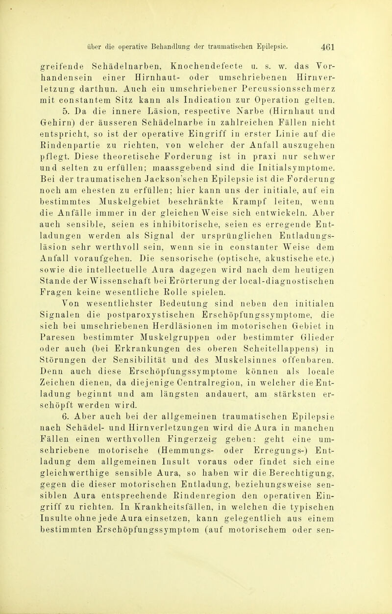 greifende Schädelnarben, Knochendefecte u. s. w. das Vor- handensein einer Hirnhaut- oder umschriebenen Hirnver- letzung darthun. Auch ein umschriebener Percussionsschmerz mit constantem Sitz kann als Indication zur Operation gelten. 5. Da die innere Läsion, respective Narbe (Hirnhaut und Gehirn) der äusseren Schädelnarbe in zahlreichen Fällen nicht entspricht, so ist der operative Eingriff in erster Linie auf die Rindenpartie zu richten, von welcher der Anfall auszugehen pflegt. Diese theoretische Forderung ist in praxi nur schwer und selten zu erfüllen; maassgebend sind die Initialsymptome. Bei der traumatischen Jackson'schen Epilepsie ist die Forderung noch am ehesten zu erfüllen; hier kann uns der initiale, auf ein bestimmtes Muskelgebiet beschränkte Krampf leiten, wenn die Anfälle immer in der gleichen Weise sich entwickeln. Aber auch sensible, seien es inhibitorische, seien es erregende Ent- ladungen werden als Signal der ursprünglichen Entladungs- läsion sehr werthvoll sein, wenn sie in constanter Weise dem Anfall voraufgehen. Die sensorische (optische, akustische etc.) sowie die intellectuelle Aura dagegen wird nach dem heutigen Stande der Wissenschaft bei Erörterung der local-diagnostischen Fragen keine wesentliche Eolle spielen. Von wesentlichster Bedeutung sind neben den initialen Signalen die postparoxystischen Erschöpfungssymptome, die sich bei umschriebenen Herdläsionen im motorischen Gebiet in Paresen bestimmter Muskelgruppen oder bestimmter Glieder oder auch (bei Erkrankungen des oberen Scheitellappens) in Störungen der Sensibilität und des Muskelsiuues offenbaren. Denn auch diese Erschöpfungssymptome können als locale Zeichen dienen, da diejenige Centrairegion, in welcher dieEnt- ladung beginnt und am längsten andauert, am stärksten er- schöpft werden wird. 6. Aber auch bei der allgemeinen traumatischen Epilepsie nach Schädel- und Hirnverletzungen wird die Aura in manchen Fällen einen werthvollen Fingerzeig geben: geht eine um- schriebene motorische (Hemmungs- oder Erregungs-) Ent- ladung dem allgemeinen Insult voraus oder findet sich eine gleichwerthige sensible Aura, so haben wir die Berechtigung, gegen die dieser motorischen Entladung, beziehungsweise sen- siblen Aura entsprechende Rindenregion den operativen Ein- griff zu richten. In Krankheitsfällen, in welchen die typischen Insulte ohne jede Aura einsetzen, kann gelegentlich aus einem bestimmten Erschöpfungssymptom (auf motorischem oder sen-