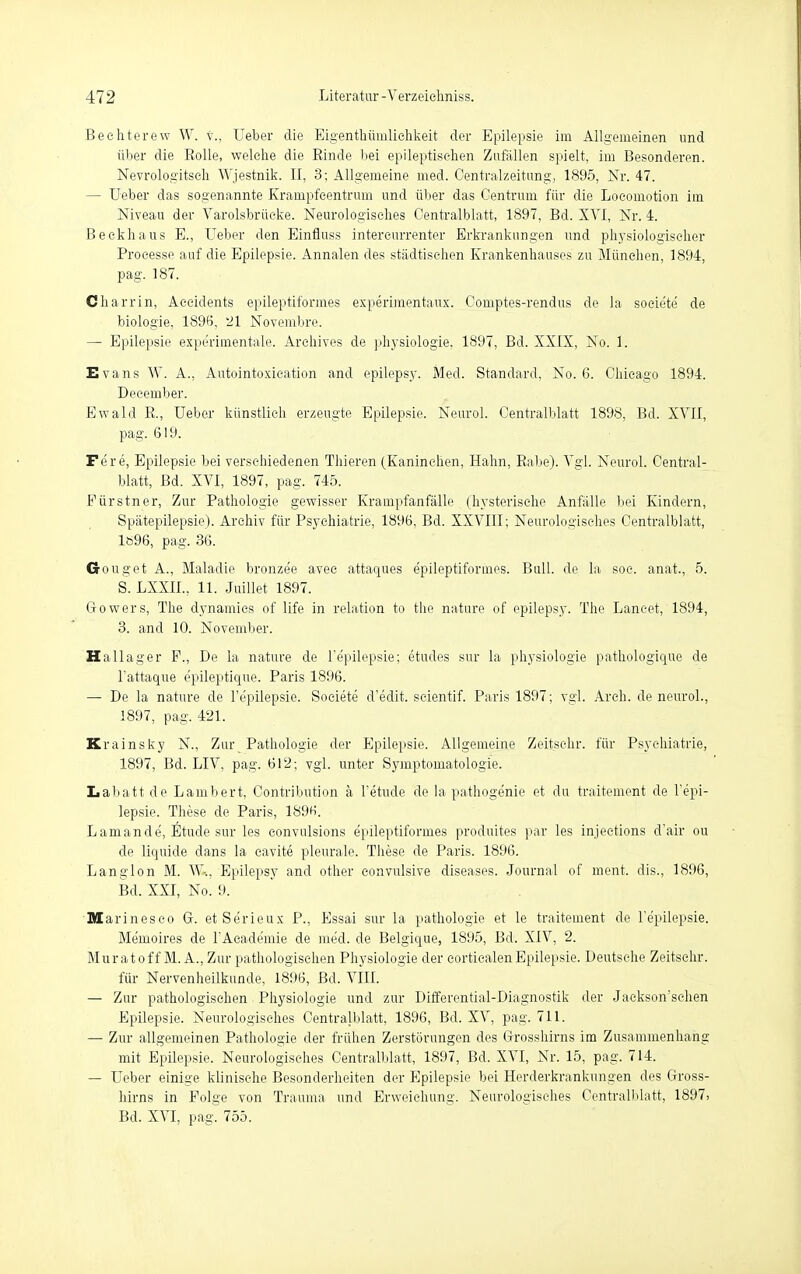 Bechterew W. v., Ueber die Eigenthüinliehkeit der Epilepsie im Allgemeinen und über die Rolle, welche die Rinde bei epileptischen Zufallen spielt, im Besonderen. Nevrologitsch Wjestnik. II, 3; Allgemeine med. Centralzeitung, 1895, Nr. 47. — Ueber das sogenannte Krampfcentrum und über das Centrum für die Locomotion im Niveau der Varolsbrüeke. Neurologisches Oentralblatt, 1897, Bd. XVI, Nr. 4. Beckhaus E., Ueber den Einfiuss intereurrenter Erkrankungen und physiologischer Processe auf die Epilepsie. Annalen des städtischen Krankenhauses zu München, 1894, pag. 187. Charrin, Aeeidents epileptiformes experimentaux. Comptes-rendus de la socie'te de biologie, 1896, 21 Novembre. — Epilepsie experimentale. Archives de physiologie, 1897, Bd. XXIX, No. 1. Evans W. A., Autointoxication and epilepsy. Med. Standard, No. 6. Chicago 1894. Deeember. Ewald R., Ueber künstlich erzeugte Epilepsie. Neurol. Oentralblatt 1898, Bd. XVII, pag. 619. Fere, Epilepsie bei verschiedenen Thieren (Kaninehen, Hahn, Rabe). Vgl. Neurol. Oentral- blatt, Bd. XVI, 1897, pag. 745. Fürstner, Zur Pathologie gewisser Krampfanfälle (hysterische Anfälle bei Kindern, Spätepilepsie). Archiv für Psychiatrie, 1896, Bd. XXVIII; Neurologisches Oentralblatt, 1896, pag. 36. Gouget A., Maladie bronzee avec attaques epileptiformes. Bull, de la soe. anat., 5. S. LXXII., 11. Juillet 1897. Gowers, The dynamics of life in relation to the nature of epilepsy. The Lancet, 1894, 3. and 10. November. Ha Hager F., De la nature de l'epilepsie; etudes sur la physiologie pathologique de l'attaque epileptique. Paris 1896. — De la nature de l'epilepsie. Soeiete d'edit. seientif. Paris 1897; vgl. Arch. de neurol., 1897, pag. 421. Krainsky N., Zur Pathologie der Epilepsie. Allgemeine Zeitsehr. für Psychiatrie, 1897, Bd. LIV, pag. 612; vgl. unter Symptomatologie. Lahatt de Lambert, Contribution a Tetude de la pathogenie et du traitement de l'epi- lepsie. These de Paris, 1896. L am an de, Etüde sur les eonvulsions epileptiformes produites par les injections d'air ou de liquide dans la cavite pleurale. These de Paris. 1896. Langion M. W-., Epilepsy and other convulsive diseases. Journal of ment. dis., 1896, Bd. XXI, No. 9. Marinesco G. et Serieux P., Essai sur la pathologie et le traitement de l'epilepsie. Memoires de l'Academie de med. de Belgique, 1895, Bd. XIV, 2. Muratoff M. A., Zur pathologischen Physiologie der corticalenEpilepsie. Deutsche Zeitsehr. für Nervenheilkunde, 1896, Bd. VIII. — Zur pathologischen Physiologie und zur Differential-Diagnostik der Jackson'schen Epilepsie. Neurologisches Oentralblatt, 1896, Bd. XV, pag. 711. — Zur allgemeinen Pathologie der frühen Zerstörungen des Grosshirns im Zusammenhang mit Epilepsie. Neurologisches Oentralblatt, 1897, Bd. XVI, Nr. 15, pag. 714. — Ueber einige klinische Besonderheiten der Epilepsie bei Herderkrankungen des Gross- hirns in Folge von Trauma und Erweichung. Neurologisches Oentralblatt, 1897, Bd. XVI, pag. 755.