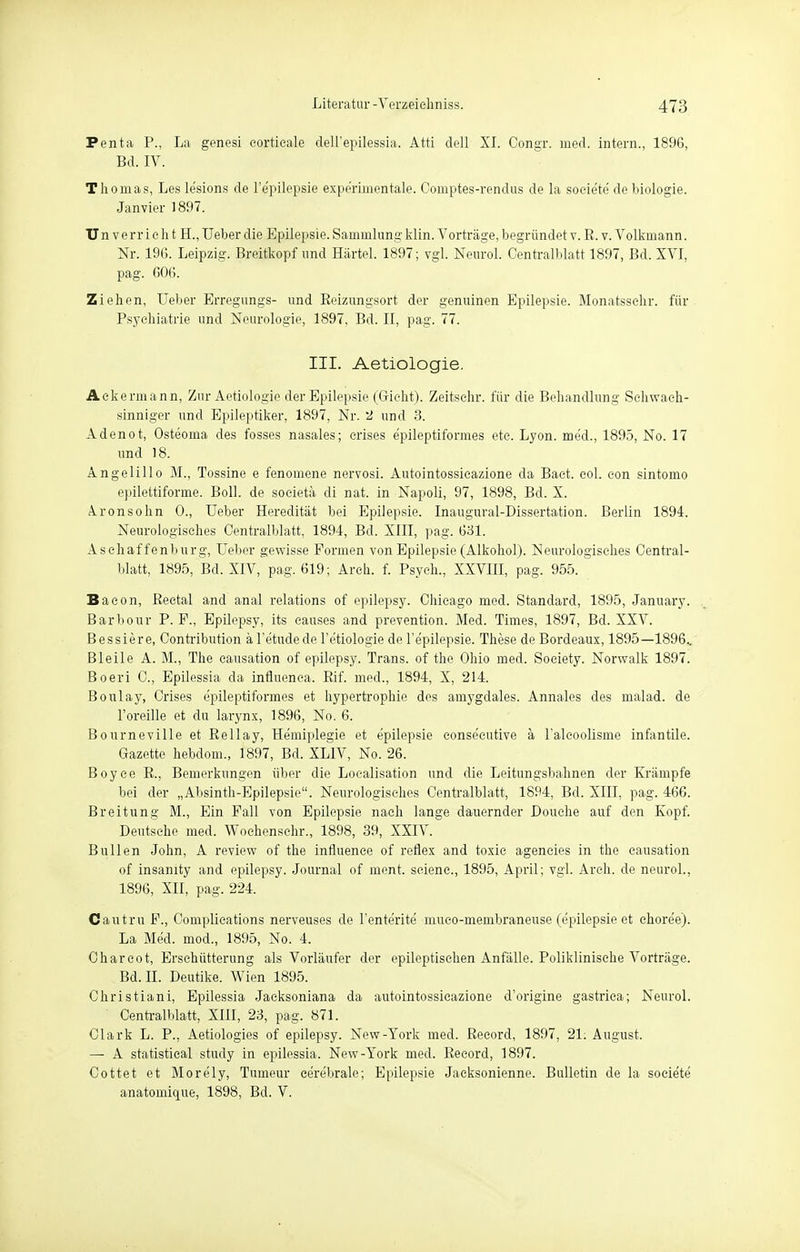 Penta P., La genesi eortieale dell'epilessia. Atti dell XI. Congr. med. intern., 1896, Bd. IV. Thomas, Les lesions de l'e'pilepsie expe'rimentale. Comptes-rendus de la soeie'te de biologie. Janvier 1897. Un verr i e h t H., Ueber die Epilepsie. Sammlung klin. Vorträge, begründet v. R. v. Volkmann. Nr. 196. Leipzig. Breitkopf und Härtel. 1897; vgl. Neurol. Centraiblatt 1897, Bd. XVI, pag. 606. Ziehen, Ueber Erregungs- und Reizungsort der genuinen Epilepsie. Monatsschr. für Psychiatrie und Neurologie, 1897, Bd. II, pag. 77. III. Aetiologie. Ackermann, Zur Aetiologie der Epilepsie (Grieht). Zeitschr. für die Behandlung Schwach- sinniger und Epileptiker, 1897, Nr. 2 und 3. Adenot, Osteorna des fosses nasales; crises epileptiformes etc. Lyon, med., 1895, No. 17 und 18. Angelillo M., Tossine e fenomene nervosi. Autointossicazione da Baet. col. eon sintomo epilettiforme. Boll, de societä di nat. in Napoli, 97, 1898, Bd. X. Aronsohn 0., Ueber Heredität bei Epilepsie. Inaugural-Dissertation. Berlin 1894. Neurologisches Centralblatt, 1894, Bd. XIII, pag. 631. Aschaffenburg, Ueber gewisse Formen von Epilepsie (Alkohol). Neurologisches Central- blatt, 1895, Bd. XIV, pag. 619; Arch. f. Psych., XXVIII, pag. 955. Bacon, Rectal and anal relations of epilepsy. Chicago med. Standard, 1895, January. Barbour P. F., Epilepsy, its causes and prevention. Med. Times, 1897, Bd. XXV. Bessiere, Contribution äl'etudede Tetiologie de Tepilepsie. These de Bordeaux, 1895—1896.. Bleile A. M., The causation of epilepsy. Trans, of the Ohio med. Society. Norwalk 1897. Boeri C, Epilessia da infiuenca. Rif. med., 1894, X, 214. Boulay, Crises epileptiformes et hypertrophie des amygdales. Annales des malad, de l'oreille et du larynx, 1896, No. 6. Bourneville et Rellay, Hemiplegie et epilepsie consecutive ä Falcoolisme infantile. Gazette hebdom., 1897, Bd. XLIV, No. 26. Boyce R., Bemerkungen über die Loealisation und die Leitungsbahnen der Krämpfe bei der „Absinth-Epilepsie. Neurologisches Centralblatt, 1894, Bd. XIII, pag. 466. Breitung M., Ein Fall von Epilepsie nach lange dauernder Douche auf den Kopf. Deutsche med. Wochenschr., 1898, 39, XXIV. Bullen John, A review of the influenae of reflex and toxic ageneies in the causation of insanity and epilepsy. Journal of ment. seienc, 1895, April; vgl. Arch. de neurol., 1896, XII, pag. 224. Cautru F., Complieations nerveuses de l'enterite muco-membraneuse (epilepsie et ehoree). La Med. mod., 1895, No. 4. Charcot, Erschütterung als Vorläufer der epileptischen Anfälle. Poliklinische Vorträge. Bd. II. Deutike. Wien 1895. Christiani, Epilessia Jacksoniana da autointossicazione d'origine gastriea; Neurol. Centralblatt, XIII, 23, pag. 871. Clark L. P., Aetiologies of epilepsy. New-York med. Reeord, 1897, 21: August. — A Statistical study in epilessia. New-York med. Record, 1897. Cottet et More'ly, Tumeur cere'brale; Epilepsie Jaeksonienne. Bulletin de la soeie'te anatomique, 1898, Bd. V.