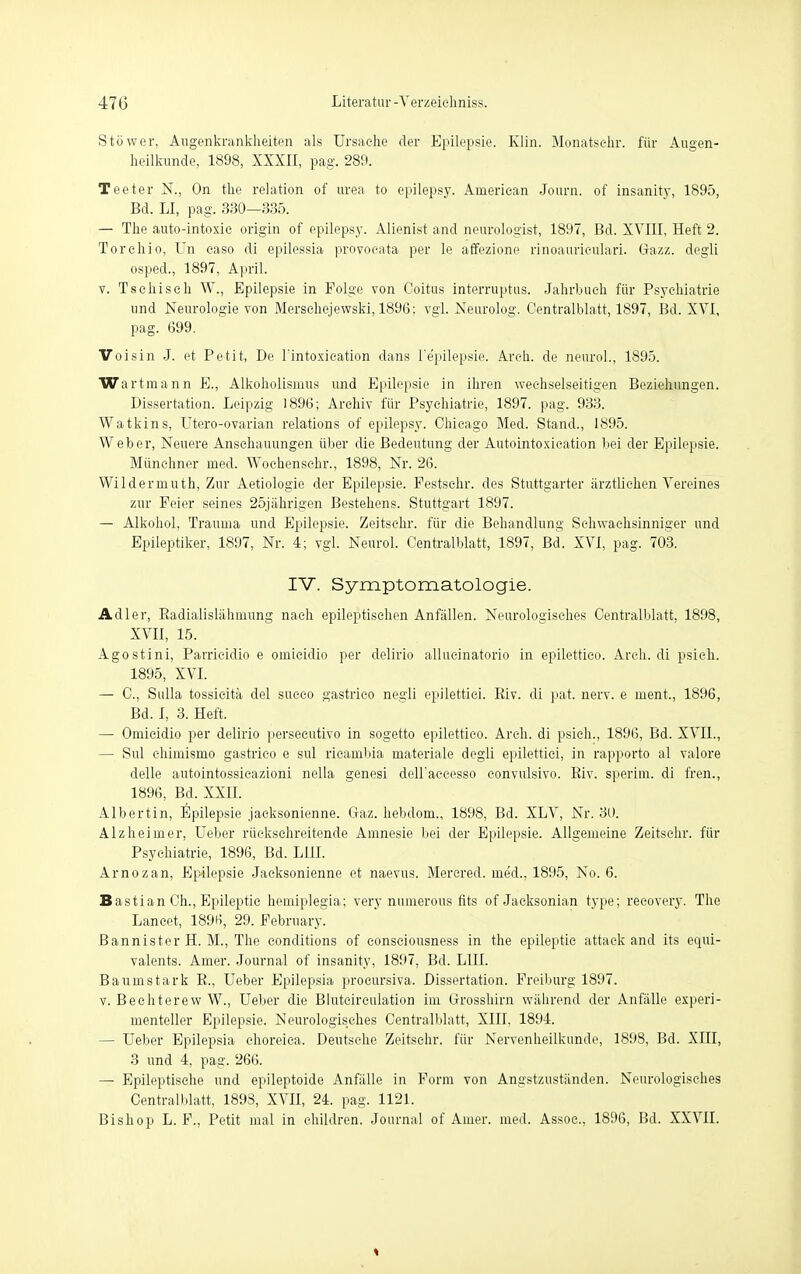 Stöwer, Augenkrankheiten als Ursache der Epilepsie. Klin. Monatschr. für Augen- heilkunde, 1898, XXXII, pag. 280. Teeter N., On the relation of urea to epilepsy. American Journ. of insanity, 1895, Bd. LI, pag. 330—335. — The auto-intoxic origin of epilepsy. Alienist and neurologist, 1897, Bd. XVIII, Heft 2. Torchio, Un caso di epilessia provocata per le affezione rinoauriculari. Gazz. degli osped., 1897, April. v. Tsehiseh W., Epilepsie in Folge von Coitus interruptus. Jahrbuch für Psychiatrie und Neurologie von Merschejewski, 1896: vgl. Neurolog. Centralblatt, 1897, Bd. XVI, pag. 699. Voisin J. et Petit, De l'intoxication dans l'e'pilepsie. Aren, de neurol., 1895. Wartinann E., Alkoholismus und Epilepsie in ihren wechselseitigen Beziehungen. Dissertation. Leipzig 1896; Archiv für Psychiatrie, 1897. pag. 933. Watkins, Utero-ovarian relations of epilepsy. Chicago Med. Stand., 1895. Weber, Neuere Anschauungen über die Bedeutung der Autointoxication bei der Epilepsie. Münchner med. Wochenschr., 1898, Nr. 26. Wildermuth, Zur Aetiologie der Epilepsie. Pestschr. des Stuttgarter ärztlichen Vereines zur Feier seines 25jährigen Bestehens. Stuttgart 1897. — Alkohol, Trauma und Epilepsie. Zeitschr. für die Behandlung Schwachsinniger und Epileptiker, 1897, Nr. 4; vgl. Neurol. Centralblatt, 1897, Bd. XVI, pag. 703. IV. Symptomatologie. Adler, Radialislälmumg nach epileptischen Anfällen. Neurologisches Centralblatt, 1898, XVII, 15. Agostini, Parrieidio e omicidio per delirio allueinatorio in epilettico. Areh. di psich. 1895, XVI. — C, Sulla tossieitä del sueco gastrico negli epilettiei. Riv. di pat. nerv, e ment., 1896, Bd. I, 3. Heft. — Omicidio per delirio persecutivo in sogetto epilettico. Areh. di psich., 1896, Bd. XVII., — Sul ehimismo gastrico e sul ricambia materiale degli epilettiei, in rapporto al valore delle autointossieazioni nella genesi dell'aceesso convulsivo. Riv. sperim. di fren., 1896, Bd. XXII. Albertin, Epilepsie jacksonienne. Gaz. hebdom., 1898, Bd. XLV, Nr. 30. Alzheimer, Ueber rüeksehreitende Amnesie bei der Epilepsie. Allgemeine Zeitschr. für Psychiatrie, 1896, Bd. Lül. Arnozan, Epilepsie Jacksonienne et naevus. Mercred. me'd., 1895, No. 6. Bastian Ch., Epileptic hemiplegia; very numerous fits of Jacksonian type; recovery. The Lancet, 1896, 29. February. Bannister H. M., The conditions of consciousness in the epileptic attaek and its equi- valents. Amer. Journal of insanity, 1897, Bd. L1II. Baumstark R., Ueber Epilepsia proeursiva. Dissertation. Freiburg 1897. v. Bechterew W., Ueber die Blutcirculation im Grosshirn während der Anfälle experi- menteller Epilepsie. Neurologisches Centralblatt, XIII. 1894. — Ueber Epilepsia choreica. Deutsche Zeitschr. für Nervenheilkunde, 1898, Bd. XIII, 3 und 4, pag. 266. — Epileptische und epileptoide Anfälle in Form von Angstzuständen. Neurologisches Centralblatt, 189S, XVII, 24. pag. 1121. Bishop L. F., Petit mal in ehiklren. Journal of Amer. med. Assoc, 1896, Bd. XXVII.