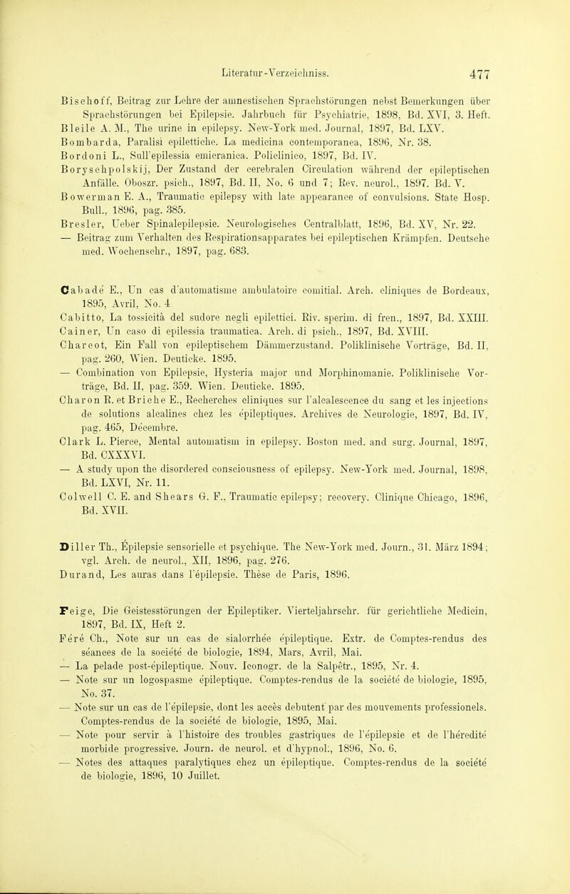 Bisehoff, Beitrag zur Lehre der amnestischen Sprachstörungen nebst Bemerkungen über Sprachstörungen bei Epilepsie. Jahrbuch für Psychiatrie, 1898, Bd. XVI, 3. Heft. Bleile A. M., The urine in epilepsy. New-Tork med. Journal, 1897, Bd. LXV. Bombarda, Paralisi epilettiche. La niedicina contemporanea, 1896, Nr. 38. Bordoni L., Sull'epilessia emieraniea. Policlinieo, 1897, Bd. IV. Boryschpolskij, Der Zustand der cerebralen Circulation während der epileptischen Anfälle. Oboszr. psieh., 1897, Bd. II, No. 6 und 7; Kev. neurol., 1897. Bd. V. BowermanE. A., Traumatie epilepsy with late appearance of eonvulsions. State Hosp. Bull., 1896, pag. 385. Bresler, Ueber Spinalepilepsie. Neurologisches Centralblatt, 1896, Bd. XV, Nr. 22. — Beitrag zum Verhalten des Respirationsapparates bei epileptischen Krämpfen. Deutsche med. Wochenschr., 1897, pag. 683. Call ade E., Un cas d'automatisme ambulatoire comitial. Areh. eliniques de Bordeaux, 1895, Avril, No. 4 Oabitto, La tossieitä del sudore negli epilettici. Eiv. sperim. di fren., 1897, Bd. XXIII. Ca in er, Un caso di epilessia traumatica. Areh. di psieh., 1897, Bd. XVIII. Chareot, Ein Fall von epileptischem Dämmerzustand. Poliklinische Vorträge, Bd. II, pag. 260, Wien. Deutieke. 1895. — Combination von Epilepsie, Hysteria major und Morphinomanie. Poliklinische Vor- träge, Bd. II, pag. 359. Wien. Deutieke. 1895. Charon R. et Briehe E., Recherehes eliniques sur l'alealescenee du sang et les injections de Solutions alealines ehez les e'pileptiques. Arehives de Neurologie, 1897, Bd. IV, pag. 465, De'cembre. Clark L. Pierce, Mental automatism in epilepsy. Boston med. and surg. Journal, 1897, Bd. CXXXVI. — A study upon the disordered consciousness of epilepsy. New-York med. Journal, 1898. Bd. LXVI, Nr. 11. Colwell C. E. and Shears G. F.. Traumatie epilepsy; recovery. Clinique Chicago, 1896, Bd. XVII. Diller Th., Epilepsie sensorielle et psyehique. The New-York med. Journ., 31. März 1894; vgl. Areh. de neurol., XII, 1896, pag. 276. Durand, Les auras dans l'epilepsie. These de Paris, 1896. Feige, Die Geistesstörungen der Epileptiker. Vierteljahrschr. für gerichtliche Medicin, 1897, Bd. IX, Heft 2. Fere Ch., Note sur un cas de sialorrhee e'pileptique. Extr. de Comptes-rendus des se'ances de la soeiete de biologie, 1894, Mars, Avril, Mai. — La pelade post-e'pileptique. Nouv. Iconogr. de la Salpetr., 1895, Nr. 4. — Note sur un logospasme e'pileptique. Comptes-rendus de la soeiete de biologie, 1895, No. 37. — Note sur un cas de l'epilepsie, dont les aeees debutent'par des mouvements professioneis. Comptes-rendus de la soeiete de biologie, 1895, Mai. — Note pour servir ä l'histoire des troubles gastriques de l'epilepsie et de l'he'redite morbide progressive. Journ. de neurol. et d'hypnol., 1896, No. 6. — Notes des attaques paralytiques chez un epileptique. Comptes-rendus de la soeiete de biologie, 1896, 10 Juillet.