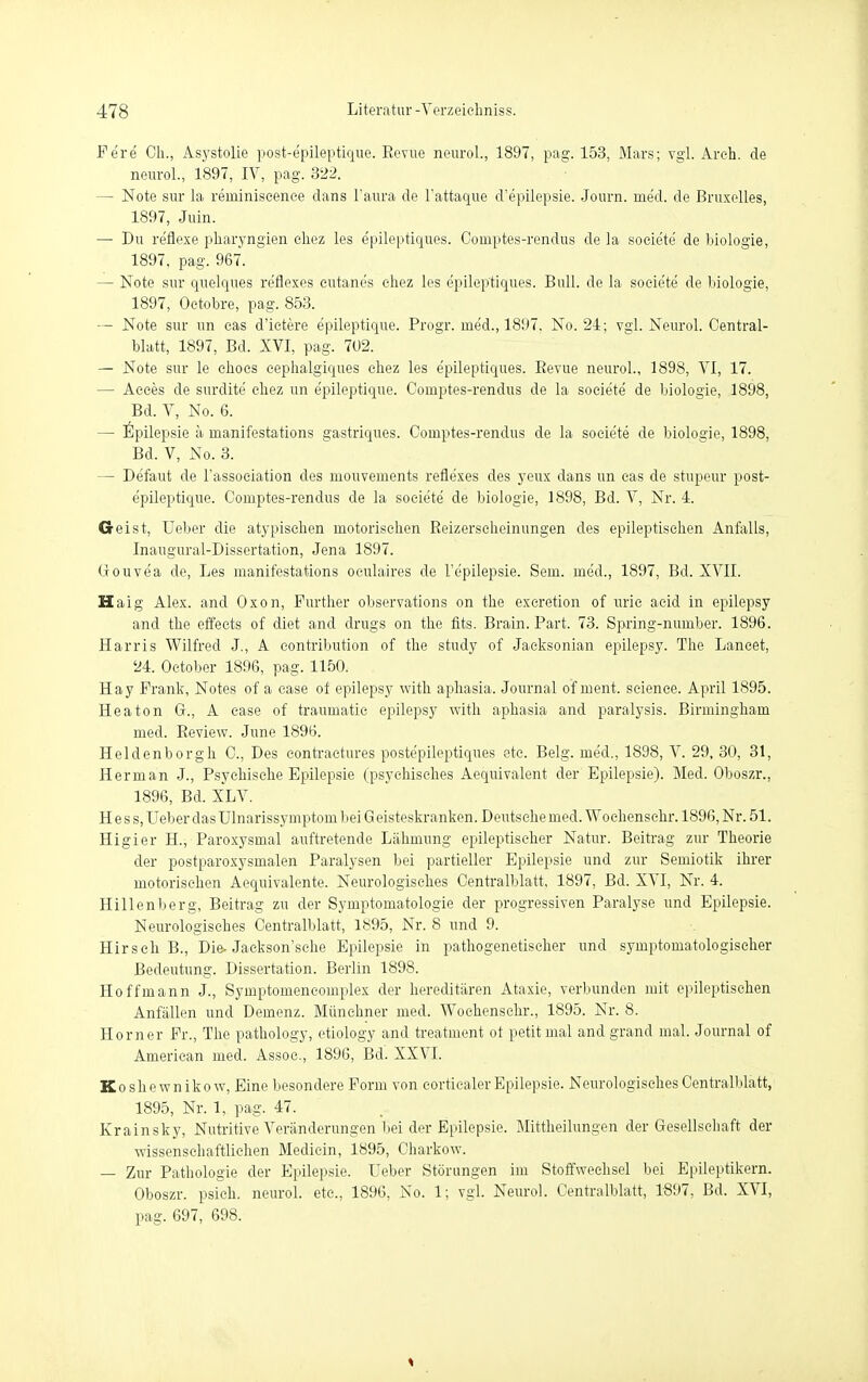 Fe're Oh., Asystolie post-epileptique. Eevue neuro!., 1897, pag. 153, Mars; vgl. Areh. de neurol., 1897, IV, pag. 322. — Note sur la reininiscence dans l'aura de l'attaque d'epilepsie. Journ. rne'd. de Bruxelles, 1897, Juin. — Du re'flexe pharyngien ehez les epileptiques. Couiptes-rendus de la soeiete' de biologie, 1897. pag. 967. — Note sur quelques reflexes eutane's ehez les epileptiques. Bull, de la soeie'te de biologie, 1897, Oetobre, pag. 853. — Note sur un cas d'ictere e'pileptique. Progr. med., 1897. No. 24; vgl. Neurol. Centrai- blatt, 1897, Bd. XVI, pag. 702. — Note sur le ehoes eephalgiques ehez les epileptiques. Bevue neurol., 1898, VI, 17. — Acces de surdite ehez un e'pileptique. Comptes-rendus de la soeiete de biologie, 1898, Bd. V, No. 6. — Epilepsie ä rnanifestations gastriques. Coinptes-rendus de la soeiete de biologie, 1898, Bd. V, No. 3. — De'faut de l'assoeiation des niouveinents reflexes des yeux dans un eas de stupeur post- epileptique. Comptes-rendus de la soeiete de biologie, 1898, Bd. V, Nr. 4. Geist, Ueber die atypischen motorischen Reizerseheinungen des epileptischen Anfalls, Inaugural-Dissertation, Jena 1897. Gouve'a de, Les rnanifestations oeulaires de l'epilepsie. Sem. med., 1897, Bd. XVII. Haig Alex, and Oxon, Further observations on the exeretion of urie aeid in epilepsy and the effeets of diet and drugs on the fits. Brain. Part. 73. Spring-number. 1896. Harris Wilfred J., A eontribution of the study of Jaeksonian epilepsy. The Lancet, 24. October 1896, pag. 1150. Hay Frank, Notes of a ease of epilepsy with aphasia. Journal of ment. seience. April 1895. Heaton Gr., A case of traumatic epilepsy with aphasia and paralysis. Birmingham med. Beview. June 1896. Heldenborgh C, Des contractures poste'pileptiques ete. Belg, med., 1898, V. 29, 30, 31, Herman J., Psychische Epilepsie (psychisches Aequivalent der Epilepsie). Med. Oboszr., 1896, Bd. XLV. Hess, Ueber das Ulnarissymptom bei G eisteskranken. Deutsehe med. Woehensehr. 1896, Nr. 51. Higier H., Paroxysmal auftretende Lähmung epileptischer Natur. Beitrag zur Theorie der postparoxysmalen Paralysen bei partieller Epilepsie und zur Semiotik ihrer motorischen Aequivalente. Neurologisches Centralblatt, 1897, Bd. XVI, Nr. 4. Hillenberg, Beitrag zu der Symptomatologie der progressiven Paralyse und Epilepsie. Neurologisches Centralblatt, 1895, Nr. 8 und 9. Hirsch B., Die-Jackson'sche Epilepsie in pathogenetischer und symptomatologiseher Bedeutung. Dissertation. Berlin 1898. Ho ff mann J., Symptomeneomplex der hereditären Ataxie, verbunden mit epileptischen Anfällen und Demenz. Münchner med. Woehensehr., 1895. Nr. 8. Horner Fr., The pathology, etiology and treatuient of petit mal andgrand mal. Journal of American med. Assoc., 1896, Bd. XXVI. Koshewnikow, Eine besondere Form von eorticaler Epilepsie. Neurologisches Centralblatt, 1895, Nr. 1, pag. 47. Krainsky, Nutritive Veränderungen bei der Epilepsie. Mittheilungen der Gesellschaft der wissenschaftlichen Medicin, 1895, Charkow. — Zur Pathologie der Epilepsie. Ueber Störungen im Stoffwechsel bei Epileptikern. Oboszr. psich. neurol. etc., 1896, No. 1; vgl. Neurol. Centralblatt, 1897, Bd. XVI, pag. 697, 698.