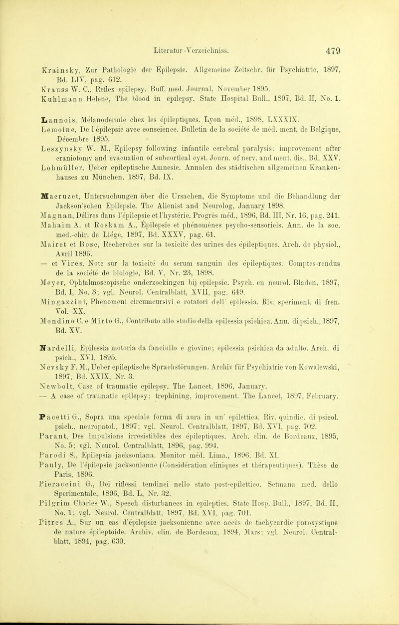 Krainsky, Zur Pathologie der Epilepsie. Allgemeine Zeitsc-hr. für Psychiatrie, 1897, Bd. LIV, pag. 612. Krauss W. C, Reflex epilepsy. Buff. med. Journal, November 1895. Kuhlmann Helene, The blood in epilepsy. State Hospital Bull., 1897, Bd. II, No. 1. Lannois, Melanodermie ehez les epileptiques. Lyon med., 1898, LXXXIX. Lemoine, De l'epilepsie avee eonseienee. Bulletin de la soeie'te de med. ment. de Belgique, De'eembre 1895. Leszynsky W. M., Epilepsy following infantile cerebral paralysis: improvement after craniotomy and evacuation of subeortieal eyst. Journ. of nerv, and ment. dis., Bd. XXV. Lohmüller, lieber epileptische Amnesie. Annalen des städtischen allgemeinen Kranken- hauses zu München. 1897, Bd. IX. Maeruzet, Untersuchungen über die Ursachen, die Symptome und die Behandlung der Jackson'schen Epilepsie. The Alienist and Neurolog, January 1898. Magnan, Delires dans l'epilepsie et l'hysterie. Progres med., 1896, Bd. III, Nr. 16, pag. 241. Mahaim A. et Eoskam A., Epilepsie et phe'nomenes psyeho-sensoriels. Ann. de la soc. med.-chir. de Liege, 1897, Bd. XXXV, pag. 61. Mairet et Boso, Eecherehes sur la toxicite des urines des epileptiques. Arch. de physiol., Avril 1896. — et Vires, Note sur la toxicite du serum sanguin des epileptiques. Comptes-rendus de la soeie'te de biologie, Bd. V, Nr. 23, 1898. Meyer, Ophtalmoseopisehe onderzoekingen bij epilepsie. Psych, en neurol. Bladen, 1897, Bd. I, No. 3; vgl. Neurol. Centraiblatt, XVII, pag. 649. Mingazzini, Phenomeni eireumcursivi e rotatori dell' epilessia. Eiv. speriment. di fren. Vol. XX. Mondino C. e Mirto G., Contributo allo studiodella epilessiapsichica. Ann. dipsieh., 1897, Bd. XV. Nardelli, Epilessia motoria da faneiullo e giovine; epilessia psichica da adulto. Arch. di psich., XVI, 1895. Nevsky F. M.,Ueber epileptische Sprachstörungen. Archiv für Psychiatrie von Kowalewski, 1897, Bd. XXIX, Nr. 3. Newbolt, Case of traumatic epilepsy. The Lancet, 1896, January. — A case of traumatic epilepsy; trepbining, improvement. The Laneet, 1897, Pebruary. PacettiG., Sopra una speciale forma di aura in im' epilettiea. Riv. quindie. di psieol. psich., neuropatol., 1897; vgl. Neurol. Centralblatt, 1897, Bd. XVI, pag. 702. Parant, Des impulsions irresistibles des epileptiques. Arch. clin. de Bordeaux, 1895, No. 5; vgl. Neurol. Centralblatt, 1896, pag. 994. Parodi S., Epilepsia jaeksoniana. Monitor med. Lima., 1896. Bd. XL Pauly, De l'epilepsie jacksonienne (Conside'ration cliniques et the'rapeutiques). These de Paris, 1896. Pieraeeini G., Dei riflessi tendinei nello stato post-epilettico. Setmana med. dello Sperimentale, 1896, Bd. L, Nr. 32. Pilgrim Charles W., Speech disturbanees in epilepties. State Hosp. Bull., 1897, Bd. II, No. 1; vgl. Neurol. Centralblatt, 1897, Bd. XVI, pag. 701. Pitres A., Sur un cas d'e'pilepsie jacksonienne avee acces de taehyeardie paroxystique de nature epileptoide. Archiv, clin. de Bordeaux, 1894, Mars; vgl. Neurol. Central- blatt, 1894, pag. 630.